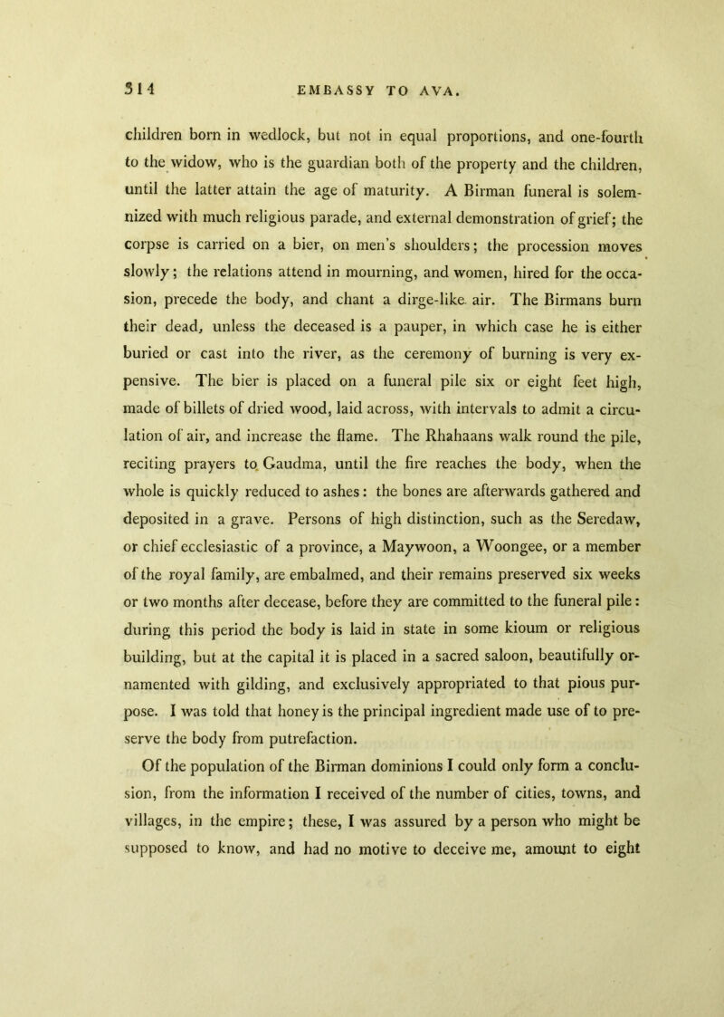 children born in wedlock, but not in equal proportions, and one-fourth to the widow, who is the guardian both of the property and the children, until the latter attain the age of maturity. A Birman funeral is solem- nized with much religious parade, and external demonstration of grief; the corpse is carried on a bier, on men’s shoulders; the procession moves slowly; the relations attend in mourning, and women, hired for the occa- sion, precede the body, and chant a dirge-like. air. The Birmans burn their dead, unless the deceased is a pauper, in which case he is either buried or cast into the river, as the ceremony of burning is very ex- pensive. The bier is placed on a funeral pile six or eight feet high, made of billets of dried wood, laid across, with intervals to admit a circu- lation of air, and increase the flame. The Rhahaans walk round the pile, reciting prayers to Gaudma, until the fire reaches the body, when the whole is quickly reduced to ashes: the bones are afterwards gathered and deposited in a grave. Persons of high distinction, such as the Seredaw, or chief ecclesiastic of a province, a Maywoon, a Woongee, or a member of the royal family, are embalmed, and their remains preserved six weeks or two months after decease, before they are committed to the funeral pile: during this period the body is laid in state in some kioum or religious building, but at the capital it is placed in a sacred saloon, beautifully or- namented with gilding, and exclusively appropriated to that pious pur- pose. I was told that honey is the principal ingredient made use of to pre- serve the body from putrefaction. Of the population of the Birman dominions I could only form a conclu- sion, from the information I received of the number of cities, towns, and villages, in the empire; these, I was assured by a person who might be supposed to know, and had no motive to deceive me, amount to eight