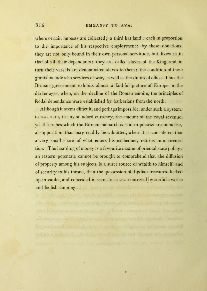 where certain imposts are collected; a third has land ; each in proportion to the importance of his respective employment; by these donations, they are not only bound in their own personal servitude, but likewise in that of all their dependants ; they are called slaves of the King, and in turn their vassals are denominated slaves to them; the condition of these grants include also services of war, as well as the duties of office. Thus the Birman government exhibits almost a faithful picture of Europe in the darker ages, when, on the decline of the Roman empire, the principles of feodal dependance were established by barbarians from the north. Although it seems difficult, and perhaps impossible, under such a system, to ascertain, in any standard currency, the amount of the royal revenue, yet the riches which the Birman monarch is said to possess are immense, a supposition that may readily be admitted, when it is considered that a very small share of what enters his exchequer, returns into circula- tion. The hoarding of money is a favourite maxim of oriental state policy ; an eastern potentate cannot be brought to comprehend that the diffusion of property among his subjects is a surer source of wealth to himself, and of security to his throne, than the possession of Lydian treasures, locked up in vaults, and concealed in secret recesses, contrived by sordid avarice and foolish cunning.