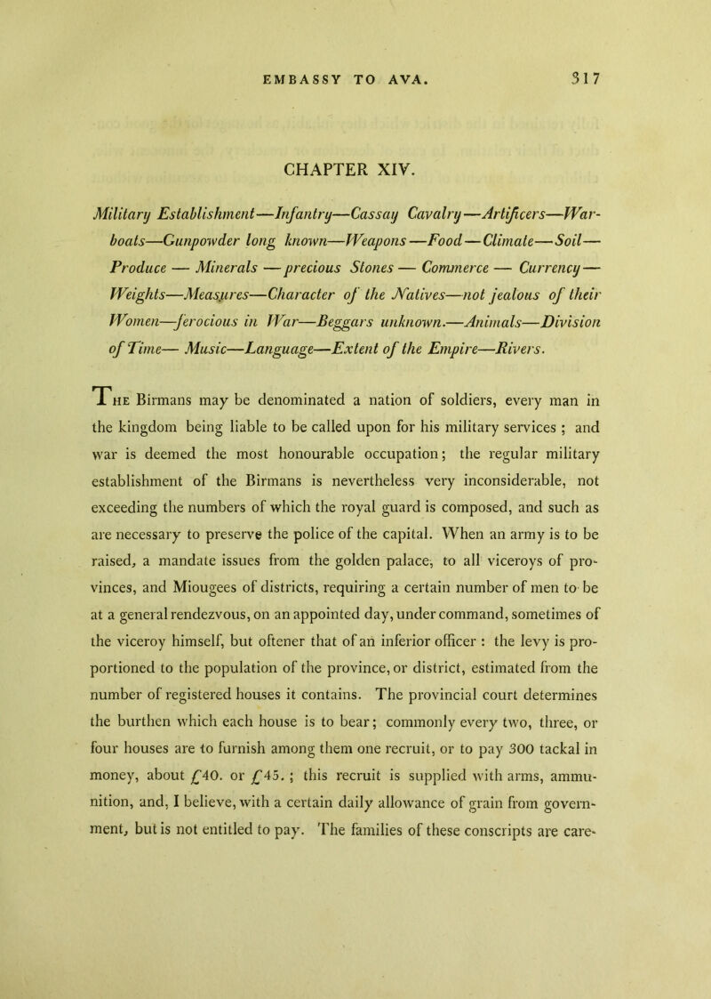 CHAPTER XIV. Military Establishment—Infantry—Cass ay Cavalry —Artificers—War- boats—Gunpowder long known—Weapons —Food—Climate—Soil— Produce — Minerals — precious Stones — Commerce — Currency — Weights—Measures—Character of the JVatives—not jealous of their Women—ferocious in War—Beggars unknown.—Animals—Division of Time— Music—Language—Extent of the Empire—Rivers. The Birmans may be denominated a nation of soldiers, every man in the kingdom being liable to be called upon for his military services ; and war is deemed the most honourable occupation; the regular military establishment of the Birmans is nevertheless very inconsiderable, not exceeding the numbers of which the royal guard is composed, and such as are necessary to preserve the police of the capital. When an army is to be raised, a mandate issues from the golden palace, to all viceroys of pro- vinces, and Miougees of districts, requiring a certain number of men to be at a general rendezvous, on an appointed day, under command, sometimes of the viceroy himself, but oftener that of an inferior officer : the levy is pro- portioned to the population of the province, or district, estimated from the number of registered houses it contains. The provincial court determines the burthen which each house is to bear; commonly every two, three, or four houses are to furnish among them one recruit, or to pay 300 tackal in money, about £40. or £‘45. ; this recruit is supplied with arms, ammu- nition, and, I believe, with a certain daily allowance of grain from govern- ment, but is not entitled to pay. The families of these conscripts are care-