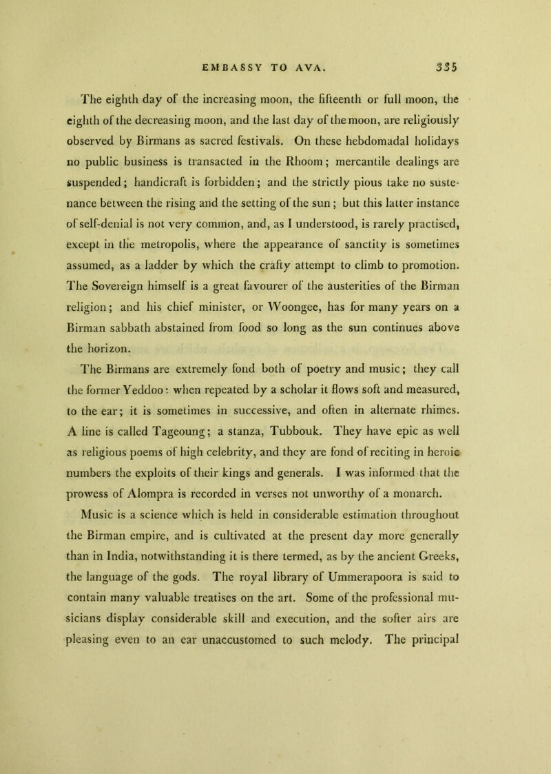 The eighth day of the increasing moon, the fifteenth or full moon, the eighth of the decreasing moon, and the last day of the moon, are religiously observed by Birmans as sacred festivals. On these hebdomadal holidays no public business is transacted in the Rhoom; mercantile dealings are suspended; handicraft is forbidden; and the strictly pious take no suste- nance between the rising and the setting of the sun; but this latter instance of self-denial is not very common, and, as I understood, is rarely practised, except in the metropolis, where the appearance of sanctity is sometimes assumed, as a ladder by which the crafty attempt to climb to promotion. The Sovereign himself is a great favourer of the austerities of the Birman religion; and his chief minister, or Woongee, has for many years on a Birman sabbath abstained from food so long as the sun continues above the horizon. The Birmans are extremely fond both of poetry and music; they call the former Yeddoot when repeated by a scholar it flows soft and measured, to the ear; it is sometimes in successive, and often in alternate rhimes. A line is called Tageoung; a stanza, Tubbouk. They have epic as well as religious poems of high celebrity, and they are fond of reciting in heroic numbers the exploits of their kings and generals. I was informed that the prowess of Alompra is recorded in verses not unworthy of a monarch. Music is a science which is held in considerable estimation throughout the Birman empire, and is cultivated at the present day more generally than in India, notwithstanding it is there termed, as by the ancient Greeks, the language of the gods. The royal library of Ummerapoora is said to contain many valuable treatises on the art. Some of the professional mu- sicians display considerable skill and execution, and the softer airs are pleasing even to an ear unaccustomed to such melody. The principal