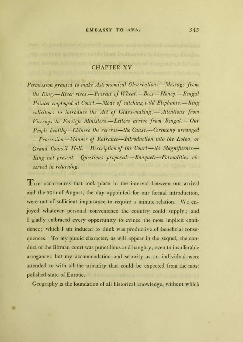 CHAPTER XV. Permission granted to make Astronomical Observations—Message from the King.—River rises.—Present of Wheat'.—Bees—Honeij.—Bengal Painter employed at Court.—Mode of catching wild Elephants.—King solicitous to introduce the Art of Glass-making. — Attentions from Viceroys to Foreign Ministers.—Letters arrive from Bengal. — Our People healthy—Chinese the reverse—the Cause.—Ceremony arranged —Procession—Manner of Entrance—Introduction into the Lotoo, or Grand Council Hall.—Description of the Court—its Magnificence— King not present.—Questions proposed.—Banquet.—Formalities ob- served in returning. The occurrences that took place in the interval between our arrival and the 30th of August, the day appointed lor our formal introduction, were not of sufficient importance to require a minute relation. We en- joyed whatever personal convenience the country could supply; and I gladly embraced every opportunity to evince the most implicit confi- dence ; which I am induced to think was productive of beneficial conse- quences. To my public character, as will appear in the sequeh the con- duct of the Birman court was punctilious and haughty, even to insufferable arrogance; but my accommodation and security as an individual were attended to with all the urbanity that could be expected from the most polished state of Europe. Geography is the foundation of all historical knowledge, without which