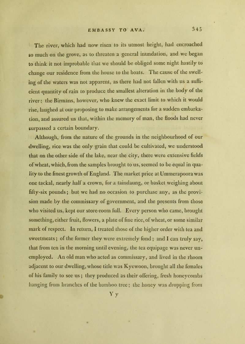 The river, which had now risen to its utmost height, had encroached so much on the grove, as to threaten a general inundation, and we began to think it not improbable that we should be obliged some night hastily to change our residence from the house to the boats. The cause of the swell- ing of the waters was not apparent, as there had not fallen with us a suffi- cient quantity of rain to produce the smallest alteration in the body of the river: the Birmans, however, who knew the exact limit to which it would rise, laughed at our proposing to make arrangements for a sudden embarka- tion, and assured us that, within the memory of man, the floods had never surpassed a certain boundary. Although, from the nature of the grounds in the neighbourhood of our dwelling, rice was the only grain that could be cultivated, we understood that on the other side of the lake, near the city, there were extensive fields of wheat, which, from the samples brought to us, seemed to be equal in qua- lity to the finest growth of England. The market price at Ummerapoora was one tackal, nearly half a crown, for a taindaung, or basket weighing about fifty-six pounds; but we had no occasion to purchase any, as the provi- sion made by the commissary of government, and the presents from those who visited us, kept our store-room full. Every person who came, brought something, either fruit, flowers, a plate of fine rice, of wheat, or some similar mark of respect. In return, I treated those of the higher order with tea and sweetmeats ; of the former they were extremely fond ; and I can truly say, that from ten in the morning until evening, the tea equipage was never un- employed. An old man who acted as commissary, and lived in the rhoom adjacent to our dwelling, whose title was Kyewoon, brought all the females of his family to see us; they produced as their offering, fresh honeycombs hanging from branches of the bamboo tree; the honey was dropping from Vy