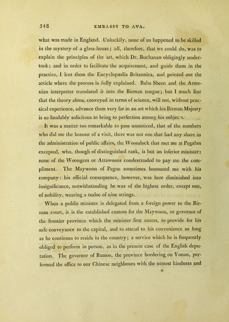 what was made in England. Unluckily, none of us happened to be skilled in the mystery of a glass-house; all, therefore, that we could do, was to explain the principles of the art, which Dr. Buchanan obligingly under- took; and in order to facilitate the acquirement, and guide them in the practice, I lent them the Encyclopaedia Britannica, and pointed out the article where the process is fully explained. Baba Sheen and the Arme- nian interpreter translated it into the Birman tongue; but I much fear that the theory alone, conveyed in terms of science, will not, without prac- tical experience, advance them very far in an art which his Birman Majesty is so laudably solicitous to bring to perfection among his subjec s. It was a matter too remarkable to pass unnoticed, that of the numbers who did me the honour of a visit, there was not one that had any share in the administration of public affairs, the Woondock that met me at Pegahm excepted, who, though of distinguished rank, is but an inferior minister: none of the Woongees or Attawoons condescended to pay me the com- pliment. The Maywoon of Pegue sometimes honoured me with his company: his official consequence, however, was here diminished into insignificance, notwithstanding he was of the highest order, except one, of nobility, wearing a tzaloe of nine strings. When a public minister is delegated from a foreign power to the Bir- man court, it is the established custom for the Maywoon, or governor of the frontier province which the minister first enters, to provide for his safe conveyance to the capital, and to attend to his convenience so long as he continues to reside in the country; a service which he is frequently obliged to perform in person, as in the present case of the English depu- tation. The governor of Bamoo, the province bordering on Yunan, per- formed the office to our Chinese neighbours with the utmost kindness and