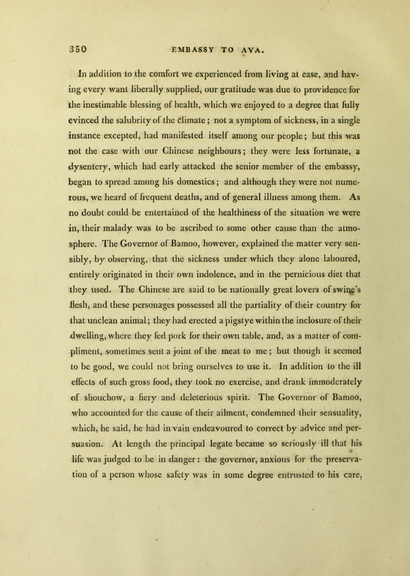 In addition to the comfort we experienced from living at ease, and hav- mg every want liberally supplied, our gratitude was due to providence for the inestimable blessing of health, which we enjoyed to a degree that fully evinced the salubrity of the climate; not a symptom of sickness, in a single instance excepted, had manifested itself among our people; but this was not the case with our Chinese neighbours; they were less fortunate, a dysentery, which had early attacked the senior member of the embassy, began to spread among his domestics; and although they were not nume- rous, we heard of frequent deaths, and of general illness among them. As no doubt could be entertained of the healthiness of the situation we were in, their malady was to be ascribed to some other cause than the atmo- sphere. The Governor of Bamoo, however, explained the matter very sen- sibly, by observing, that the sickness under which they alone laboured, entirely originated in their own indolence, and in the pernicious diet that they used. The Chinese are said to be nationally great lovers of swine’s flesh, and these personages possessed all the partiality of their country for that unclean animal; they had erected a pigstye within the inclosure of their dwelling, where they fed pork for their own table, and, as a matter of com- pliment, sometimes sent a joint of the meat to me ; but though it seemed to be good, we could not bring ourselves to use it. In addition to the ill effects of such gross food, they took no exercise, and drank immoderately of shouchow, a fiery and deleterious spirit. The Governor of Bamoo, who accounted for the cause of their ailment, condemned their sensuality, which, he said, he had in vain endeavoured to correct by advice and per- suasion. At length the principal legate became so seriously ill that his life was judged to be in danger: the governor, anxious for the preserva- tion of a person whose safety was in some degree entrusted to his care,