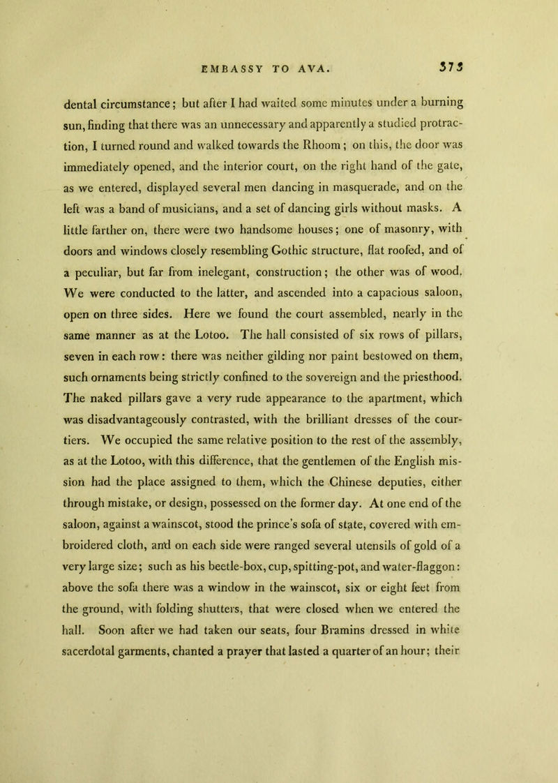 dental circumstance; but after I had waited some minutes under a burning sun, finding that there was an unnecessary and apparently a studied protrac- tion, I turned round and walked towards the Rhoom; on this, the door was immediately opened, and the interior court, on the right hand of the gate, as we entered, displayed several men dancing in masquerade, and on the left was a band of musicians, and a set of dancing girls without masks. A little farther on, there were two handsome houses; one of masonry, with doors and windows closely resembling Gothic structure, flat roofed, and of a peculiar, but far from inelegant, construction; the other was of wood. We were conducted to the latter, and ascended into a capacious saloon, open on three sides. Here we found the court assembled, nearly in the same manner as at the Lotoo. The hall consisted of six rows of pillars, seven in each row: there was neither gilding nor paint bestowed on them, such ornaments being strictly confined to the sovereign and the priesthood. The naked pillars gave a very rude appearance to the apartment, which was disadvantageously contrasted, with the brilliant dresses of the cour- tiers. We occupied the same relative position to the rest of the assembly, / as at the Lotoo, with this difference, that the gentlemen of the English mis- sion had the place assigned to them, which the Chinese deputies, either through mistake, or design, possessed on the former day. At one end of the saloon, against a wainscot, stood the prince’s sofa of state, covered with em- broidered cloth, and on each side were ranged several utensils of gold of a very large size; such as his beetle-box, cup, spitting-pot, and water-flaggon: above the sofa there was a window in the wainscot, six or eight feet from the ground, with folding shutters, that were closed when we entered the hall. Soon after we had taken our seats, four Bramins dressed in white sacerdotal garments, chanted a prayer that lasted a quarter of an hour; their