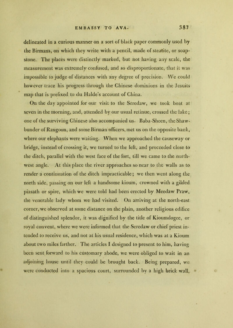 delineated in a curious manner on a sort of black paper commonly used by the Birmans, on which they write with a pencil, made of steatite, or soap- stone. The places were distinctly marked, but not having any scale, the measurement was extremely confused, and so disproportionate, that it was impossible to judge of distances with any degree of precision. We could however trace his progress through the Chinese dominions in the Jesuits map that is prefixed to du Halde’s account of China. On the day appointed for our visit to the Seredaw, we took boat at seven in the morning, and, attended by our usual retinue, crossed the lake ; one of the surviving Chinese also accompanied us. Baba-Sheen, the Shaw- bunder of Rangoon, and some Birman officers, met us on the opposite bank, where our elephants were waiting. When we approached the causeway or bridge, instead of crossing it, we turned to the left, and proceeded close to the ditch, parallel with the west face of the fort, till we came to the north- west angle. At this place the river approaches so near to the walls as to render a continuation of the ditch impracticable; we then went along the north side, passing on our left a handsome kioum, crowned with a gilded piasath or spire, which we were told had been erected by Meedaw Praw, the venerable lady whom we had visited. On arriving at the north-east corner, we observed at some distance on the plain, another religious edifice of distinguished splendor, it was dignified by the title of Kioumdogee, or royal convent, where we were informed that the Seredaw or chief priest in- tended to receive us, and not at his usual residence, which was at a Kioum about two miles farther. The articles I designed to present to him, having been sent forward to his customary abode, we were obliged to wait in an adjoining house until they could be brought back. Being prepared, we were conducted into a spacious court, surrounded by a high brick wall,