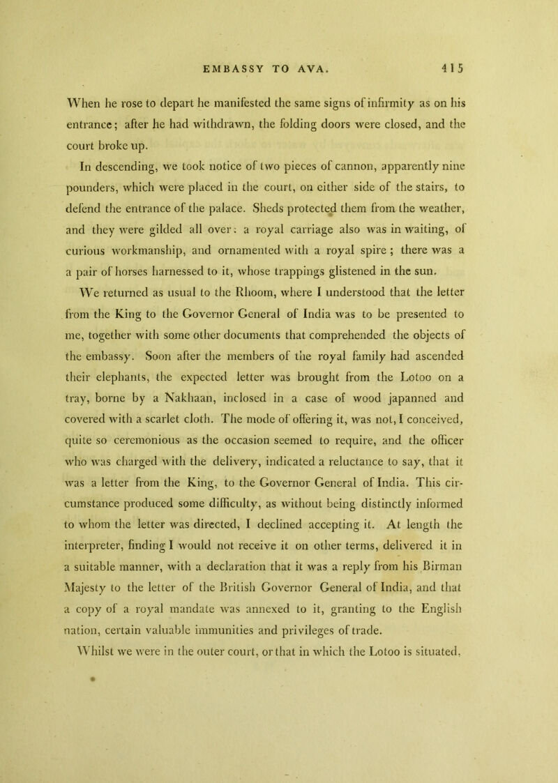 When he rose to depart he manifested the same signs of infirmity as on his entrance; after he had withdrawn, the folding doors were closed, and the court broke up. In descending, we took notice of two pieces of cannon, apparently nine pounders, which were placed in the court, on cither side of the stairs, to defend the entrance of the palace. Sheds protected them from the weather, and they were gilded all over: a royal carriage also was in waiting, of curious workmanship, and ornamented with a royal spire ; there was a a pair of horses harnessed to it, whose trappings glistened in the sun. We returned as usual to the Rhoom, where I understood that the letter from the King to the Governor General of India was to be presented to me, together with some other documents that comprehended the objects of the embassy. Soon after the members of the royal family had ascended their elephants, the expected letter was brought from the Lotoo on a tray, borne by a Nakhaan, inclosed in a case of wood japanned and covered with a scarlet cloth. The mode of offering it, was not, I conceived, quite so ceremonious as the occasion seemed to require, and the officer who was charged with the delivery, indicated a reluctance to say, that it was a letter from the King, to the Governor General of India. This cir- cumstance produced some difficulty, as without being distinctly informed to whom the letter was directed, I declined accepting it. At length the interpreter, finding I would not receive it on other terms, delivered it in a suitable manner, with a declaration that it was a reply from his Birman Majesty to the letter of the British Governor General of India, and that a copy of a royal mandate was annexed to it, granting to the English nation, certain valuable immunities and privileges of trade. Whilst we were in the outer court, or that in which the Lotoo is situated,