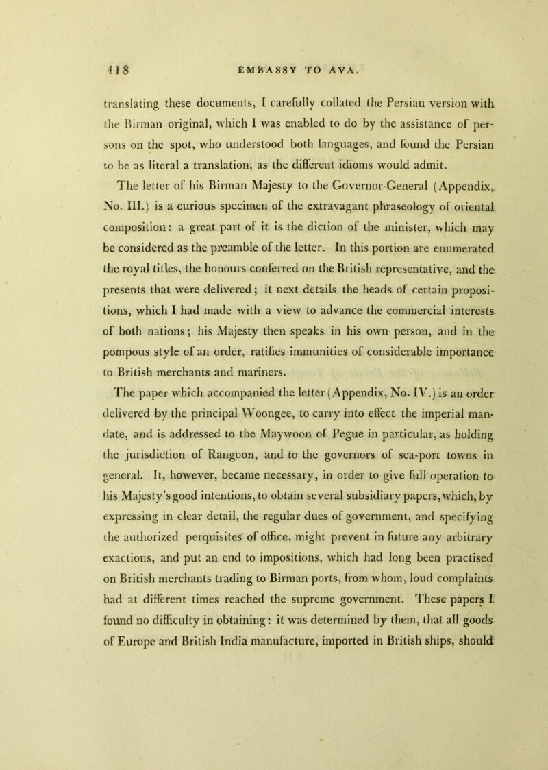 translating these documents, I carefully collated the Persian version with the Birman original, which I was enabled to do by the assistance of per- sons on the spot, who understood both languages, and found the Persian to be as literal a translation, as the different idioms would admit. The letter of his Birman Majesty to the Governor-General (Appendix,. No. III.) is a curious specimen of the extravagant phraseology of oriental, composition: a great part of it is the diction of the minister, which may be considered as the preamble of the letter. In this portion are enumerated the royal titles, the honours conferred on the British representative, and the presents that were delivered; it next details the heads of certain proposi- tions, which I had made with a view to advance the commercial interests of both nations; his Majesty then speaks, in his own person, and in the pompous style of an order, ratifies immunities of considerable importance to British merchants and mariners. The paper which accompanied the letter (Appendix, No. IV.) is an order delivered by the principal Woongee, to carry into effect the imperial man- date, and is addressed to the Maywoon of Pegue in particular, as holding the jurisdiction of Rangoon, and to the governors of sea-port towns in general. It, however, became necessary, in order to give full operation to his Majesty’s good intentions, to obtain several subsidiary papers, which, by expressing in clear detail, the regular dues of government, and specifying the authorized perquisites of office, might prevent in future any arbitrary exactions, and put an end to impositions, which had long been practised on British merchants trading to Birman ports, from whom, loud complaints had at different times reached the supreme government. These papers I. found no difficulty in obtaining: it was determined by them, that all goods of Europe and British India manufacture, imported in British ships, should