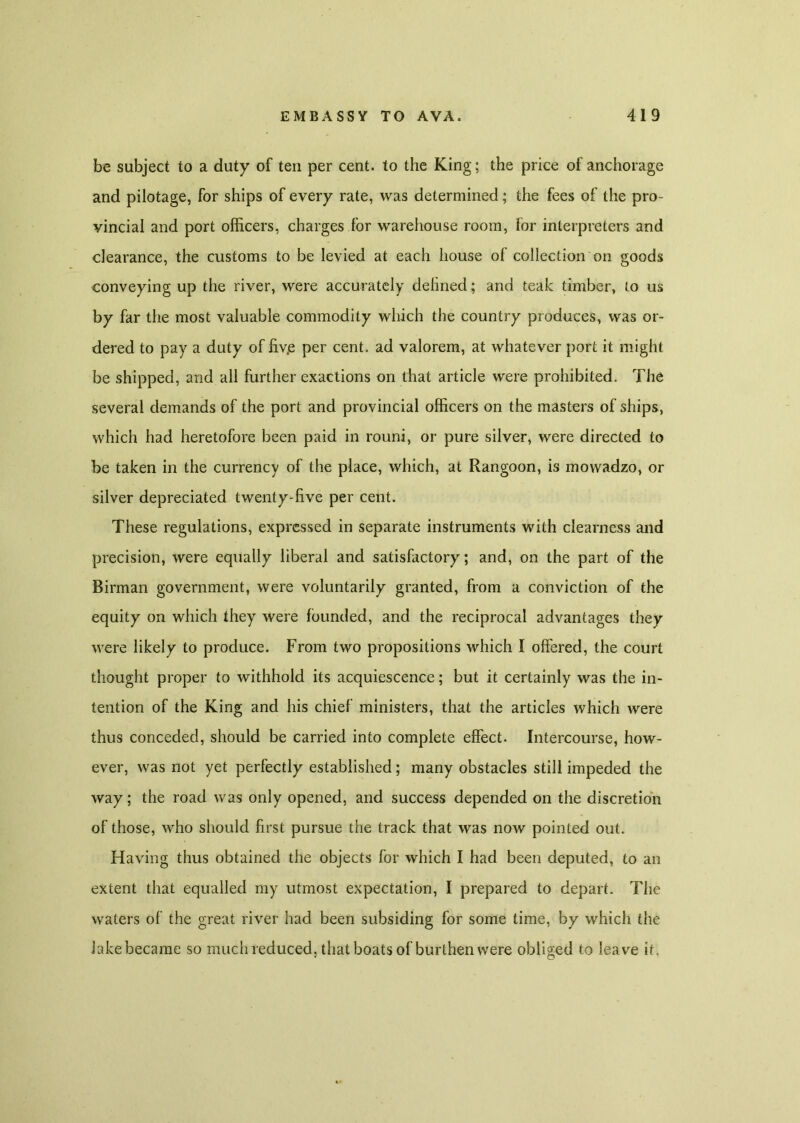 be subject to a duty of ten per cent, to the King; the price of anchorage and pilotage, for ships of every rate, was determined; the fees of the pro- vincial and port officers, charges for warehouse room, for interpreters and clearance, the customs to be levied at each house of collection on goods conveying up the river, were accurately defined; and teak timber, to us by far the most valuable commodity which the country produces, was or- dered to pay a duty of fiv.e per cent, ad valorem, at whatever port it might be shipped, and all further exactions on that article were prohibited. The several demands of the port and provincial officers on the masters of ships, which had heretofore been paid in rouni, or pure silver, were directed to be taken in the currency of the place, which, at Rangoon, is mowadzo, or silver depreciated twenty-five per cent. These regulations, expressed in separate instruments with clearness and precision, were equally liberal and satisfactory; and, on the part of the Birman government, were voluntarily granted, from a conviction of the equity on which they were founded, and the reciprocal advantages they were likely to produce. From two propositions which I offered, the court thought proper to withhold its acquiescence; but it certainly was the in- tention of the King and his chief ministers, that the articles which were thus conceded, should be carried into complete effect. Intercourse, how- ever, was not yet perfectly established; many obstacles still impeded the way; the road was only opened, and success depended on the discretion of those, who should first pursue the track that was now pointed out. Having thus obtained the objects for which I had been deputed, to an extent that equalled my utmost expectation, I prepared to depart. The waters of the great river had been subsiding for some lime, by which the Jake became so much reduced, that boats of burthen were obliged to leave it.