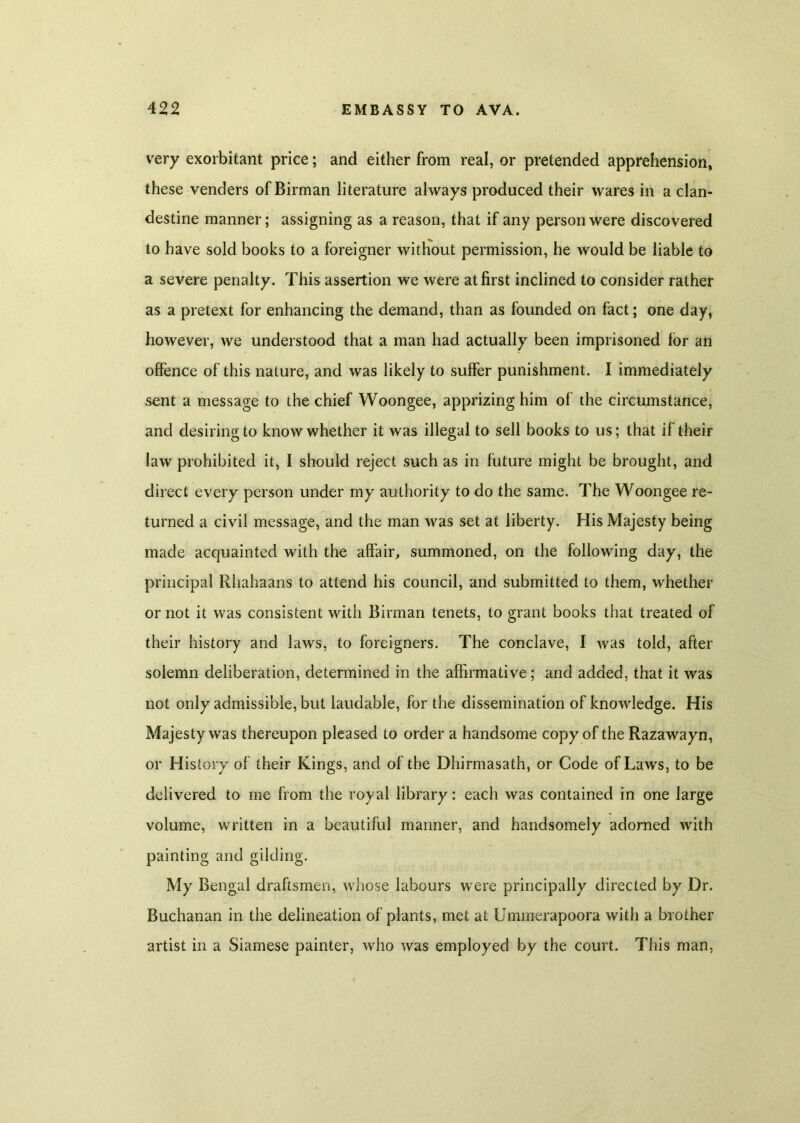 very exorbitant price; and either from real, or pretended apprehension, these venders of Birman literature always produced their wares in a clan- destine manner; assigning as a reason, that if any person were discovered to have sold books to a foreigner without permission, he would be liable to a severe penalty. This assertion we were at first inclined to consider rather as a pretext for enhancing the demand, than as founded on fact; one day, however, we understood that a man had actually been imprisoned for an offence of this nature, and was likely to suffer punishment. I immediately sent a message to the chief Woongee, apprizing him of the circumstance, and desiring to know whether it was illegal to sell books to us; that if their law prohibited it, I should reject such as in future might be brought, and direct every person under my authority to do the same. The Woongee re- turned a civil message, and the man was set at liberty. His Majesty being made acquainted with the affair, summoned, on the following day, the principal Rhahaans to attend his council, and submitted to them, whether or not it was consistent with Birman tenets, to grant books that treated of their history and laws, to foreigners. The conclave, I was told, after solemn deliberation, determined in the affirmative ; and added, that it was not only admissible, but laudable, for the dissemination of knowledge. His Majesty was thereupon pleased to order a handsome copy of the Razawayn, or History of their Kings, and of the Dhirmasath, or Code of Laws, to be delivered to me from the royal library: each was contained in one large volume, written in a beautiful manner, and handsomely adorned with painting and gilding. My Bengal draftsmen, whose labours were principally directed by Dr. Buchanan in the delineation of plants, met at Ummerapoora with a brother artist in a Siamese painter, who was employed by the court. This man,