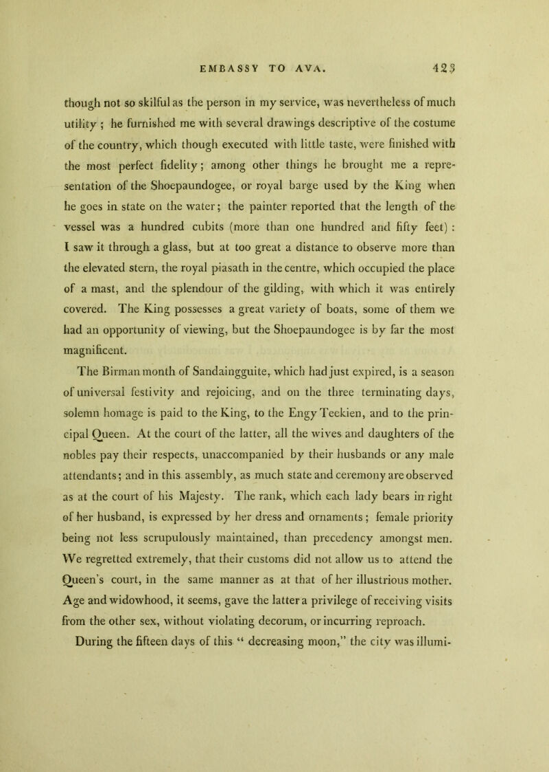 though not so skilful as the person in my service, was nevertheless of much utility ; he furnished me with several drawings descriptive of the costume of the country, which though executed with little taste, were finished with the most perfect fidelity; among other things he brought me a repre- sentation of the Shoepaundogee, or royal barge used by the King when he goes in state on the water; the painter reported that the length of the vessel was a hundred cubits (more than one hundred and fifty feet) : I saw it through a glass, but at too great a distance to observe more than the elevated stern, the royal piasath in the centre, which occupied the place of a mast, and the splendour of the gilding, with which it was entirely covered. The King possesses a great variety of boats, some of them we had an opportunity of viewing, but the Shoepaundogee is by far the most magnificent. The Birman month of Sandaingguite, which had just expired, is a season of universal festivity and rejoicing, and on the three terminating days, solemn homage is paid to the King, to the EngyTeekien, and to the prin- cipal Oueen. At the court of the latter, all the wives and daughters of the nobles pay their respects, unaccompanied by their husbands or any male attendants; and in this assembly, as much state and ceremony are observed as at the court of his Majesty. The rankr which each lady bears in right of her husband, is expressed by her dress and ornaments; female priority being not less scrupulously maintained, than precedency amongst men. We regretted extremely, that their customs did not allow us to attend the Queen’s court, in the same manner as at that of her illustrious mother. Age and widowhood, it seems, gave the latter a privilege of receiving visits from the other sex, without violating decorum, or incurring reproach. During the fifteen days of this “ decreasing moon,” the city wasillumi-