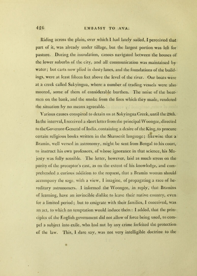 Riding across the plain, over which I had lately sailed, I perceived that part of it, was already under tillage, but the largest portion was left for pasture. During the inundation, canoes navigated between the houses of the lower suburbs of the city, and all communication was maintained by water; but carts now plied in dusty lanes, and the foundations of the build- ings, were at least fifteen feet above the level of the river. Our boats were at a creek called Sakyingua, where a number of trading vessels were also moored, some of them of considerable burthen. The noise of the boat- men on the bank, and the smoke from the fires which they made, rendered the situation by no means agreeable. Various causes conspired to detain us at Sakyingua Creek, until the 29th. In the interval, I received a short letter from the principal Woongee, directed to the Governor-General of India, containing a desire of the King, to procure certain religious books written in the Shanscrit language; likewise that a Bramin, well versed in astronomy, might be sent from Bengal to his court, to instruct his own professors, of whose ignorance in that science, his Ma- jesty was fully sensible. The letter, however, laid as much stress on the purity of the preceptor's cast, as on the extent of his knowledge, and com- prehended a curious addition to the request, that a Bramin woman should accompany the sage, with a view, I imagine, of propagating a race of he- reditary astronomers. I informed the Woongee, in reply, that Bramins of learning, have an invincible dislike to leave their native country, even for a limited period; but to emigrate with their families, I conceived, was an act, to which no temptation would induce them : I added, that the prin- ciples of the English government did not allow of force being used, to com- pel a subject into exile, who had not by any crime forfeited the protection of the law. This, I dare say, was not very intelligible doctrine to the