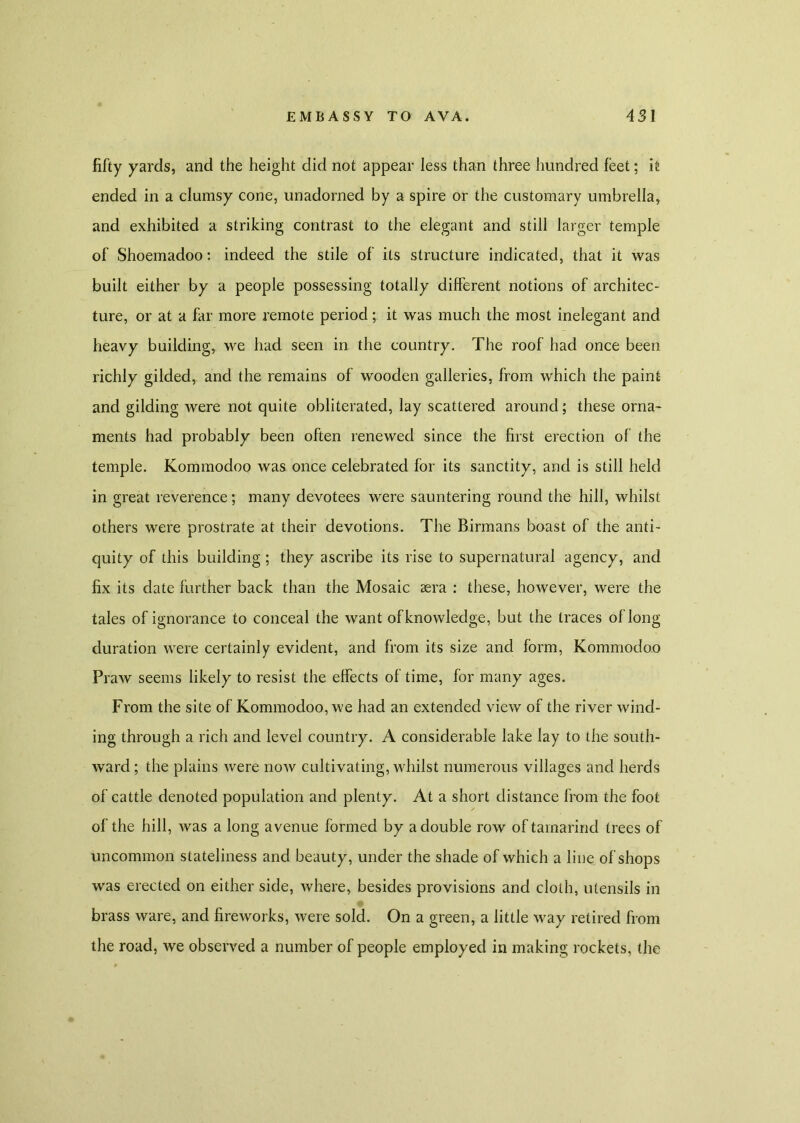 fifty yards, and the height did not appear less than three hundred feet; it ended in a clumsy cone, unadorned by a spire or the customary umbrella, and exhibited a striking contrast to the elegant and still larger temple of Shoemadoo: indeed the stile of its structure indicated, that it was built either by a people possessing totally different notions of architec- ture, or at a far more remote period; it was much the most inelegant and heavy building, we had seen in the country. The roof had once been richly gilded, and the remains of wooden galleries, from which the paint and gilding were not quite obliterated, lay scattered around; these orna- ments had probably been often renewed since the first erection of the temple. Kommodoo was once celebrated for its sanctity, and is still held in great reverence; many devotees were sauntering round the hill, whilst others were prostrate at their devotions. The Birmans boast of the anti- quity of this building ; they ascribe its rise to supernatural agency, and fix its date further back than the Mosaic sera : these, however, were the tales of ignorance to conceal the want of knowledge, but the traces of long duration were certainly evident, and from its size and form, Kommodoo Praw seems likely to resist the effects of time, for many ages. From the site of Kommodoo, we had an extended view of the river wind- ing through a rich and level country. A considerable lake lay to the south- ward ; the plains were now cultivating, whilst numerous villages and herds of cattle denoted population and plenty. At a short distance from the foot of the hill, was a long avenue formed by a double row of tamarind trees of uncommon stateliness and beauty, under the shade of which a line of shops was erected on either side, where, besides provisions and cloth, utensils in brass ware, and fireworks, were sold. On a green, a little way retired from the road, we observed a number of people employed in making rockets, the