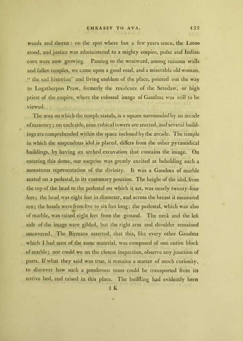 weeds and thorns : on the spot where but a few years since, the Lotoo stood, and justice was administered to a mighty empire, pulse and Indian corn were now growing. Passing to the westward, among ruinous walls and fallen temples, we came upon a good road, and a miserable old woman, “ the sad historian” and living emblem of the place, pointed out the way to Logatherpoo Praw, formerly the residence of the Seredaw, or high priest of the empire, where the colossal image of Gaudma was still to be viewed. The area on which the temple stands, is a square surrounded by an arcade of masonry; on each side, nine cubical towers are erected, and several build- ings are comprehended within the space inclosed by the arcade. The temple in which the stupendous idol is placed, differs from the other pyramidical buildings, by having an arched excavation that contains the image. On entering this dome, our surprise was greatly excited at beholding such a monstrous representation of the divinity. It was a Gaudma of marble seated on a pedestal, in its customary position. The height of the idol, from the top of the head to the pedestal on which it sat, was nearly twenty-four feet; the head was eight feet in diameter, and across the breast it measured ten ; the hands were from five to six feet long; the pedestal, which was also of marble, was raised eight feet from the ground. The neck and the left side of the image were gilded, but the right arm and shoulder remained uncovered. The Birmans asserted, that this, like every other Gaudma which I had seen of the same material, was composed of one entire block of marble; nor could we on the closest inspection, observe any junction of parts. If what they said was true, it remains a matter of much curiosity, to discover how such a ponderous mass could be transported from its native bed, and raised in this place. The building had evidently been