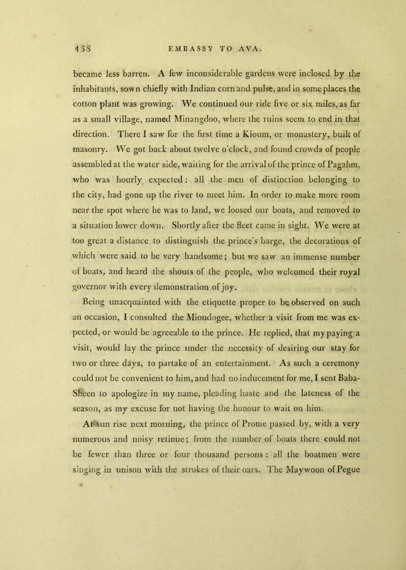 became less barren. A few inconsiderable gardens were inclosed by the inhabitants, sown chiefly with Indian corn and pulse, and in some places the cotton plant was growing. We continued Our ride five or six miles, as far as a small village, named Minangdoo, where the ruins seem to end in that direction. There I saw for the first time a Kioum, or monastery, built of masonry. We got back about twelve o’clock, and found crowds of people assembled at the water side, waiting for the arrival of the prince of Pagahm, who was hourly expected; all the men of distinction belonging to the city, had gone up the river to meet him. In order to make more room near the spot where he was to land, we loosed our boats, and removed to a situation lower down. Shortly after the fleet came in sight. We were at too great a distance to distinguish the prince's barge, the decorations of which were said to be very handsome; but we saw an immense number of boats, and heard the shouts of the people, who welcomed their royal governor with every demonstration of joy. Being unacquainted with the etiquette proper to be observed on such an occasion, I consulted the Mioudogee, whether a visit from me was ex- pected, or would be agreeable to the prince. He replied, that my paying a visit, would lay the prince under the necessity of desiring our stay for two or three days, to partake of an entertainment. As such a ceremony could not be convenient to him, and had no inducement for me, I sent Baba- Sheen to apologize in my name, pleading haste and the lateness of the season, as my excuse for not having the honour to wait on him. At sun rise next morning, the prince of Prome passed by, with a very numerous and noisy retinue; from the number of boats there could not be fewer than three or four thousand persons : all the boatmen were singing in unison with the strokes of their oars. The Maywoon ofPegue