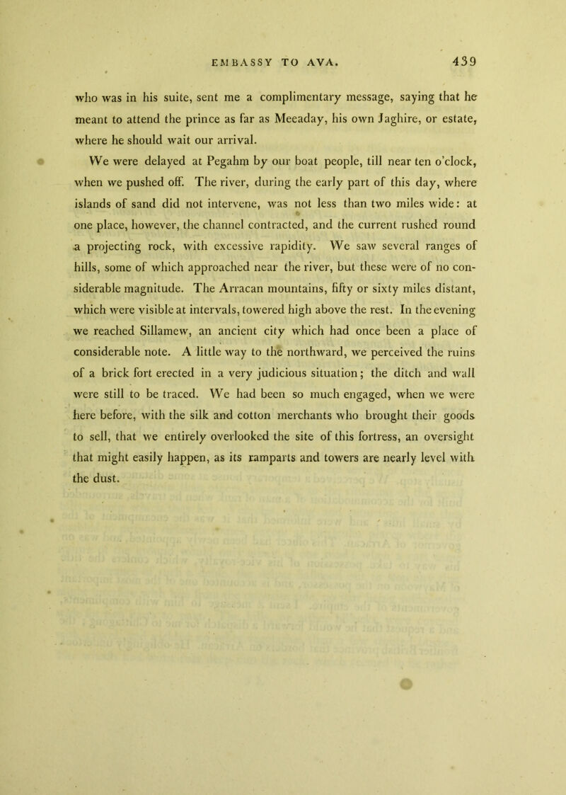 who was in his suite, sent me a complimentary message, saying that he meant to attend the prince as far as Meeaday, his own Jaghire, or estate, where he should wait our arrival. We were delayed at Pegahm by our boat people, till near ten o’clock, when we pushed off. The river, during the early part of this day, where islands of sand did not intervene, was not less than two miles wide: at one place, however, the channel contracted, and the current rushed round a projecting rock, with excessive rapidity. We saw several ranges of hills, some of which approached near the river, but these were of no con- siderable magnitude. The Arracan mountains, fifty or sixty miles distant, which were visible at intervals, towered high above the rest. In the evening we reached Sillamew, an ancient city which had once been a place of considerable note. A little way to the northward, we perceived the ruins of a brick fort erected in a very judicious situation; the ditch and wall were still to be traced. We had been so much engaged, when we were here before, with the silk and cotton merchants who brought their goods to sell, that we entirely overlooked the site of this fortress, an oversight that might easily happen, as its ramparts and towers are nearly level with the dust.