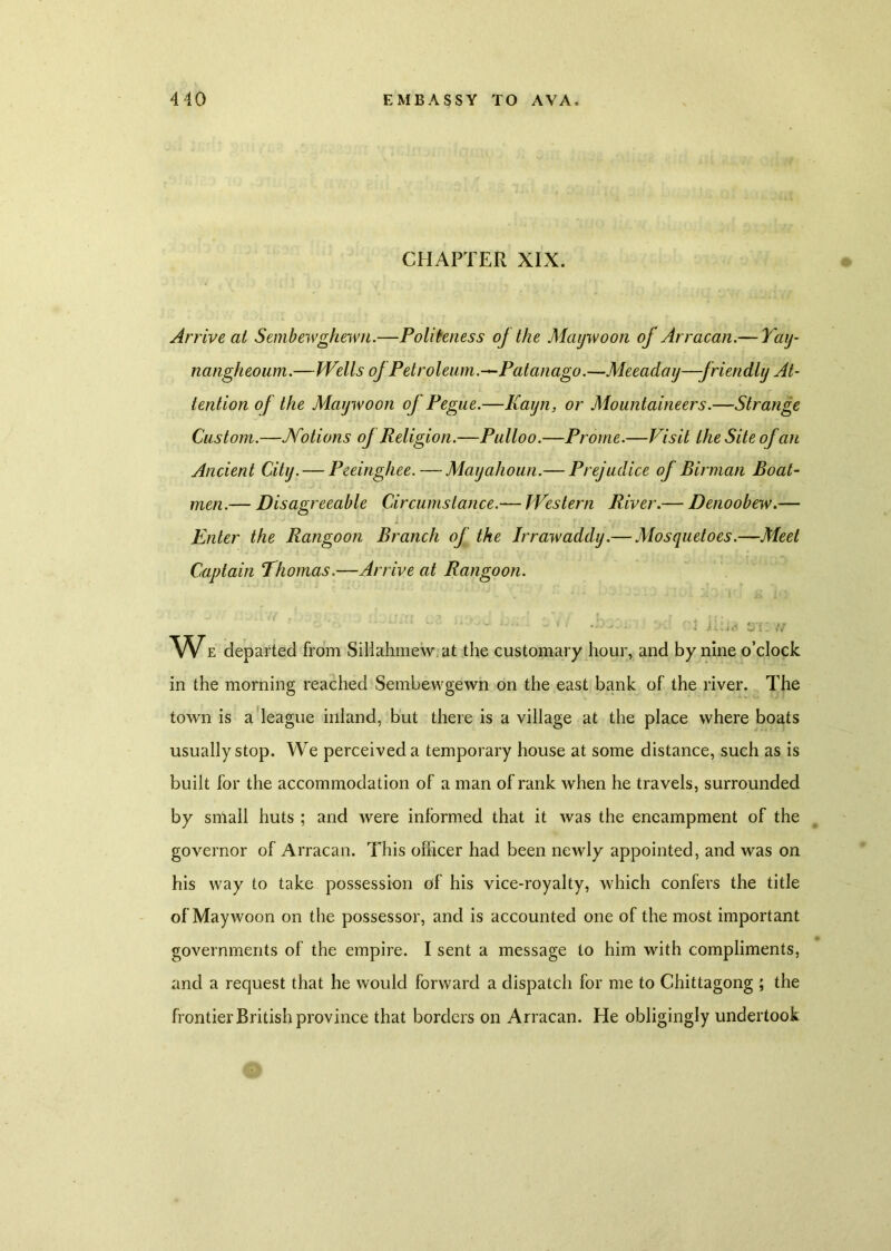 CHAPTER XIX. Arrive at Sembewghewn.—Politeness oj the Maywoon of Arracan.— Tay- nangheoum.—I'VelIs oj Petroleum.—Patanago.—Meeaday—-friendly At- tention of the Maywoon oj Pegue.—Kayn, or Mountaineers.—Strange Custom.—JVotions oj Religion.—Pulloo.—Prome.—Visit the Site of an Ancient City. — Peeinghee. — Mayahoun.— Prejudice of Birman Boat- men.— Disagreeable Circumstance.— Western River.— Denoobew.— Enter the Rangoon Branch of the Irrawaddy.— Mosquetoes.—Meet Captain Thomas.—Arrive at Rangoon. ~ •• *Y - . . ;. id ill - • U--r... , ± j;; ’ ’ •• * hi id zyi i ,v Wz departed from Sillahmew at the customary hour, and by nine o’clock in the morning reached Sembevvgewn on the east bank of the river. The town is a league inland, but there is a village at the place where boats usually stop. We perceived a temporary house at some distance, such as is built for the accommodation of a man of rank when he travels, surrounded by small huts ; and were informed that it was the encampment of the governor of Arracan. This officer had been newly appointed, and was on his way to take possession of his vice-royalty, which confers the title of Maywoon on the possessor, and is accounted one of the most important governments of the empire. I sent a message to him with compliments, and a request that he would forward a dispatch for me to Chittagong ; the frontier British province that borders on Arracan. He obligingly undertook