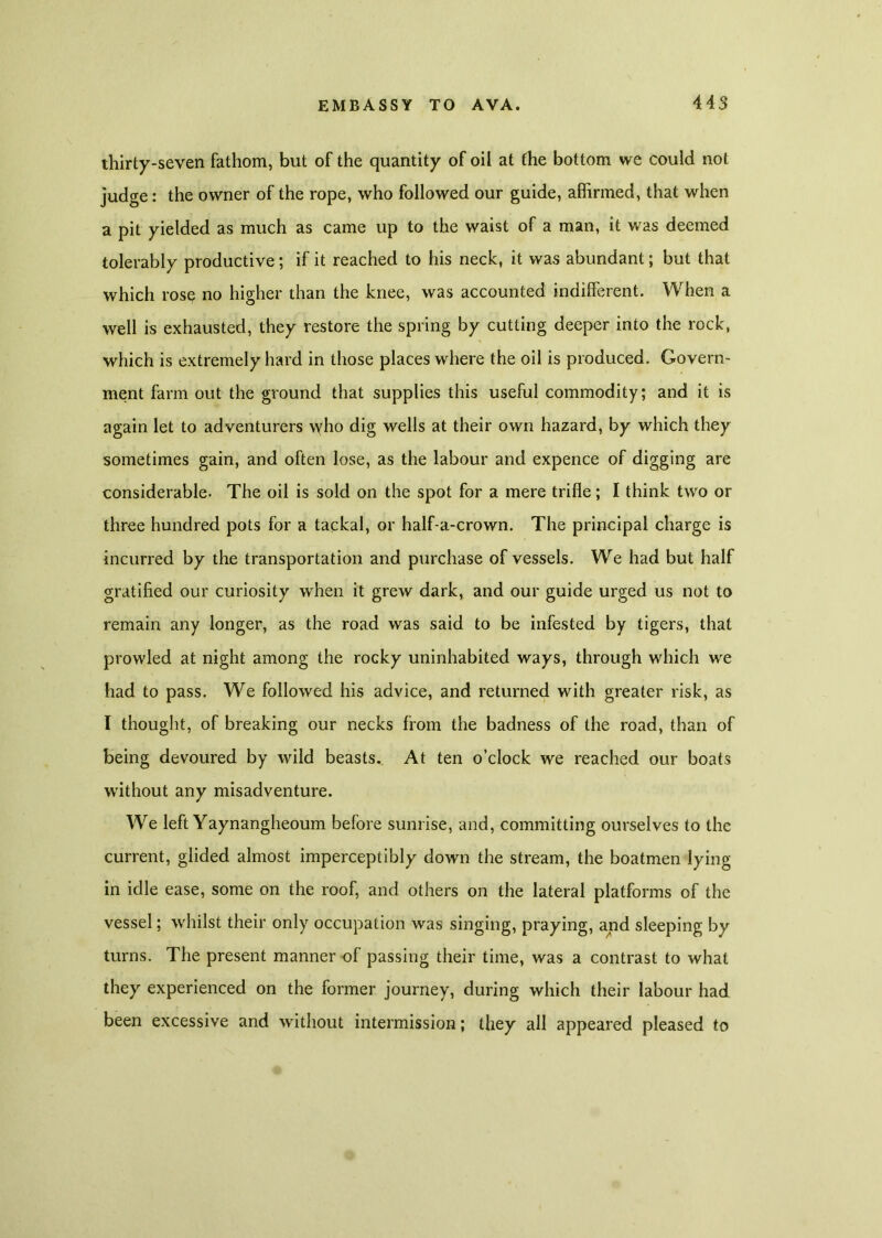 thirty-seven fathom, but of the quantity of oil at the bottom we could not judge: the owner of the rope, who followed our guide, affirmed, that when a pit yielded as much as came up to the waist of a man, it was deemed tolerably productive; if it reached to his neck, it was abundant; but that which rose no higher than the knee, was accounted indifferent. When a well is exhausted, they restore the spring by cutting deeper into the rock, which is extremely hard in those places where the oil is produced. Govern- ment farm out the ground that supplies this useful commodity; and it is again let to adventurers who dig wells at their own hazard, by which they sometimes gain, and often lose, as the labour and expence of digging are considerable. The oil is sold on the spot for a mere trifle; I think two or three hundred pots for a tackal, or half-a-crown. The principal charge is incurred by the transportation and purchase of vessels. We had but half gratified our curiosity when it grew dark, and our guide urged us not to remain any longer, as the road was said to be infested by tigers, that prowled at night among the rocky uninhabited ways, through which we had to pass. We followed his advice, and returned with greater risk, as I thought, of breaking our necks from the badness of the road, than of being devoured by wild beasts.. At ten o’clock we reached our boats without any misadventure. We left Yaynangheoum before sunrise, and, committing ourselves to the current, glided almost imperceptibly down the stream, the boatmen lying in idle ease, some on the roof, and others on the lateral platforms of the vessel; whilst their only occupation was singing, praying, and sleeping by turns. The present manner of passing their time, was a contrast to what they experienced on the former journey, during which their labour had been excessive and without intermission; they all appeared pleased to