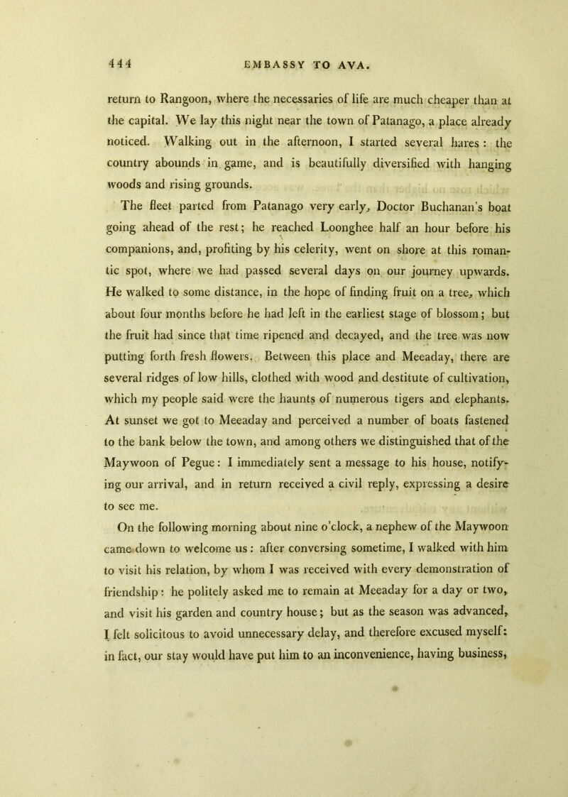 return to Rangoon, where the necessaries of life are much cheaper than at the capital. We lay this night near the town of Patanago, a place already noticed. Walking out in the afternoon, I started several hares : the country abounds in. game, and is beautifully diversified with hanging woods and rising grounds. The fleet parted from Patanago very early. Doctor Buchanan’s boat going ahead of the rest; he reached Loonghee half an hour before his companions, and, profiting by his celerity, went on shore at this roman- tic spot, where we had passed several days on our journey upwards. He walked to some distance, in the hope of finding fruit on a tree, which about four months before he had left in the earliest stage of blossom; but the fruit had since that time ripened and decayed, and the tree was now putting forth fresh flowers. Between this place and Meeaday, there are several ridges of low hills, clothed with wood and destitute of cultivation, which my people said were the haunts of numerous tigers and elephants. At sunset we got to Meeaday and perceived a number of boats fastened to the bank below the town, and among others we distinguished that of the Maywoon of Pegue: I immediately sent a message to his house, notify- ing our arrival, and in return received a civil reply, expressing a desire to see me. On the following morning about nine o’clock, a nephew of the Maywoon came down to welcome us: after conversing sometime, I walked with him to visit his relation, by whom I was received with every demonstration of friendship: he politely asked me to remain at Meeaday for a day or two,, and visit his garden and country house; but as the season was advanced,. I felt solicitous to avoid unnecessary delay, and therefore excused myself: in fact, our stay would have put him to an inconvenience, having business,