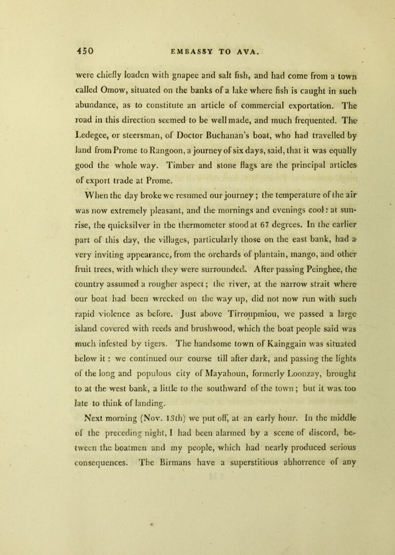 were chiefly loaden with gnapee and salt fish, and had come from a town called Omow, situated on the banks of a lake where fish is caught in such abundance, as to constitute an article of commercial exportation. The road in this direction seemed to be well made, and much frequented. The Ledegee, or steersman, of Doctor Buchanan’s boat, who had travelled by land fromProme to Rangoon, a journey of six days, said, that it was equally good the whole way. Timber and stone flags are the principal articles- of export trade at Prome. When the day broke we resumed our journey; the temperature of the air was now extremely pleasant, and the mornings and evenings cool: at sun- rise, the quicksilver in the thermometer stood at 67 degrees. In the earlier part of this day, the villages, particularly those on the east bank, had a very inviting appearance, from the orchards of plantain, mango, and other fruit trees, with which they were surrounded;. After passing Peinghee, the country assumed a rougher aspect; the river, at the narrow strait where our boat had been wrecked on the way up, did not now run with such rapid violence as before, just above Tirroupmiou, we passed a large island covered with reeds and brushwood, which the boat people said was much infested by tigers. The handsome town of Kainggain was situated below it : we continued our course till after dark, and passing the lights of the long and populous city ofMayahoun, formerly Loonzay, brought to at the west bank, a little to the southward of the town ; but it was too late to think of landing. Next morning (Nov. 13th) we put off, at an early hour. In the middle of the preceding night, I had been alarmed by a scene of discord, be.- tween the boatmen and my people, which had nearly produced serious consequences. The Birmans have a superstitious abhorrence of any