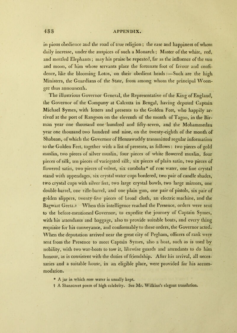 in pious obedience and the road of true religion ; the ease and happiness of whom daily increase, under the auspices of such a Monarch ; Master of the white, red, and mottled Elephants; may his praise be repeated, far as the influence of the sun and moon, of him whose servants place the fortunate foot of favour and confi- dence, like the blooming; Lotos, on their obedient heads:—Such are the liicrh Ministers, the Guardians of the State, from among whom the principal Woon- gee thus announceth. The illustrious Governor General, the Representative of the King of England, the Governor of the Company at Calcutta in Bengal, having deputed Captain Michael Symes, with letters and presents to the Golden Feet, who happily ar- rived at the port of Rangoon on the eleventh of the month of Tagoo, in the Bir- man year one thousand one hundred and fifty-seven, and the Mohammedan year one thousand two hundred and nine, on the twenty-eighth of the month of Shabaan, of which the Governor of Henzawuddy transmitted regular information to the Golden Feet, together with a list of presents, as follows : two pieces of gold muslin, two pieces of silver muslin, four pieces of white flowered muslin, four pieces of silk, ten pieces of variegated silk, six pieces of plain satin, two pieces of flowered satin, two pieces of velvet, six corabahs* of rose water, one fine crystal stand with appendages, six crystal water cups bordered, two pair of candle shades, two crystal cups with silver feet, two large crystal bowls, two large mirrors, one double-barrel, one rifle-barrel, and one plain gun, one pair of pistols, six pair of golden slippers, twenty-five pieces of broad cloth, an electric machine, and the Bagwaat Geeta.t When this intelligence reached the Presence, orders were sent to the before-mentioned Governor, to expedite the journey of Captain Symes, with his attendants and baggage, also to provide suitable boats, and every thing requisite for his conveyance, and conformably to these orders, the Governor acted. When the deputation arrived near the great city of Pegham, officers of rank were sent from the Presence to meet Captain Symes, also a boat, such as is used by nobility, with two war-boats to tow it, likewise guards and attendants to do him honour, as is consistent with the duties of friendship. After his arrival, all neces- saries and a suitable house, in an eligible place, were provided for his accom- modation. # A jar in which rose water is usually kept. ■\ A Shanscreet poem of high celebrity. See Mr. Wilkins’s elegant translation.