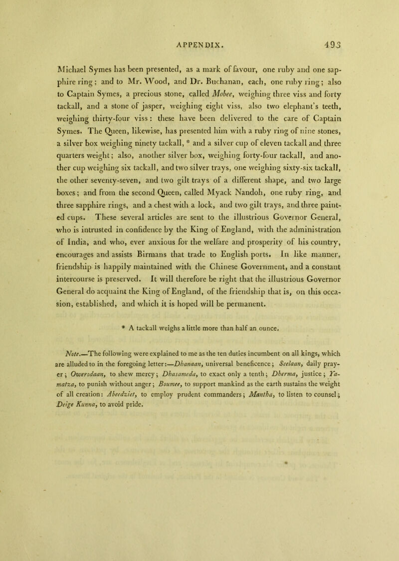 Michael Symes has been presented, as a mark of favour, one ruby and one sap- phire ring ; and to Mr. Wood, and Dr. Buchanan, each, one ruby ring; also to Captain Symes, a precious stone, called Mobee, weighing three viss and forty tackall, and a stone of jasper, weighing eight viss, also two elephant’s teeth, weighing thirty-four viss: these have been delivered to the care of Captain Symes. The Queen, likewise, has presented him with a ruby ring of nine stones, a silver box weighing ninety tackall, * and a silver cup of eleven tackall and three quarters weight; also, another silver box, weighing forty-four tackall, and ano- ther cup weighing six tackall, and two silver trays, one weighing sixty-six tackall, the other seventy-seven, and two gilt trays of a different shape, and two large boxes; and from the second Queen, called Myack Nandoh, one ruby ring, ancl three sapphire rings, and a chest with a lock, and two gilt trays, ancl three paint- ed cups. These several articles are sent to the illustrious Governor General, who is intrusted in confidence by the King of England, with the administration of India, and who, ever anxious for the welfare and prosperity of his country, encourages and assists Birmans that trade to English ports. In like manner, friendship is happily maintained with the Chinese Government, and a constant intercourse is preserved. It will therefore be right that the illustrious Governor General do acquaint the King of England, of the friendship that is, on this occa- sion, established, and which it is hoped will be permanent. * A tackall weighs a little more than half an ounce. Note The following were explained to me as the ten duties incumbent on all kings, which are alluded to in the foregoing letter:—Dhanaan, universal beneficence; Seelaan, daily pray- er; Owerodaan, to shew mercy; Dhasameda, to exact only a tenth; Dhertna, justice; Ta- matza, to punish without anger; Boumee, to support mankind as the earth sustains the weight of all creation: Abeedziet, to employ prudent commanders; Mantha, to listen to counsel; Deige Kunna, to avoid pride.