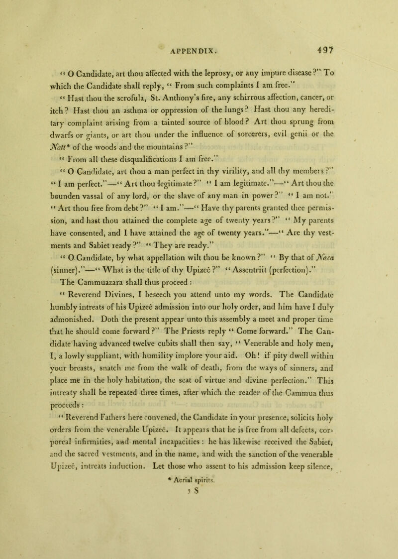 “ O Candidate, art thou affected with the leprosy, or any impure disease?” To which the Candidate shall reply, “ From such complaints I am free.” “ Hast thou the scrofula, St. Anthony’s fire, any schirrous affection, cancer, or itch? Hast thou an asthma or oppression of the lungs? Hast thou any heredi- tary complaint arising from a tainted source of blood ? Art thou sprung from dwarfs or giants, or art thou under the influence of sorcerers, evil genii or the Natt* of the woods and the mountains?” “ From all these disqualifications I am free.” “ O Candidate, art thou a man perfect in thy virility, and all thy members ?” “ I am perfect.”—“Art thou legitimate?” “ I am legitimate.”—“ Art thou the bounden vassal of any lord, or the slave of any man in power?” “I am not.’ “ Art thou free from debt?” “ I am.”—“ Have thy parents granted thee permis- sion, and hast thou attained the complete age of twenty years?” “My parents have consented, and I have attained the age of twenty years.”—“ Are thy vest- ments and Sabiet ready?” “ They are ready.” “ 0 Candidate, by what appellation wilt thou be known?” “ By that of Ko.ca (sinner).”—“ What is the title of thy Upizee ?” “ Assentriit (perfection).” The Cammuazara shall thus proceed : “ Reverend Divines, I beseech you attend unto my words. The Candidate humbly intreats of his Upizee admission into our holy order, and him have I duly admonished. Doth the present appear unto this assembly a meet and proper time that he should come forward?” The Priests reply “ Come forward.” The Can- didate having advanced twelve cubits shall then say, “ Venerable and holy men, I, a lowly suppliant, with humility implore your aid. Oh! if pity dwell within your breasts, snatch me from the walk of death, from the ways of sinners, and place me in the holy habitation, the seat of virtue and divine perfection.” This intreaty shall be repeated three times, after which the reader of the Cammua thus proceeds: “ Reverend Fathers here convened, the Candidate in your presence, solicits holy orders from the venerable Upizee. It appeals that he is free from all defects, co^ poreal infirmities, and mental incapacities : he has likewise received the Sabiet; and the sacred vestments, and in the name, and with the sanction of the venerable Upizee, intreats induction. Let those who assent to his admission keep silence, * Aerial spirits. 3 S
