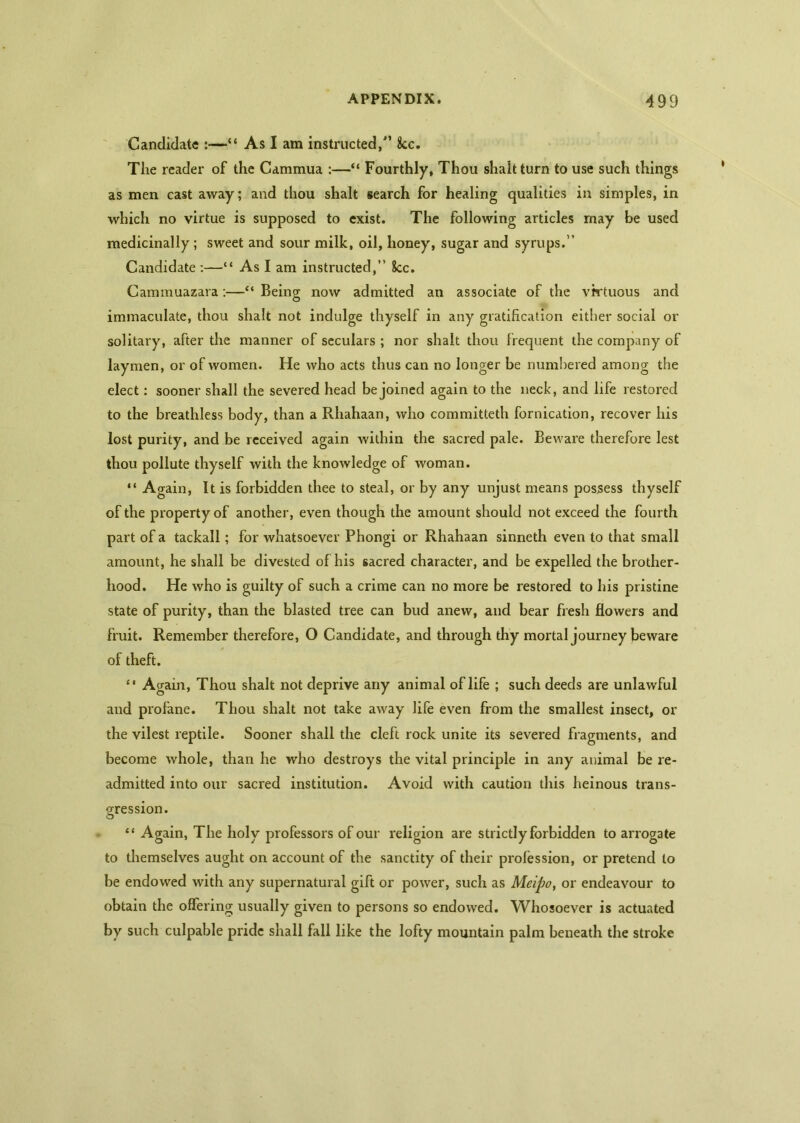 Candidate :—“ As I am instructed/’ 8cc. The reader of the Cammua :—“ Fourthly, Thou shaltturn to use such things as men cast away; and thou shalt search for healing qualities in simples, in which no virtue is supposed to exist. The following articles may be used medicinally ; sweet and sour milk, oil, honey, sugar and syrups.” Candidate :—“ As I am instructed,” 8cc. Cammuazara:—Being now admitted an associate of the virtuous and immaculate, thou shalt not indulge thyself in any gratification either social or solitary, after the manner of seculars ; nor shalt thou frequent the company of laymen, or of women. He who acts thus can no longer be numbered among the elect: sooner shall the severed head be joined again to the neck, and life restored to the breathless body, than a Rhahaan, who committeth fornication, recover his lost purity, and be received again within the sacred pale. Beware therefore lest thou pollute thyself with the knowledge of woman. “ Again, It is forbidden thee to steal, or by any unjust means possess thyself of the property of another, even though the amount should not exceed the fourth part of a tackall; for whatsoever Phongi or Rhahaan sinneth even to that small amount, he shall be divested of his sacred character, and be expelled the brother- hood. He who is guilty of such a crime can no more be restored to his pristine state of purity, than the blasted tree can bud anew, and bear fresh flowers and fruit. Remember therefore, O Candidate, and through thy mortal journey beware of theft. “ Again, Thou shalt not deprive any animal of life ; such deeds are unlawful and profane. Thou shalt not take away life even from the smallest insect, or the vilest reptile. Sooner shall the cleft rock unite its severed fragments, and become whole, than he who destroys the vital principle in any animal be re- admitted into our sacred institution. Avoid with caution this heinous trans- gression. “ Again, The holy professors of our religion are strictly forbidden to arrogate to themselves aught on account of the sanctity of their profession, or pretend to be endowed with any supernatural gift or power, such as Meipo, or endeavour to obtain the offering usually given to persons so endowed. Whosoever is actuated by such culpable pride shall fall like the lofty mountain palm beneath the stroke