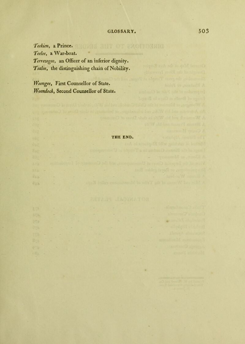 Teekien, a Prince. 'Teelee, a War-boat. Tenezogee, an Officer of an inferior dignity. Tsaloe, the distinguishing chain of Nobility. Woongeet First Counsellor of State. Woondock, Second Counsellor of State. THE END.