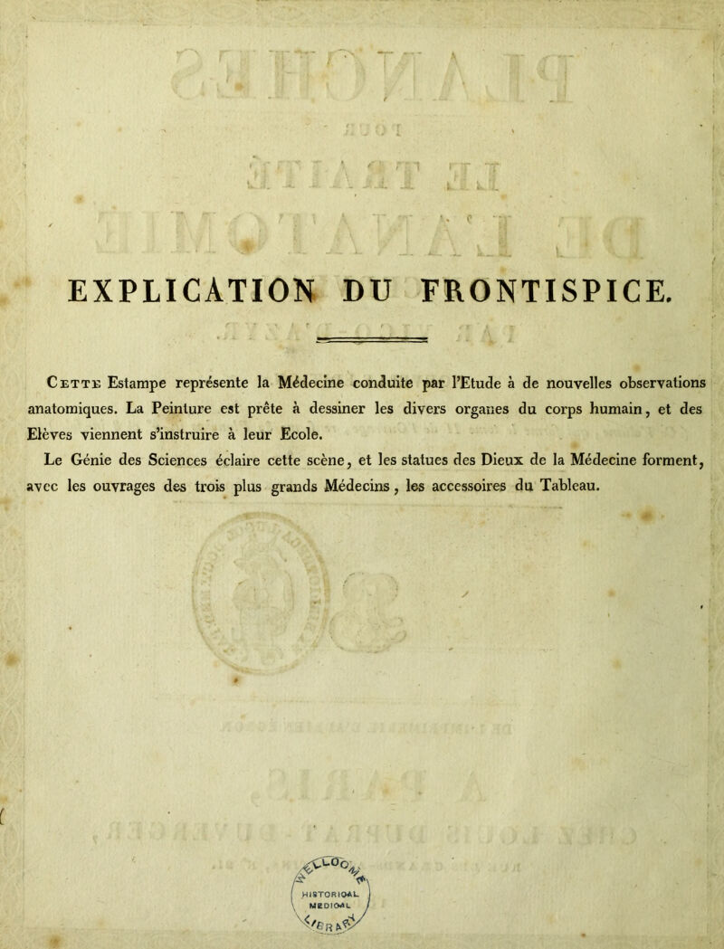 k.. a. ' « c EXPLICATION DU FRONTISPICE. Cette Estampe représente la Médecine conduite par l’Etude à de nouvelles observations anatomiques. La Peinture est prête à dessiner les divers organes du corps humain, et des Elèves viennent s’instruire à leur Ecole. Le Génie des Sciences éclaire cette scène, et les statues des Dieux de la Médecine forment, avec les ouvrages des trois plus grands Médecins, les accessoires du Tableau. ,éCCa°\ HI8TORIOAL MEDI04L