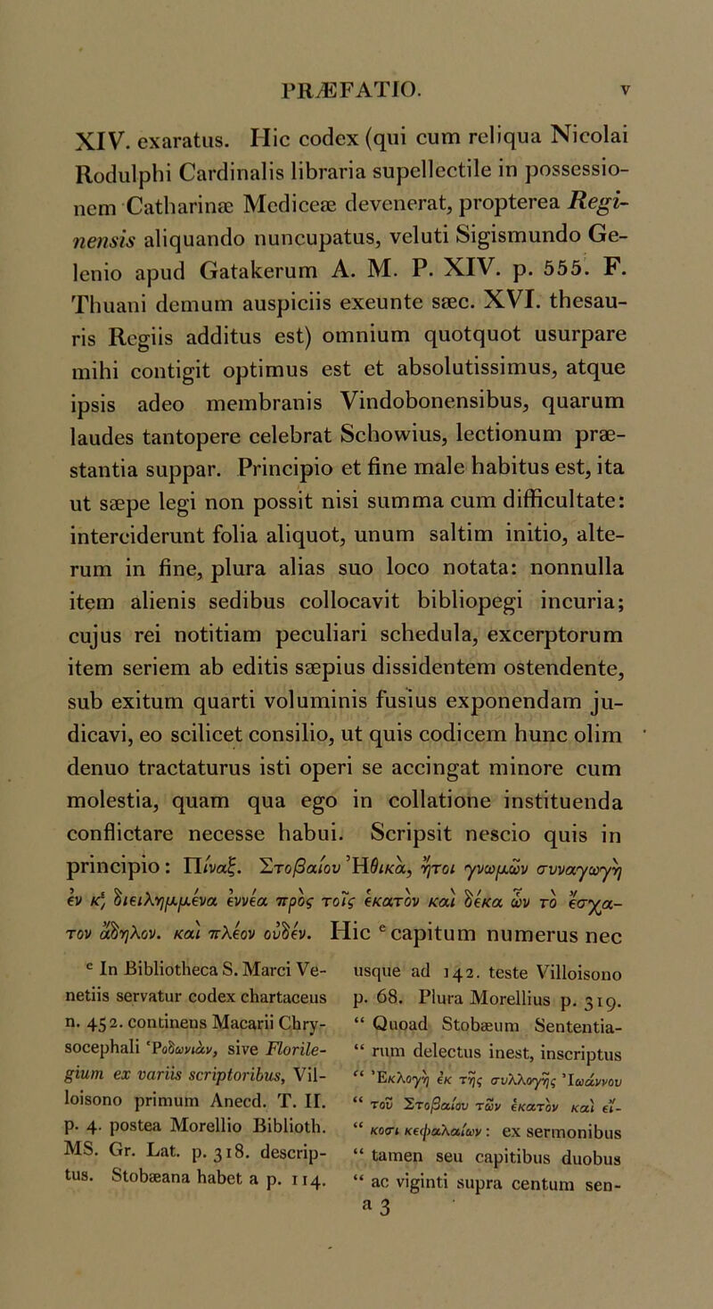 XIV. οχίίΓαίιΐδ. Ιίΐο οο(3θχ (φΐΐ ουηι Γϋΐίςυα Νΐοοί&ΐ Κοίΐιιΐρΐιΐ ΟαΓάΐπίΐΙΐδ 1ΐΙ)Γ&ηα βυρβίΐοοίίΐβ ίη ροδδ088Ϊο- ηεπι ΟίΐίΙιαηηίΕ Μο(ίίοείΕ ρΓορίθΓβα Κβ^ί- η6η8ΐ8 αΐΐςυ&ηίΐο ηυηουρίΐΐαδ, νθΐυίΐ 8ΐ§ί8ΐηιιη(1ο Οθ- Ιοηίο αρυά (τ&ίαΙίβΓϋΓη Α. Μ. Ρ. XIV. ρ. 555. Ρ. Τΐηι&ηΐ (Ιοηιαηι αυδρίοϋδ Θχευηίε 8δ0θ. XVI. ΐΗβδ&υ- ΓΪ8 Κο§ϋδ &(1όΐ1:υ8 68ΐ) οΐΏπίαιη ^υοίςυοί υδυΓρ&Γθ ιηΐΐιϊ οοπΙΐ§ίΐ; ορίίπιυδ 681; 61; &1)8θ1ϋ1;ί88Ϊιηυ8, &ί(^υ6 ΐρ8Ϊ8 ίκίεο πΐ6ΐιιΙ)Γ£ΐηί8 νΐη(ίοΐ3οη6η8ΪΙ)υ8, (^παΓαιτι 1ααά68 ίίΐηΙορεΓΘ εβίβΐ^παΐ; δοΗοννΐυδ, Ιεείΐοηυηι ρΓ06- δ1;&ηΐΐ& δαρραη Ρπηεΐρΐο εί βηε πιαίε Η&βΐΐυδ βδί, ΐία υΐ 800ρ6 Ιε^’ΐ ηοη ροδδΐΐ; ηΐδΐ δΐιαιηπα οηιη βΐίϊιουΐί&ίε: ΐηίβΓείίΙεηιηΙ; ίοϋα αΠί^υοΙ;, ηηαηι 83ΐΐ;ΐιιι ΐηίίΐο, ^Ιίε- Γαπι ΐη βπ6, ρ1αΓ3 αϋ^δ δυο Ιοεο ηοί;»!;»: ηοηηαΐΐ» ίίειη 31Ϊ6ΠΪ8 δεβϊβυδ οοΠοο^νί!; βΐβΐΐορε^ί ΐηεηη»; ευίϋδ Γ6Ϊ ηοίΐβαπ) ρεοαίΐαπ δεΙιεάυΐΒ, εχοεΓρίοΓϋπι ΐίειη 86ΓΪ6ΐη εάΐΐΐδ δΒΒρΐαδ βϊδδΐβεηίεηι οδίεηάεηίε, δΐιβ εχΐίιιηΊ ε[α&Γβ νοίυιηΐηΐδ Γαδΐαδ εχροηεηβαΓη ^α- βΐε&νΐ, 60 δοΐΐΐεεί; οοηδΐΐΐο, υί (^υϊδ οοάΐοειΏ Ηυηο οΐΐιη άεηυο ίΓ&οίδίυΓυδ ίδΐΐ ορεη 86 αεεΐη^&Ι; ηιΐηοΓε οαιη ιηοίεδίία, 0[ΐΐ3τη 6[υ3 ε§ο ΐη οοΐΐαΐΐοηβ ΐηδβίυεηβ» 6οηβΐοΐ3Γ6 η666886 Ηδ^ιπ. δοπρδΐί; ποδοΐο (^αΐδ ΐη ρπηεΐριο : Π/υα^. Στοβαίον Ή^ίκα, ήτοι <·γνα}μ,ων συναγωγή (V κ) '^ι^λ-ημ.μ,ίνα Ιννία προς τοΐς ίκατον κα) ^ίκα ών το έσχα- τον άδηλον. κα\ ττλίον ου^ίν. Ηΐε ®6&ρΐΐ;υηι ηηηΐ6Γαδ ηεο Ιη Βΐ51ίοΐ1ΐ6οα 8. Μανοΐ Υβ- ηβΐϋδ δβΓνίΐΙιΐΓ οο(1εχ οΙι&Γίαοβιΐδ η. 452. οοηιίηβηδ Μαο3Γϋ Οΐιπγ- δΟΟβρΗηΙί 'Ροδί»ν»αν, δίνβ ΈΙοτϊΙβ- ξϊηηι βχ ναήΪ3 8ατψΙοήΙ)η8, ΥΠ- Ιοϊδοηο ρπηιυηι Αηεοά. Τ. II. ρ. 4· ροδίε» ΜοΓεΙΙΐο Βΐ51ΐοΐ1ι. Μ8. Ογ. Βαί. ρ. 318. (Ιεδοηρ- Ιυδ, 8ΐο50β&ηα Ιι&5εΙ » ρ. 114. ιίδηυε αϋ 142. ΙεδΙε ΥΐΠοΐδοηο ρ. 68. ΡΙϋΓα ΜοΓεΙΙΐϋδ ρ. 319· “ Οιιοαά δίοΒθΕΐιηι 8εη1εηΐΐ&- “ ηπη (Ιεΐεείιΐδ ΐηεδΙ;, ϊηδοπρίιΐδ Εκλογή ίκ της συλλογής Ίωάννου “ του Στοβαίου των έκατον κα) (ί- “ κοσι κεφαλαίων: εχ δεΓΠΙοηϊΒΐΐδ “ Ιηιηεη δειι εηρίιΐ^ιΐδ άυο5υδ “ »ε νί^ΐηΐΐ δίφΓα οεηΐυηι δβη- «3