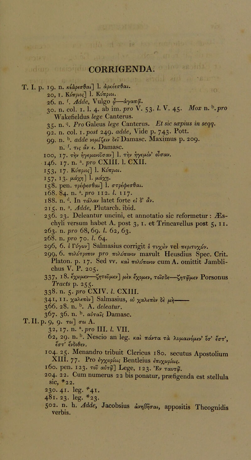 ΟΟΚΚΙΟΕΝϋΑ. Τ. I. ρ. Ι9· π. κίάρΐσθαι.'] 1. άρκίΐσθαί. 20, I. Κννριος] 1. Κνττριοι, 20. η. ^ Αάάε, Υυΐ^ο φ—άγαπ^. 30. η. οοΐ. I. 1. 4· ΐηι· V· 53· 45· η. ^.ρτο Υ'^&ΙίβΗεΙάιΐδ Ιβ§6 03η1βηΐ8. 35· η. 'ί. Ρτο Οαΐβϋδ Ιβ§€ Ο^ηΙεπι». Εέ βίο 8(ερΐη8 ϊη 92. η. οοΐ. ι.ρο8ί 249· ΛΠάβ ρ. 743· ΡοΙΙ. 99· η. αάάβ νομ.Ι%αν δίΓ ϋαπίΕδΟ. Μ3χΐπιιΐ8 ρ. 209· η. Κ τις αν ί. ϋ3ΓΠ380. ΙΟΟ, Ι7· τψ ^}^€μ.ονοΐισαν'\ 1. τψ ηγε/Αον’ ουσαν. 146. ΐ7· η. \ρτο ΟΧΙΙΙ. 1. ΟΧΙΙ. Ι53> Ι7· Κνττριοί] 1. Κύπριοι. Ι57> Ι3·/^ΧΏ· 158. ρβη. τρ6(/)€0·θαί] 1. στρΐφβσθαι, ι68. 84· η. \ ρτο 112. Ι. 117· ΐ88. η. Ιη τάλαν Ι&ΙβΙ ίοΓίβ €Ϊ δ’ αν, 2ΐ 5· η. Αάάβ, ΡΙιιΐΗΓοΙι. ϋ}ί(1. 236. 23· ΡβΙεαηΙυΓ υηοΐηΐ, βΐ αηηοΐαΐίο δϊο ΓβίοπηεΙυΓ: .®8- εΐιγίΐ νεΓδαω 1ΐ36εΙ Α. ροδί 3> ΐ· Τπηοανεΐΐυδ ροδΙ 5» ιΐ· 263. η. ρτο 68,69· Ι. 62, 63. 268. η. ρτο 70. Ι. 64. 296, 6. ό Τύγων'^ 83ΐηΐ38Ϊΐΐδ εΟΓΠ^ΐΐ; ό τν^ων νεί περιτυγ^ων, 299» 6. πολύτροπον ρτο πολνπονον π)3νυ1ΐ Ηεαδάίυδ 8ρεε. ΟγϊΙ. ΡΙαΙοη. ρ. 17. 8εά νν. κα) πολόπονον οιιηι Α. οιηίΐΐΐΐ 33Γη61ί- εΐΐϋδ V. Ρ. 205. 337» «%“/*«>' ζητοΰ(Α,€ν'] ΐΛΐν ^ομ,ΐν, τοίο-δε ζ·ητφμ€ν ΡοΓδΟηυδ Τταβΐ8 ρ. 255· 338. η. 5· ρτο ΟΧΙν. Ι. ΟΧΙΙΙ. 341» ΙΙ· χαλίπον] δ^ΙΐΏαδίυβ, ου χαλεπόν δε 366. 28. η. Α. άβίβαίητ. 367. 36. η. αυταΤς θ3Γη380. Τ. II. ρ. 9, 9· τοϊ\ (τοι Α. 32,17. η. ^.ρτο III. ι. VII. 62, 29· η. *5, Νεδοίο 3Π 1ε§. κα\ πάντα τα λυμαινόμ,ΐν' οτ ε<ττ’. ίστ' ενδοβεν. 104. 25. ΜεηβηιίΓο ΐΓΪ6υΐΐ: ΟΙεποιίδ ι8ο. δεευίιΐδ Αροδίοΐΐυηι XIII. 77· Ργο ΐγχωρίοις Βεπίΐεϊυδ έπιχωρίοις. ΐ6θ. ρεη. 123. του αύτψ'] Ι/ε§ε, Ι23· Έν ταυτψ. 204- 22. Οαιη ηυιηεΓϋδ 22 6ΐδροη3ΐϋΓ, ρΓ8ε6§εηά» εβί δίεΐΐιιΐ» δίε, *2 2. 230. 4Ι· 1β§· ^4ϊ· 481. 23. 1β§. *23· 502. η. Η. Αάάβ, Ιαοοίίδϊυδ άνιηβησαι, αρροδΐΐΐδ ΤΗεοεηίάίδ νεΓίϊίδ. °