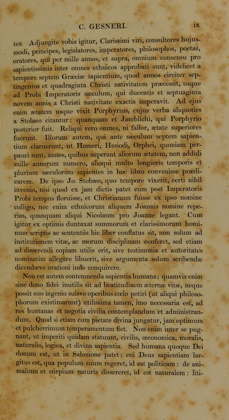 103. Α^I^αη^ιβ νοΙ)Ϊ8 ί^ΙνίΓ, Οΐαήδδΐιηΐ νΐπ, οοη8α1ΐοΓθ8 Ηιι]υδ- ηιοίϋ, ρι·ΐηοΐρθ8, Ιε^ΐδΙαΙοΓεδ, ίηιρεΓαΙοΓεδ, ρΙιΐΙοδορΙιοδ, ροεΙαδ, οΓαΙοΓβδ, ίχαΐ ρεΓ ιτιΐΐΐε αηηοδ, εΐ δυρΓα, οΐΏπΙαιη εοηδεηδα ριο δαρΐβηΐΐδδΐιηίδ ίηΙεΓ ΟΓηηεδ εΛηΐεοδ αρρΓθΙ)3.ί,ϊ δυηΐ, νΐάεΐΐεεί α ΙειηροΓε δερΙεπι (τΓίεεϊδΒ δαρΐεηίϊυηι, ε[υο(1 αηηοδ οίΓοΐΐεΓ δερ- ΐΐη^εηΐοδ εί (ΐιιαάι-α^ΐηία ΟΙιήδΙΐ ηαΐΐνΐΙαίειη ρΓδεοεδδΐΐ, υδςυε αά ΡγοΙ)1 Ιιτηρεί'&Ιοπδ δεεουΙυπι, (^ΐι^ άιιεεηίΐδ εΐ δερίυα^ϊηία ηονειη αηηΐδ α ΟΗΐ’ΐδίΐ ηαΐΐνΐΐαίε εχαείΐδ ΐιηρεΓανΐΐ;. Αά ε3ιΐδ εηΐιη 8ε1α1επι ιαδί^ηε νΐχϊΐ ΡοΓρ1ΐ7ΓΪιΐδ, ευ^υδ νεΛα &1ΐ(ΐυοΙΐε8 α 8Ι;οΙ)8θο εΐίαηΙαΓ: ο^υαικ^ιιαιη εί ΡοΓρ1ΐ7ΓΪο ροδΙεήοΓ ίαΐί. Κε1Ϊ€[νιΐ νεΓΟ οιηηεδ, ηΐ Γ&Πογ, 36ΐα1ε δυρεήοΓεδ ίιιεηιηί. ΙΠοπιπι αυίειη, (^υΐ αηΐε δ86ονι1ιιηι δερίειη δαρΐεη- ΐΐιιπι είθχαεπιηί, ιιί Ηοπιειΐ, Ηεδϊοάΐ, ΟΓρΙιεΐ, (^ιιοηΐαιη ρεΓ- ραυεΐ δυηί, &ηηοδ, (^πΐΙ)ΐΐ8 δυρεναπί αΐΐοηιπα εείαίειη, ηοη αά(3ΐ(1ΐ ηϋΐε αηηοηιιη ηυιηεΓο, 3ΐϊο(^υϊ πιυΐΐο Ιοη^ΐοπδ ίειηροπδ εί ρΐηήΐΐιη δδεειιΙοηίΓη δαρΐεηίεδ ΐη Ηοε 111)γο εοηνεηίδδε ρΓβεάί- ε&Γειη. ϋε ΐρδο ^ο. 8ίοΙ)0θο, ηυο ίειηροΓε νΐχερίί, οεΓίΐ ηϊΐιΐΐ ϊηνεηίο, ηϊδΐ ο[ΐιο(1 εχ _]απι (Ιΐείϊδ ραίεί ευιη ροδί ΙπιρεΓαίοπδ ΡγοΗ ίειηραδ Ηοηιΐδδε, εί ΟΙΐΓΐδίΐ&ηνιιη ήιϊδδε εχ ίρδο ηοιηίηε εοΠί^ο, ηεο εηΐιη είΗηΐεοηιυι &1ΐ(5^ηεπι ^ο&ηη^δ ηοπιΐηε τερε- παδ, (^ηαης[η&πι α1ΐς[ΐιΐ Νΐεοΐ&ηπι ρΓΟ ^οίιηηε Ιε^αηί. Οηπι ΐ§ίίιΐΓ εχ ορίΐηιΐδ άηηίηχαί δΐιηιηιοΓηηι εί εΙανΐδδΐπιοΓυπι Ηοπιΐ- ηηπι δοπρίΐδ αε βεηίεηίϋδ Ιιΐε 1ΐΙ)εΓ εοηϋαίηδ δΐί, ηοη δοΙηηι ηά ΐηδίΐίηίΐοηεηι νΐί3θ, αε πιοηιιη άΐδεΐρΙΐηαπι εοηίεΓεί, δεά είΐαπι αά (1Ϊ8δεΓεη(1ΐ εορϊαπι ηίΐΐΐδ εήί, δίνε ίεδίΐηιοηΐα εί &ηίθΓΪίαίεδ ηοηαΐηαίΐηι αΙΙε^αΓε ΙΛηεήί, δίνε αΐ'§ιιηιεηί& δοΙηηι δεΓΪΙιεηάδε άΐεεηάθενε ΟΓ&ίΐοηΐ ΐηάβ εοηο[πΪΓεΓε. Νοη εδί αηίεπι εοηίεπιηεηάα δαρΐεηίΐα Ηυιη&ηα; ε[ΐι&πινΐδ εηΐπι δΐηε άοηο βάεΐ ΐηηίΐΐΐδ δΐί αά Βεαίΐίικίΐηεηι δείεεηεε νΐίβε, ηεε[ΐιε ροδδΐί δηο ΐη^εηΐο δηΐδνε ορεΓΐΙιηδ εοείο ροίΪΓΪ (ηί α1ΐ(}^ιιΐ ρΗΐΙοδο- ρΗοΓίιπι εχΐδίΐηααηιηί) υίΐΐΐδδΐηαα ίαηιεη, ΐηιο ηεεεδδ&ήα εδί, αά Γεδ Ηυπι&ηαδ εί ηε§οίΐα εΐνΐΐΐο, εοηίεπιρίαηάυπι εί αάηιΐηΐδίΓαη- άυπι. ^αο(1 δΐ είΐαηι εαπι ρΐείαίε άΐνΐηα3ηη§αίηΓ, ^απι ορίΐηινιπι εί ρηΙεΗεΓΓΐηιηπι ίεηιρεΓαπιεηίιιιη βεί. Νοη εηΐηι ΐηίει δε ρυ§- ηαηί, ηί ΐηιρεεΐίΐ ο^ηΐάαπι δίαίηηηί, εΐνΐΐΐδ, οεεοηοηιΐε£ΐ, πιοΓ&Ιΐδ, ηαίηΓοΙΐδ, Ιο^ΐεα, εί άΐνΐηα δ&ρΐεηίΐα. 8εά Ηηηι&ηα (^ηοο[ηε Εεΐ βοηηηι εδί, ηί ΐη 8α1οπιοηε ραίεί: εηΐ ϋεηδ δαρΐεηίΐαπι ΙαΓ- ^ίηδ εδί, ε[ηα ρορηΐηιη δηηηι τε^εΓεί, ΐά εδί ροΐΐίΐεαπι: άε αηΐ- πιαίΐηηι εί δίΐερΐηηι ηαίηήδ (ΙΐδδεΓεΓεί, ΐά εδί ηαίιίΓαΙεηι: Ιΐίΐ-