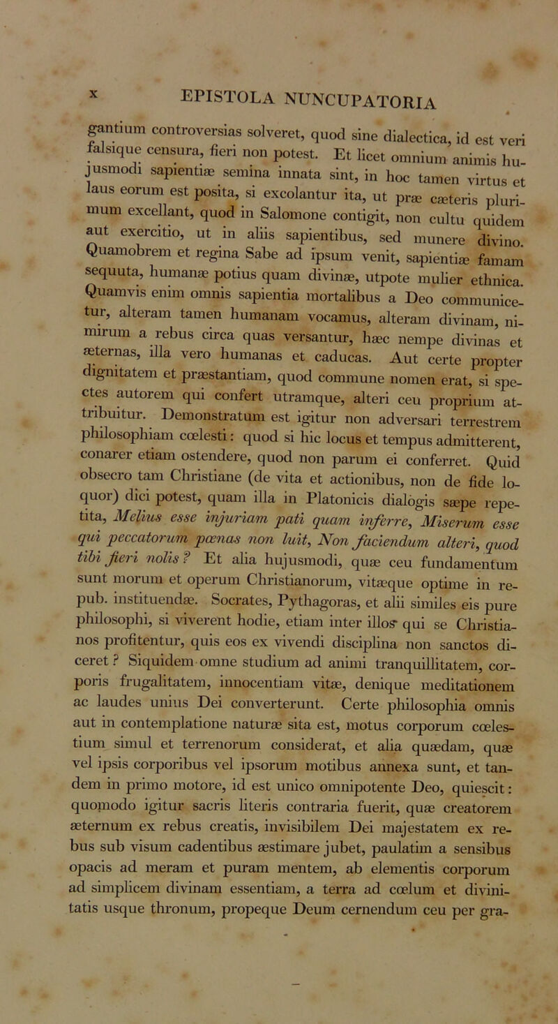 |αηΐιαηι οοηΙι-ονθΓδίαδ δοΙνθΓοί, ςαοά βίηο άϊαΐβούοα, Ιά 08ΐ νοΗ ίαίβιςυβ οβηδΠΓα, ββΗ ηοη ροΙβδί. Εΐ Ηοβΐ οπιηίυπι αηΐ,τ,ΐδ Ηιι- ^πδπιοάι δ&ρίθηΐι® δθΐηΐηα Ιηηαία δίηΐ, ίη Ηοο ίππίθη νίπυδ βΐ Ιαιΐδ θΟΓυηι θδΐ ροδίΐα, δΐ θχοοΙαηΙυΓ ίΐα, υΐ ρΓ^ε ο^εί^Ηδ ρΙαΗ- ϊηυπι εχοείΐαηί, ηιιο(1 ίη δαίοιτιοηθ οοηΐί^ι, ηοη ουίΐυ οηίοΐοηι θχθΓοιΙιο, ϋΐ ίη αΐϋδ δαρΙοπίΠ^ηδ, δθ(1 ιηηηβΓβ (Ιίνΐηο. ^ηαη1οι.^θη1 βί Γβ^ίηα 8αΙ>6 αά ίρδίιηι νθηΐί, δβρίεηΐί® ίαιηαιη δεο^ιιαία, ΙιυΐΏ&η® ροΐιιΐδ ηηαηι άϊνΐηβε, ιιΐροίθ ηιυϋθΓ εΐΗηΐοα. ^ηαπ1ν^δ εηΐιη οηιηίδ δαρίεηίία ιηοΠαϋΙίΐΐδ α ϋεο οοΓηηιυηίοε- ίιΐΓ, αΙΐθΓ&πι Ιαηιεη Ηαιηαηααι νοοαηηΐδ, αΙϋθΓ&ηι οΐΐνΐηαηι, ηΐ- ιηίΓυιη α ΓθΙ)ΐΐδ οιγο& (^ηαδ νβΓδαηΐιΐΓ, Ηδθο ηβιηρθ (Ιΐνΐη&δ βί «ΙθΓηαδ, ι11α υθγο Ιιυηιαηαδ εΐ εαάυεαδ. ΑιιΙ εεΠε ρΓορίεΓ ί ι^ηΐΐαΐεπι εΐ ρΓ36δί3,ηΙϊαπι, (^ηοά εοηιηιυηε ηοιηεη εΓ&ΐ, δΐ δρε- οΐθδ αηΙοΓειη (ΐιιι οοηίεΓΐ ιιΐΓαηις[ηε, αΐΐεπ εευ ρΓορπιηη αΐ- ΐΗΙ>υίΐηΓ. ϋεηιοηδίΓίΐΙαηι εδΙ ί^ίΐυΓ ηοη αάνεΓδ&Η ΙειτεδΙι-ειη ρΗΠοδορΙιΐαηι εοείοδίΐ: €[ΐιοά δΐ Ηΐε Ιοεαδ εί ίεπιραδ αάηιΐΐΙεΓεηΙ, οοηατεΓ είΐαηι οδΙεηάεΓε, ςυοά ηοη ραΓαηι εΐ εοηίεΓΓεΙ. ^υ^(1 οΙίδεοΓο Ιαηι Οΐιπδΐΐα,ηε (εΐε νΐΐ& εΐ αείΐοηΐΐιιΐδ, ηοη (1ε βάε 1ο- (ΐυοΓ) (Ιΐεΐ ροΐεδί, (^υαιη ΐΐΐα ΐη ΡΙ&ίοηΐεΐδ άΐαίό^ΐδ δίερε νερε- Ιΐΐα, ΜβΙίη^ 6886 ίη^ητΐατη ραϋ ψιαιτι ϊηβττ6, Μί86τητη 6886 φιϊ ρ666αίοτΗΜ ρο6ηο8 ηοη Ιηϋ, Νωι /αοΜηηι αΙί6τί, ηηοά αΐ)% β6τϊ ηοΙΪ8 ? Εΐ αΐΐα 11υ^ι1δ1ΉΟ(1^, (^οΒε εεη ίιιηεΐαηιεηΐιηιι δΐιηί ηιοΓίιηι εΐ ορεί’ΐιηι Οΐιπδΐι&ηοηιπι, νι1εε(|υε ορίηηε ΐη τε- 2ουΙ). ΐηδίΐΐυεικίδε. 8οοι·αί;εδ, Ρ^ι;11α§ο^αδ, εΐ αΐΐΐ δΐιηΐΙεδ εΐδ ρυΐΌ ρΐιΐΐοδορίή, δΐ νΐνεεεηΐ Ιιοάΐε, εΐΐαιη ΐηίει· ΐΠοδ* (^αΐ δε ΟΙιήδΐΐα- ηοδ ρΐ’οβίεηΙυΓ, (^υΐδ εοδ εχ νΐνεη(1ΐ (βδεΐρβηα ηοη δαηείοδ (1ΐ- οεΓείΡ 8ΐ(2υΐάεπι οηιηε δίαάΐηηι α(1 αηΐηιΐ ίΓαικ^ηΐΠΐΐ&ΐεπι, εοι- ροΓΪδ ίΓυ^αΙΐίαΙεηι, ΐηηοεεηΐΐαιη νΐΐίε, (Ιεηΐο^αε ΐΉεβΐΐαΐΐοηεηι αε Ιαυάεδ υηΐιΐδ ϋεΐ εοηνεΓΐει·υηΙ;. ΕεΓίε ρΐιΐΐοδορίιΐα οπιηΐδ £ΐιιΙ ΐη εοηίειτιρίαΐΐοηο ιιαΙαΓίε δΐΐα εδί, ηιοΐιΐδ εοΓροΓαηι εοείεδ- ίΐαπι δΐηιιιΐ εΐ ίεΓΓεηοΐ'ΐιηι εοηδΐβεΓ&Ι, εΐ αΐΐα (2υεε(ΐ£ηη, (^ηδβ νεί ΐρδΐδ εοΓροήβηδ νεί ΐρβοπητι πιοΐΐβαδ αηηεχα, δυηΐ, εΙ ϋαη- βεηι ΐη ρι-ΐιτιο ηιοίοΓε, ΐά εδί υηΐεο οηιηΐροΐεηΐε Εεο, (^αΐεβεΐΐ: (ΐαοΐϊΐο(1ο ΐ^ΐΐοΓ δαεήδ Ιΐΐεπδ εοηΐΐ'&τΐα ίαει·ΐΐ, (^υίε εΓεαΙοΓειη 30ΐεΓηηηι εχ ΓεΙ)υδ εεεαίΐδ, ΐηνΐδΐΙ)ΐ1εηι ϋεΐ ηια]εδ1α1εηι εχ τε- 1)ηδ δαί) νΐδηηι εαάεηΐΐ1>υδ {εδΐΐιηατε 3ιιΙ)εΙ, ραυίαΐΐηι α δεηδΛιΐδ οραεΐδ 3β πιεΓ3Πΐ εΐ ριίΓαηι ιηεηίεπι, αΐ) εΐεηιεηΐΐδ εοι-ροΓυιη αβ δΐηι^ιΐΐεεηι βΐνΐηαπι εδδεηΐΐαηι, α Ιειτα αά εοεΙηιη εΐ βΐνΐηΐ- Ιαίΐδ ηδί^ηε ΐΗΐΌηιιηι, ρΐΌρεί^αε Εεηηι εεηιεηβυιη εευ ροΓ §ι·α-