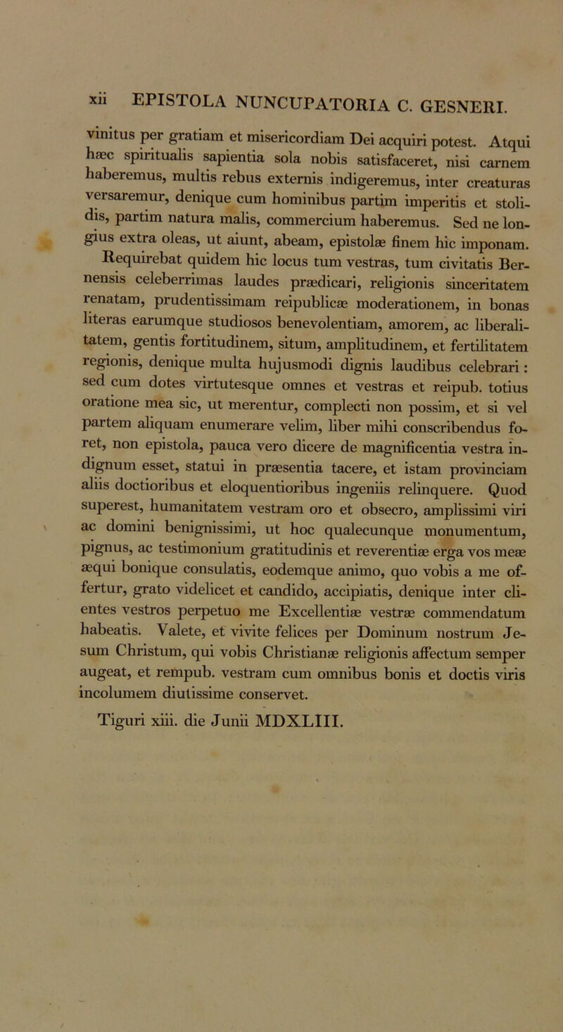 νΐηίΐϋδ ρβΓ ^Γαΐίαηι βί τηίδοποοΓθίαιη Βθϊ ροΙβδΙ. Ακιυΐ Η830 δρΙΗίααϋδ δαρίβηΐία 8ο1& ηοΐ^ΐδ δαϋδΓαοβΓθΐ, ηίδΐ οΕτηβιη ηαΙϊεΓβιηυδ, ιηαΐΐΐδ τεΐϊΐΐδ εχίεπαΐδ ΐηάί§6Γβπιιΐ8, ΐηίεΓ οΓθ&ΙαΓΟδ ν6Γ8αΓβπιιΐΓ, άεηΐί^υε ευπι 1ιοπηΐηΐΙ)υ8 ρ&Γΐΐιη ΐιηρεΓΪΐΪ8 εΐ 8ΐο1ΐ- <1Ϊ8, ρ&Γΐίιη ηαίιίΓα ιηα1ί8, οοιηιηεΓεΐαιη ΗαΙ)εΓεπιιΐ8. δεά ηε Ιοη- ^118 εχίΓα οΙεαδ, υΐ αΐαηί, αΐϊε&πι, ερΐδίοίβε βηειη Ηίε ϊιηροη&πι. Β.ε(|ΐιΪΓεΙ)&ΐ (^ιιΐάεηι Με 1οου8 ΐυπ νε8ΐΓθδ, Ιυιη εΐνΐΐ3,ΐΐ8 ΒεΓ- ηεηδΪ8 εε1εΙ)εΓήιη&8 Ιαιιάεδ ρΓ8ε(ίΐεαΓΪ, Γε1ΐ^οηΪ8 δϊηεειϊΐ&ΐεπι τεπαΐαπ), ρΓυάεηΙΪ8δϊιη&ιη ΓεΐριιΙϊϋεβδ ιηοάεΓαΙ,ΐοηεηι, ΐη 1)οηαδ 1ΐίεΓ&8 ε&Γυπις[υε 8ΐυ(1ΐο8θ8 1>εηενο1εηΙΪ3,ιη, αιηοΓειη, αε ΙΛεΓ&Ιϊ- ΙαΙειη, §εηΙΪ8 ίοΓίΐίικΙΐηειη, δΐΐυιη, Επιρίΐΐυάΐηειη, εΐ ίεΓίϋΐίαΙεπι Γθ^οηΪ8, (Ιεηΐηιιε ιώιιΙιη 11υ^νιδΠ1οά^ (ϋ^Ϊ8 1βυ(ϋ1ϊυ8 εε1εΙ)ΓαΓΪ: βεά ειιιη άοΐεδ νΪΓΐ;υΙε8(^υε οιηηεδ εί νεδΐΓ&8 εΐ τεΐραί). Ιοίίυβ ΟΓαΐΐοηε ιηε& 8Ϊε, υΐ ιηεΓεηΙιΐΓ, εοπιρίεείΐ ηοη ρο88Ϊιη, εΐ δϊ νεί ρ&Γίειη εηνιπιεΓοτε νείΐιη, 1ΐΙ)εΓ ιηϊΐιΐ εοηδεήΐϊεηάνΐδ £ο- Γεί, ηοη ερίδίοΐα, ραυε& νεΓο ά,ΐεεΓε άε ηια^ηΐβεεηΐΐα νεδίΓα ΐη- (ϋ^ηυηι εδδεί, δίαίιιΐ ΐη ρΓβεδεηίΐα ΙαεεΓε, εΐ ΐδΐ&πι ρΓονΐηεΐαπι 3^^^δ (ΐοείΐοΓΐΙιηδ εΐ ε1ο<^υεηίΐοπΙ)ΐΐ8 ΐη^εηϋδ τεΙΐηί^ηεΓε. ^ι10(1 δυρεΓεδΙ, Ηηηι&ηΐΐ&ΐεηι νεδίΓαιη ογο εΐ οΙ)8εεΓο, αηιρίΐδδΐηιΐ νίτΐ &ε (Ιοηιΐηΐ 1)εηΐ§ηΐδδΐηιΐ, υΐ Ηοε (^ηα1εεαη(^ιιε ηιοηηπιεηΐυιη, ρι^ηυδ, αε ίεδίΐπιοηΐυπι ^Γαΐΐίηάΐηΐδ εΐ ΓενεΓεηΐΐβΒ εΓ^α νοδ πιο8β 82ς[αΐ 1)οηΐ(^υε εοηδϋΙαίΐδ, εο(1εηιη[ηε αηΐπιο, (^ηο νοΪ3Ϊδ α ηιε οί- ίεΓίηΓ, ^αίο νϊάεΙΐεεΙ εΐ εαηάΐάο, αεεΐρΐαίΐδ, άεηΐο^ηε ΐηΙεΓ εΐΐ- εηίεδ νεδίΓΟδ ρεΓρεΙαο πιε ΕχεεΙΙεηΐΐβΒ νε8ΐΓ33 εοιηπιεηοΙαΙηηι β&1)εαΐΐδ. ν&ΐείε, ε1 νΐνΐίε ίεΐΐεεδ ρεΓ Βοπιΐηηηι ηοδίΓυπι ^ε- Βΐηη ΕΙΐΓΐδΙιιπι, ο[ηΐ νοΗδ ΟΗήδΐΐ&ηΗθ Γείΐ^οηΐδ αβεείιιηι δεπιρεΓ αιι^εαΐ, εί τεπιραί). νεδίΓαπι εηπι οπιηΛηδ 1>οηΐδ εΐ άοείΐδ νΐτΐδ ίηεοίηηιεηι άΐυΐΐδδΐηιε εοηδεΓνεΐ. Τΐ^ηή χΐΐΐ. άΐε ^ηη^^ ΜΒΧΕΙΙΙ.