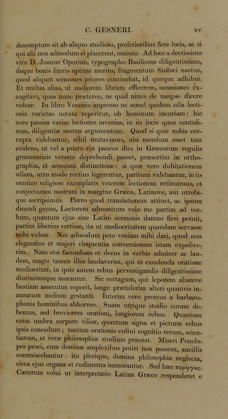 οΐθδΐιηιρίιιηι δΐΐ αΐ) αΐΐηιιο δΙυ(ίΐο8ο, ρΓθ1ϊχΐοήΙ)ΐΐ8 ίβΓβ Ιοοΐδ, αο δΐ ςιιΐ αΐϋ ηοη αοίηιοοίιιηι θΐ ρΙαοεΓοηΙ, οηιΐδδΐδ. Αά 1ΐ8εο α ύοοίϊδδΐιτίο νϊΐΌ Ε. ^ο£ιηη^ ΟροΓΪηο, Ι^^ρο^ΓαρΙιο ΒαδΙΗθΠδβ (ϋΐΐ^εηΐΐδδΐιηο, ιίοςυε 1)υηΐδ ΙΐΙεπδ ορίΐιηθ ηΐθπίο, ίι-α^ιηθηΐιητι δΐοΙ)90Ϊ η&οΙαδ, ^|ιιο^ι α1ΐο[ΐιοΙ δθΓπιοηεδ ρΓίοΓΟδ οοηΐΐηεΐ^αΐ;, ΐ(1 (|υο(]^υθ αάΐιΐΐίαϊ. Εΐ πιυΐίαδ αϋαδ, ιιϋ πίΘΐϊοΐ’εηι ΙΐΙϊΓυηι είίίοΘΓθΐϊΐ, οοοαδΐοηβδ εχ- εοοΐίηνΐ, 0[ΐια8 ηιιηε ρΓίκΙεΓεο, ηε 0[υΐ(1 ηΐιηϊδ άε ιηεΐρδο άΐοερε νΐοΙε&Γ. Ιη ΙϊΙιγο νεηεΐϋβ ΐηιρΓεδδο ηε δεηιεί (^υΐάεηι ηΐΐα Ιεείϊ- οηΐδ Λ^ίαιΐεΙαδ ηοίαΙα ΓερεΓΪΙαΓ, οΐ) Ηοιηΐηιιηι ΐηουΓίαπι: Ηΐο νεΓΟ ραδδϊπι ν&ήαδ Ιεείΐοηεδ ΐηνεηΐαδ, ΐη ϋδ Ιοεϊδ (^ιιοδ οοηΐυΐϊ- ιηιΐδ, (1ϊ1ΐ§εηΙΪ36 ηοδΐΓ30 αΐ'^ηηιεηΐηιη. ^αο^ι δΐ (^αεε ηοΙ)Ϊ8 οογ- ΐ'υρία νΐοΙεΙιαηΙιΐΓ, ηϋιΐΐ πιηίανϊηιιΐδ, ηΐδϊ ηιεηάηηι εδδεί ί&πι ενΐάεηδ, υΐ νεί α, ρυεΓΟ νΐχ ραηεοδ άΐεδ ΐη θΓ36εοι·απι τε^ηΐΐδ §Γαηηη&ΙΐεΪ8 νεΓδαίο άερΓεΙιεηίΰ ροδδεί,, ρΓεεδεΓίΐπι ΐη οΠίιο- §Γ&ρ1ιΐα, ε1 δεηδαυηι άΐδίΐηεΐΐοηε: δΐ (|η36 νεΓΟ άηΐϊΐιαίΐοηεηι ιιΐΐαηι, ηΐνο ηιοάο τεείΐηδ Ιε^εΓεηΙαΓ, ρ&ΓΪίηΐ'& νΐάεΙ)&ηΙηΓ, ΐη ΐΐδ οιηηΐηο τεΐΐ^ΐοδε εχειηρ1αΓΪδ νείεΓεπι Ιεείΐοηειη τεΐΐηηΐιηιΐδ, εΐ ^οη^ε^ιη^&1η ηοδΐΓ3,πι ΐη ηιαΓ^ηε (χΓδεεο, Εαΐΐηονε, αιιΐ; ηίΓοΙίΐ- (^ηε αδοπρδΐιηυδ. Ρογγο ς[ηο(1 ΐΓ&ηδΙαίΐοηεπι αίΐΐηεί, αο ΐρδηηι (ϋεεηάΐ §εηηδ, ΕεεΙοΓεπι αάιηοηΐΐηπι νοίο πιε ραΓίΐπι αά νεΓ- 1)ηηι, (^η&ηΐηπι ε^ηδ δΐηε Εαΐΐηΐ δεΓπιοηΐδ άη,ιηηο βεή ροΙηΐΐ, ρ&Γΐΐηι Ιΐβεήιΐδ νεΓίΐδδε, ΐΐα ηΐ ηιεβΐοοΓΐεαΙεπι (^ηηηάαπι βεΓναδδε ιηΐΗΐ νΐάεατ. Νεε αάηιοάαπι ρείο νεηΐαηι ηαΐΗΐ άαή, (^ηοά ηοη ε1ε§&ηΐΐηδ εΐ πΐ3]οΓΪ εΐοί^ηεηΐΐα εοηνεΓδΐοηεπι ΐδίαηι εχροΐΐνε- ΓΪηι. Ναηι είδΐ ίαεηηβΐ&ηι εΐ άεεηδ ΐη νειΒΐδ 3,(1ιηΪΓεΓ αε Ιαυ- (Ιεπι, πια^δ ίαηιεπ ΐΙΙοδ ΙαικΙανεΓΐιη, (^ηΐ ΐη εχεοΐεηβα οΐ'η,ΐΐοηθ πιεάΐοεί'ΐίεΓ, ΐη ΐρδΐδ αηίεηι τεΙ)η8 ρεΓνεδίΐ^αηβΐδ άΐΐΐ^εηίΐδδΐιηε (1ΐηΐΐδδΐηιε<^ηε πιοΓ&ηΙηΓ. δΐε νεΓίη^υπι, (^ηΐ ΙεροΓεπι αΐΐηηινε 1)εδΐΐαπι αδδεεηίηδ εερεήΐ, Ιοη^ε ρΓ3Βΐη1εΓΪπι &1ΐεΓΪ (^η&ιηνΐδ ΐη- αηΓαΙηπι ηιείΐιιηι ^εδίαηΐΐ. Ιηίεήιπ νεΓο ρΓοΓδπδ α 1>αΓΐ>αΓο- ρΐιοηΐδ ΗοηιΐηιΙϊηδ ηΙίΙιοΓΓεο. 8ιΐ3.ιη ηίη<^ιιε δίικΐιο ειίΓηηι (1ε- Ιιεηιηδ, δε(1 1)ΓενΐθΓεηι οΓηΙΐοηΐ, Ιοη^οΓεηι ΓεΙ>υδ. ^η3,ηιιIη1 εηΐπι ηπιΙ)Γ£ΐ εοΐ’ροΓε νΐΙΐοΓ, (^ηαηίηπι δΐ^ηα εΐ ρΐείαΓδε τεΒηδ ΐρδΐδ εοηεε(1υηΐ; ίη,ηΐηηι οΓ&ίΐοηΐδ ειιΐΐιη εο^ηΐΐιο τεπιπι, βεΐεη- Ιιαηπη, οί νοτεβ ρΙπΙοδορΠΐοε δίικίΐηηι ρΓοεδΙαΙ. Μΐδεή Ρεηεΐο- ρεδ ρΓοεΐ, εηηι (Ιοηιΐηίε αιηρίεχΐβηδ ροΐΐή ηοη ροδδεηΐ, αηεΐΐΐΐδ εοπιπιΐδεεβαηΙυΓ: ΐΐα ρΐεήί^ηε, (Ιοιηΐηα ρΗΐΙοδορΗΐα ηε^ΐεεία, εΪΓοα ε^αδ ΟΓ^αηα εΐ τυάΐιηεηία ΐπηηοΓαηίυι·. 8ε<11ι®ε παρίργχς] ΕίΕΐεηηη νοίηΐ ηΐ ΐηΙβΓρΓεΙαίΐο Εαΐΐηα ΟΓβεεο Γοδροηάει-εΐ ε