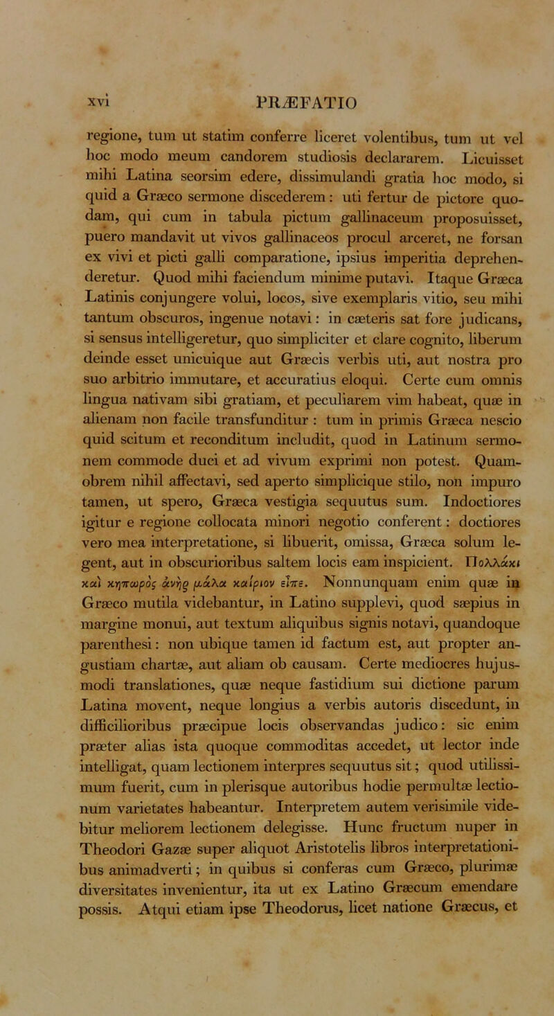 ΐ’ο^ΐοηθ, ίυηι ιαί 8ΐ£ΐΐΐιη οοηίθίτο ΙίοβΓοί νο1θηΙΐΙ}ΐΐ8, Ιιιηι ιιΐ νοί Ηοο ΐΏοάο χηβυηι οαηάοΓθΐη 8ΐα(1ΐο8Ϊ8 άεοΙαΓαΓβπι. Ι,ΐοαΐβδεΙ πιϊΐιΐ Ι,αΐΐηα 8β0Γ8Ϊιη 6(1θγθ, (3Ϊ88Ϊιηυ1αη(31 ^Γαΐΐα Ιιοο ιηοίΐο, δΐ (][ΐιΐ(1 α ΟΓίΕοο δθΓΐΏοηθ άΐδοείΐΘΓθΐΏ : ιιΐΐ ίθΓίαΓ άε ρΐεΐοΓε ο^ιιο- άαΐΏ, <^υΐ ευιη ΐη ΙαΙ)η1α ρΐεΐιχιη ^αΐΐΐηαεεαηι ρΓοροδαΐδδεΙ, ραεΓο ιηαηίΐανΐΐ; ιιΐ νΐνοδ ^αΐΐΐηαεεοδ ρΓοεαΙ αΐ’εεΓεΙ, ηε ίοΓδαη εχ νινί εϋ ρΐεΐΐ §&111 εοιηραΓαΐΐοηε, ΐρδΐιΐδ ΐηιρεπίΐα άερνεΠεη- άεΓεΙιΐΓ. ^υο^^ ιηΐΗΐ ίαεϊεηάιαιη ΐΏΪηΐηιε ριχίανΐ. Ιίαχ^ιιε (χΓ360& Σ.α.Ιΐηϊδ εοη_ΐιιη§εΓε νοίυΐ, Ιοεοδ, δίνε εχειηρ1αΓΪδ νΐΐΐο, δεα ιηϊΗϊ ΙαηΙυηι οΙχδουΓΟδ, ΐη^εηνιε ηοΐανΐ: ΐη εδείενΐδ δο,Ι ίονε ^υάΐεαηδ, δΐ δεηδϋδ ΐηΙεΙΙΐ^εΓεΙιΐΓ, (^αο δΐιηρΙΐεΐΐεΓ εΐ εΙ&Γε εο^ηΐΐο, Ιΐΐχεηπη (Ιεΐικίε εδδεί υηΐειιΐί^αε αυΐ Οτχεεΐδ νειΊχΐδ ηΐΐ, αιιΐ; ηοδίΓα ρΓο δαο 3,γΙ)ΪΙγϊο ΐηιιηαΙαΓε, εΐ &εευΓαΙΐιΐδ ε1ο(^υΐ. Οενίε ευιη οιηηΐδ Ιΐη^αα ηαΐΐναπι δΐΐχΐ ^Γαΐΐαπι, εΐ ρεειιΙΐαΓεηι νΐηι Ιιαίχεαΐ, ΐη αΐΐεηαηι ηοη ίαεΐΐε ΐΓαηδίαηάΐΐιΐΓ : Ιιιηι ΐη ρΓΪπιΐδ Οι·36εα ηεδοΐο ί^ιιΐίΐ δεΐΐηηι εΐ Γεεοηάΐίηυι ΐηεΙαίΙΐΐ, ι^^υοά ΐη Ραΐΐηιχιη δεηηο- ηειη εοπιπιοιίε άυεΐ εΐ αά νΐνυιη εχρΗιηΐ ηοη ροΐεδί. ^ααη1- οΙ)Γεηι ηΐΗΐΙ αβεείανΐ, δεά αρενίο δΐηιρίΐεΐηιιε δΐΐΐο, ηοη ΐιηριίΓΟ Ιαιηεη, υΐ δρεί'ο, θΓ9Βοα νεδίΐ^ΐα δε^αυίυδ δυηι. ΙηιΙοείΐοΓεδ ΐσΐιαΓ ε Γε^ΐοηε εοΙΙοεαΙα πιΐηοΓΪ ηε^οΐΐο εοηίει'εηΐ: ιΙοείΐοΓεδ νεΓο ηιεα ΐηΙεΓρΓεΙαίΐοηε, δΐ ΙΐΙχιιεί'ΐΐ, οπιΐδδα, (γγηθοε δοΐηιη 1ε- §εηΙ, αυί ΐη οΙ)δειΐΓΪθΓΪΙ)αδ δοΐΐεπι Ιοεΐδ εαηα ΐηδρΐεΐεηΐ. Πολλαχί και κηττωρος άνηξ μ.ά.\α. χαίριον είττε. Νοηηϋηχ^ιιαηι εηΐιη (^αεβ ΐη Ογ30οο ηιαίΐΐα νΐιΙεΙχ&ηΙιΐΓ, ΐη Ραΐΐηο δυρρΙενΐ, ι^ηοά δεερΐηδ ΐη ιηαΓ^ΐηε πιοηυΐ, αυΐ ΙεχΙυπι ο1ΐς[αΐΐχα8 δΐ^ηΐδ ηοΐανΐ, (^ηαηάοχ^ηε ρηΐ’εηΐΐιεδΐ; ηοη ηΙ)ΐε[ΐιε Ιαιηεη ΐ(1 ίαείηπι εδΐ, αηΐ ρΓορΙεΓ αη- ^ϋδΐΐαιη εΙιανίΕβ, αιιΐ αΐΐαιη οΐ) εαιΐδαπι. ΟεΓίε πιειΙΐοεΓεδ 11υ^νιδ- ηιοάΐ ίΓαηδΙαίΐοηεδ, Ο[ΐΐ06 ηεο[ΐιε ίαδίΐάΐηπι δΐιΐ (Ιΐεΐΐοηε ραηιηα Ραΐΐηα ιηονεηΐ, ηει^ηε 1οη§ΐηδ α νεΛΐδ αηΐοπδ άΐδεεάηηί;, ΐη ιΙΐίΒεΐΙΐοΓΛυδ ρΓΟίοΐραε Ιοεΐδ οΙχδεΓναηιΙαδ ^ι1(1ΐεο: δΐε εηΐηα ρΓ80ίεΓ αΐΐαδ ΐδία ι^ιιος[ΐιε εοπιπιοάΐίαδ αεεεάεΙ, ηί ΙεεΙΟΓ ΐηιΐε ΐηΙε11ΐ§αΙ, (^ηαπι Ιεείΐοηεπι ΐηΙεΓρνεβ δει^ιιυΐυδ δΐΐ; ι^ιιοιΐ ιιΐΐΐΐδδΐ- ηιιπι ίηεΓΪΙ, εηπι ΐη ρίετΐδί^ιιε αυΐθΓΪΙ)υδ Ιιοάΐε ρεηηυΐΐίε Ιεείΐο- ηαπι ναι-ΐεΐαίεδ ΙααΙχεαηΙηΓ. ΙηΙεΓρΓεΙεπι ααΐεηι νεί’ΐδΐιηΐΐε νΐάε- 1)ΐΐηΓ πιεΙΐοΓεηι Ιεείΐοηειη άεΐε^ΐδδε. Ηυηε β-υείαιη ηηρεΓ ΐη ΤΙιεοεΙοή ΟαζοΞ δΐιρεΓ αΐΐς^ηοί Αήδίοΐεΐΐδ ΙΐΙχΓΟδ ΐηΙεΓρι-εΙαίΐοηΐ- Ιίαδ αηΐπιαάνεΓίΐ; ΐη (^υΐΐχηδ δΐ εοηίεΓαδ εηπι (τΓίεεο, ρΐαπιηβϊ άΐνεΓδΐΙαίεδ ΐηνεηΐεηίιΐΓ, ΐία ηΐ; εχ Ι,αΐΐηο (τΓδεεηηι ειηεηάαΓε ροδδΐδ. Αΐι^ιιΐ εΐΐαπι ΐρδε Τΐιεοάοηΐδ, ΙΐεεΙ ηαίΐοηε βΐ'οϊοιίδ, εΐ
