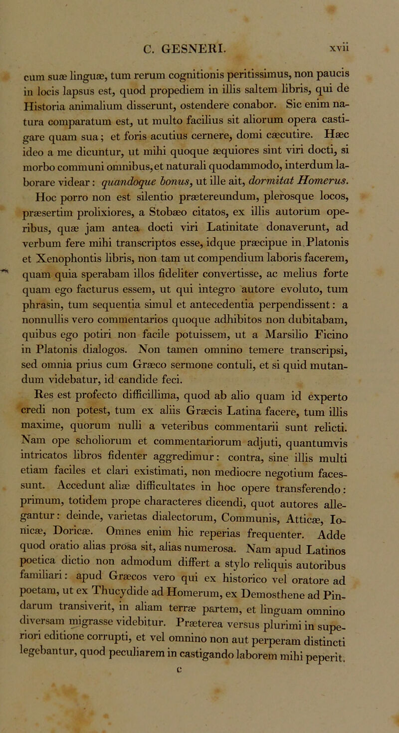 ο. ΟΕ8ΝΕΚΙ. χνη οαηι δυ£Β Πηγαίε, Ιιπη ΓβΓαιη οο^ηΐΐΐοηϊδ ρθΓΐΐίδδΐιηυδ, ηοη ραιαοΐδ ίη Ιοοΐδ Ιαρδπδ βδί, €[αο(1 ρΓορθάΐθΐη ΐη ΐΠίδ δαίίβιη 1ΐΙ)ΓΪ8, {^[ΐιΐ άβ ΡΙΐδΙοήα αηΐιηαϋιιιη άΐδδβηιηΐ, οδίβηάθΓε οοπίΐΙ)θΓ. δΐο βηΐιη ηα- ίϋΓα οοηαρ&ναίαιιι εδΙ, υΐ ιηιιΐΐο ίαεϊΙίαδ δΐί αΐϊοηιιη ορεΓα εαδίί- ^ατε (^υ&πι δΐια; εΐ ίοΗδ Η,ευίΐιΐδ οεΓπεΓε, (Ιοιηΐ οδεειιΙίΓε. Ηδεε ϊάεο α πιε άΐειιηΙιΐΓ, ιιί ιηϊΗΐ ο^ιιος[ΐιε 8ες[υΐθΓε8 δΐηί; νΐή άοείΐ, δΐ ιπογ1)ο εοπιηιιιηΐ οηιηΐίίΐΐδ, εΐ ηαΙιίΓαΙΐ (][ΐιο(1&πιηιο(1ο, ΐηΙεΓάιιπι Ια- ΙίΟΓατε νΐάε&Γ: ψιαηάοψιε 1)οηη8, χιΐ 111ε εϊΙ, άοηηϋαί Ηοτηβτηβ. Ηοε ροΓΓΟ ηοη εδΙ δΐΐεηΐΐο ρΓδεΙεΓειιηάηηι, ρ1εΓθδθ[ΐιε Ιοεοδ, ρΓ36δεΓΐ1ηι ρΓοΙϊχΐοΓεδ, α δίοΙ)86θ εϊίαΙοδ, εχ ΐΐΐΐδ αυΐοπιπι ορε- ΓΪΙ)αδ, (^086 ^αη1 αηΙεδ, άοείΐ νΐτΐ Εαΐϊηίΐαίε άοηανεηιηΐ, αά νεΛαιη ίεΓε ηιΐΐιΐ ίΓαηδεήρίοδ εδδε, ΐάο^αε ρΓδεεΐραε ϊη ΡΙαΙοηΐδ εΐ ΧεηορΗοηΐΐδ ΙΐΙίΠδ, ηοη ίαπι ηΐ εοιηρεη(1ΐηηι 1αΙ)οπδ ίαεεΓεηι, (|ΐιαπι ηιιΐα δρεπαίι&πι ΐΠοδ ήάεΙΐΐεΓ εοηνεΓίΐδδε, αε πιεΙίηδ ίοΓίε (|η&ηι ε§ο ίαεΙιίΓυδ εδδεπι, ηΐ ς^ηΐ ΐηίε^ΐ’ο αηΙοΓε ενοΙυΙο, Ιηπι ρΙΐΓ&δΙη, Ιηπι δε(^ηεηΐΐα δΐηιυΐ εΐ αηίεεεάεηίΐα ρεΓρεηάΐδδεηΙ: α ηοηηηΐΐϊδ νεΓο εοηιηιεηίαποδ (^ηο(^ηε αάΗϊΗΐΟδ ηοη άηΗίαΒ&ηι, <5ΐιΐΙ)ηδ ε§ο ροΐΐχΐ ηοη ίαεΐΐε ροίαΐδδεπι, ηΐ α ΜαΓδΐΙΐο Εΐεΐηο Ϊη ΡΙ&Ιοηΐδ (ίΐαίο^οδ. Νοη ί&πιεη οηιηΐηο ίεηιεΓε ΐΓ&ηδοηρδϊ, δεά οιηηΐα ρΓΪυδ εηηι (αΓΕεεο δεΓπιοηε εοηΐηΐΐ, εΐ δΐ (^υΐά πηιί&η- άηπι νΐάεΙ)£ΐΙυΓ, ιά εαηίΐΐάε ίεεΐ. Κεδ εδΙ ρΓοίεεΙο άΐίΕεϋ1ΐπΐ3,, ςηοά αΐ) ηΐΐο 0][ϋ3,ηι ΐά εχρεΓίο ΟΓεάΐ ηοη ροίεδΙ, Ιηηι εχ αΗΐδ ΟΓβεεΐδ Ε&ΐΐηα ίαεβΓε, ίηηι ΐΠΐδ ηι&χΐηιε, (^ηοΓυηι ηυΐΐΐ α νεΙεΓΛηδ εοηιηιεηΙαΓϋ δΐιηΐ; τεΐΐεΐΐ. Ναιη ορε δεΗοΙΐοηιηα βί εοπιπιεηΙπχΐοΓίιπι α^1^ηι^, ςυ^ηίαπινΐδ ΐηΐΓΐεαίοδ ΙΛτοδ θάεηίεΓ &§§Γε(1ΐπιηΓ: εοηίΓα, δΐηε ΐΐΐΐδ ηιηΐΐΐ εΐΐαηι ί&εΐΙεδ εί εΙαπ εχΐδίΐιη&ΐΐ, ηοη ηιεάΐοεΓε ηε^οΐΐυηι ίαεεδ- δυηί. ΑεεείΙιιηΙ 3.1ΐ86 (Ιιίϊΐεηΐί&ΐεδ ιη Ηοε ορεΓε ΐΓ3,ηδίεΓεη(1ο: ρήηιαπι, ΙοΙΙάεηι ρΓορε εΙιαΓ&εΙεΓεδ άΐεεηάΐ, ς[ΐιοΙ αηίοΓεδ αΠε- ^αηΙηΓ: άεΐηάε, ναήεΙαδ άΐαΙεεΙοΓηηι, Οοηιπίϋηΐδ, Αΐίΐε®, Ιο- ηιεβε, Όοήεβε. Οιηηεδ εηΐηι Ηΐε Γερεπ35 ίΓε(ΐηεηίεΓ. Αάάε (^αοά οΓαΐΐο αΐΐαδ ρΓοβα δΐί, αΐΐαδ ηαπιεΓθ89,. Ναηι αρικί Εαΐΐηοδ ροείΐεα (Ιΐεΐΐο ηοη αάηιοάηηι (ΙΐίΓεΓΐ α δΐ^ΐο τεΐΐο^υΐδ &η(;οπΙ)υδ ίαηιΐΙιαΓί: αρυά &Γ£εεοδ νεΓο ο[ηΐ εχ ΗΐδΙοπεο νεί οΓαΙοΓε αά ροείαηι, ηί εχ Τΐιυεγάιάε αά ΗοπιεΓηηι, εχ Βεηιοδίΐιεηε αά Ρΐη- οΐαπιπι ΐΓθ,ηδΐνεπΙ, ΐη αΐΐαπι ΙεΓτβε ρδτΙεπι, εΐ Ιΐη^υαηι οηιηΐηο ^1ΐνε^δαIη ιηΐ^αδδε νΐάεΗιηΓ. ΡΓ80ΐεΓεα νεΓδΠδ ρΙηπηιΐ ΐη δΐιρε- ΓΪοΓΪ εάΐΐΐοηε εοΓΓηρίΐ, εΐ νεί οιηηΐηο ηοη αυΐ ρεΓρεΓαηι άΐδίΐηεΐΐ 1β§ε})αηΙυΓ, (}υοά ρεεηΙΐβΓβηι ΐη οα8%αη^1ο 1αΙ)θΓειη ηιΐΐιΐ ρερεΓΐί.