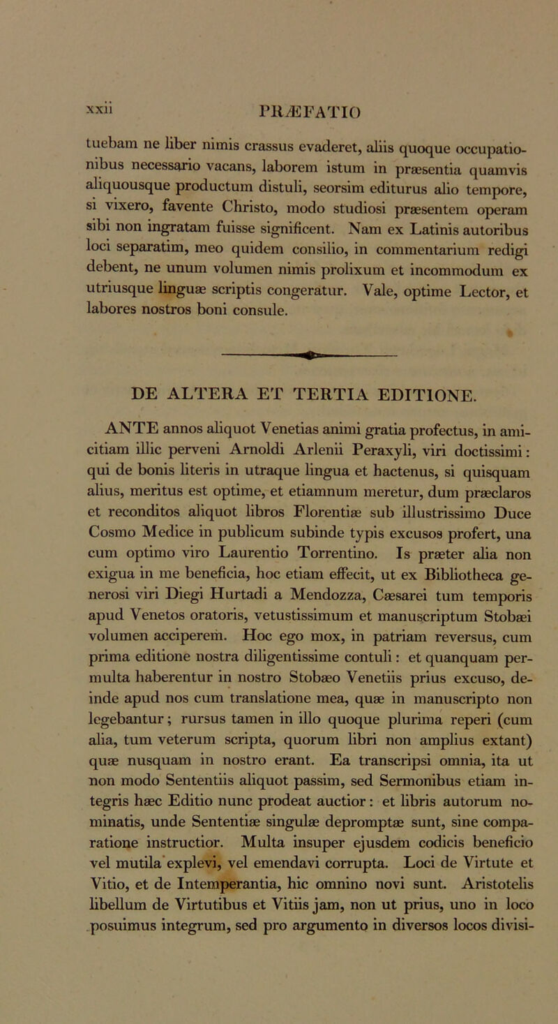χχη ΓΙΙ/ΕΡΑΤΙΟ Ιιΐθΐ33,ιιι ηε ΙΐΡεΓ ηϊιηΪ8 ΟΓΟδβιΐδ ενβ,ιΙεΓθΐ, α1ΐΪ8 (^ικκ^ιιε (χ;ουρ£ΐΐΐο- ηιΙ)ΐΐ8 πθοεδδ^ηο νοο&ηδ, 1&1)θΓεΓη ιβίιιπι ΐη ρΓβεδεηΙΐίΐ (^υ&ιηνΐδ 3,1ΐη[υοιαδ(^ιΐ6 ρΓοάαεΙϋΐη άΐδίυΐΐ, δεοΓδΐπι εάΐΐυΓαδ αΐΐο ΙεπιροΓΟ, δΐ νΐχθΓο, ί&νεηΐθ 0ΗγΪ81ο, ηιο(1ο βΐιιάΐοδΐ ρΓβεδεηΙειη ορβΓαπι 8ΪΙ)ΐ ηοη ΐη^αΐαηι ίιιΐδδε βΐ^ηΐβοεηΐ. Ναιη εχ Ρι&ΐΐηϊδ &ιιΙθΓΪΙ)ΐΐ8 Ιοοΐ δεραταΐΐιη, ιηεο (^αΐάειη εοπδΐΐίο, ΐη εοπιπιεηΙ&ΓΪυπι Γε(1ΐ^ άεΙ)εηΙ, ηε υηηηι νοίιιηιεη ηΐπιΐδ ρΓοΙΐχιιπι εΐ ΐηεοηιπιοίΙυπι εχ ιχΐΓΪιΐ80[αε 1ΐη§η3ε δοήρΐΐδ οοη^εΓ&ΙιΐΓ. Υείε, ορίΐηιε ΕθοΙογ, εΐ ΙαβοΓεδ ηοδίΓΟδ βοηΐ εοηδίιίε. ΒΕ ΑΕΊΈΗΑ ΕΤ ΤΕΚΤΙΑ ΕΒΙΤ10ΝΕ. ΑΝΤΕ αηηοδ αΐΐςηοΐ Υεηεΐϊαδ αηΐπιΐ ^αΐΐα ρΓοίεεΙιΐδ, ΐη αηή- εΐΐΐαπι ΐΐΐΐε ρεΓνεηΐ ΑΓηοΙάΐ ΑΗεηΐΐ ΡεΓ&χγΙΐ, νΐή άοείΐδδΐπιΐ: ςυΐ άε 1)οηΐδ Ιΐΐεήδ ΐη υΐΓ&(|ΐιε Ιΐη^υα εΐ β&οΐεηυδ, 8Ϊ {^ι1ΐ8(^η&η1 αΐΐυδ, πιεΓΐΐυδ εδΙ ορίΐηιε, εί εΐΐ&πιηυπι πιεΓεΙυΓ, άυπι ρΓδεεΙ&τοδ εί ΓεεοηώΙοδ αΐΐί^αοί 1ΐΙ)Γθ8 ΕΙοΓεηΐΐβε δυΐ) ΐΐΐαδίήδδΐπιο Βηοε Οοδηιο Μεάΐεε ΐη ρηΡΙΐεαηι δΐιΗηάε ίγρΐδ εχεαδοδ ρΓοίεΓί, ηηα ευπι ορίΐηιο νΪΓο Ε&ιίΓεηΐΐο ΤοΓΓεηΐΐηο. Ιδ ρΓβεΙεΓ αΐΐα ηοη εχΐ^υα ΐη ηαε Ρεηεβεΐα, Ηοε εΐΐαπι είϊεεΐΐ, αΐ εχ ΒΛΙΐοΐΚεοα §ε- ηεΓΟδΐ νΐή Βΐε§ΐ ΗαΠαβΐ & Μεηάοζζα, Οβεδ&Γεΐ ίηηι Ιεπιροήδ αρνκΙ Υεηείοδ θΓ&ΙθΓΪδ, νείϋδίΐδδΐπιυπ) εί ηιαηηδθΓΪρίυηι δίοΡβεΐ νοΙαπιεη αεεΐρεΓεπι. Ηοε ε^ο ηιοχ, ΐη ραίήαπι ΓενεΓδίΐδ, εηπι ρήπια εθΐΐΐοηε ηοδίΓα (ϊΐΐΐ^εηίΐδδΐηιε εοηΐιιΐΐ: εί ο[ΐιαη€[υαηι ρεΓ- ηιυΐΐα ΗαΙ)εΓεηίυΓ ΐη ηοδίΓΟ δίοΡδεο Υεηεΐΐΐδ ρήαδ εχοχίδο, άε- ΐηάε αρνιά ηοδ ειιπι ΐΓαηδΙαίΐοηε πιεα, ο[Η36 ΐη ιηαηηδοήρΙο ηοη Ιε^εΙιαηΙυΓ; ταΓδυδ ίαπιεη ΐη ΐΠο (^ιιον^αε ρΐυήιηα τερεή (εηπι αΐΐα, Ιυπι νείεηιπι δοπρία, (^αοηιπι ΙΛή ηοη απιρίΐυδ εχίαηΐ) (^1136 ηιΐδΐ^ααπι ΐη ηοδίΓο εΓαηΙ. Εα ΐΓαηδοήρδΐ οηιηΐα, ΐΐα υΐ ηοη πιοάο δεηίεηΐΐΐβ αΐΐί^ιιοί ραδδΐπι, δεά δεπηοηΛηδ εΐΐαπι ΐη- Ιε^ήδ Ηδδο Εάΐΐΐο ηιιηε ρΓοάεαΙ αυείΐοΓ: εί ΙΐΙιήδ αυΙοΓίιπι ηο- ηιΐηαίΐδ, ιιηάε δεηίεηΐΐδε δΐη^αΐίε άεριοπιρίδε δυηΐ, δΐηε οοπιρα- Γαΐΐοηε ΐηδΙηιείΐοΓ. ΜνάΙα ΐηδίιρεΓ εΐυδάεηι εοάΐεΐδ Ιιεηεβεΐο νεί πηιίΐΙα’εχρΙενΐ, νεί εηιεηάανΐ εοΓτυρΙα. Εοοΐ άε ΥΪΓίαΙε εί Υΐΐΐο, εί άε ΙηίεηαρεΓαηΐΐα, Ηΐε οπιηΐηο ηονΐ δυηί. Αήδίοΐεΐΐδ Ιΐΐιείΐνιπι άε ΥΪΓίυίΐΙ)ΐΐ8 εί Υΐίΐΐδ 3απι, ηοη ιιΐ ρπυδ, ηηο ΐη Ιοοο ,ροδίιΐπινίδ ΐηίε^ηηι, δεά ρΓο αΓ^ηιεηίο ΐη άΐνεΓδοβ Ιοεοβ άΐνΐδΐ-