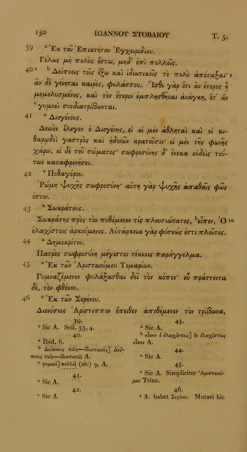 Τ. 39 “ Εκ τον ’Ετηκτιίτου 'Ε'/χεψ^ίου. Τελως ττολυς ε(ττω, εττ/ ττολλόΐς, 40» ^ Αεί^νοις τοίς ε^ω κλ) ϊι^ιωτιχοΊς το ττολί) ο^οτλΙλι-ι Λν ^ε γενητΛι κΛίρος, φυλΛ<τ(Γου. γ^ρ οτι αι> ετερος ί ροεροολυα-^ενος, κα/ τοι/ ετερον ψ7τλ)}σ·6ψΛί Λνοίγκη, οτ £ “ γυ^νο) (τυν^ιοοτρίβωντοοι. 41 “ Αίογενους. Αεινον ελεγεν ο Αιογενης, ει οι ι/,εν Λαλητοί) κλι οι χι- ^Λρω^οι γα,στρος κλ) ηδονών κρα,τουοΊν' οΐ ι^εν τΊ\ς φωνής ^Λριν, οι ^ε τον (τωρί,Λτος' <Γωφροονννις ^ ενεκΛ ον^^ις τού- των χΛταφρονη<Γει. 43 * ΤΙνθίΧ,γορον. Ρω^η φνχ,ης (τωφροσ-ννη' οοντη γαρ ’ψνχης Λττοώόνς φως έστιν. 43 “ Χωχράτονς. Σωκράτης ττρος τον ττν^ο^ενον τις ττλονσ-ιωτα,τος, ^είττεν, 'Ο^ο ελα,χίστοις ά,ρκον^ενος. ΑντΛρκεΐοο γαρ φνσ-εως εστι ττλόντος. 44 “ Ανιμ,οκρίτον. Πα,τρος (τωφροσ-ννη (^^ιστον τεκνοις ττΛρΛγγελίΛΛ. 45 ®Έκ των ’Αριστωννίίίου Ύο^αορίων. Τν^ναζό[χενον φνλΛ^Λο-^οοι ^εΐ τοι/ κόττον' ευ ττρΛττοντΛ ^ε, τον φθόνον. Φ “ Έκ των Χερηνον. ΑιοννσΊος ’ΑρίσητττΓον εττει&εν Αττο^ε^^ενον τοι/ τρΙβωνΛ, .39· » 8ίο Α. δοίΐ. 33» 4· 40. “ Λίά. 6. Αείπνους τους—«δίωτίκοί/ξ^ Αεί- •ηνοις το7ς—ϊ^ίωτικο7ς Α. ^ γν[Λνοΐ] τΓολλοί (δΐο) γ. Α. 4ΐ· “ δίο Α. 43. “ διο Α. 43 · ® δίο Α. ^ εΐιτεν ό ίλαχ/ίττοις] έν ελαχί<ττο»ς ενηεν Α. ® δίο Α. 44· 45* ® δίο Α. δίπιρΙίοίΐΟΓ 'Αρκττωνύ- μου Τπηο. 46. “ Α. Ιΐ3ΐ)θΙ Σερί)/ου. ΜιιίΛνί Ηίο