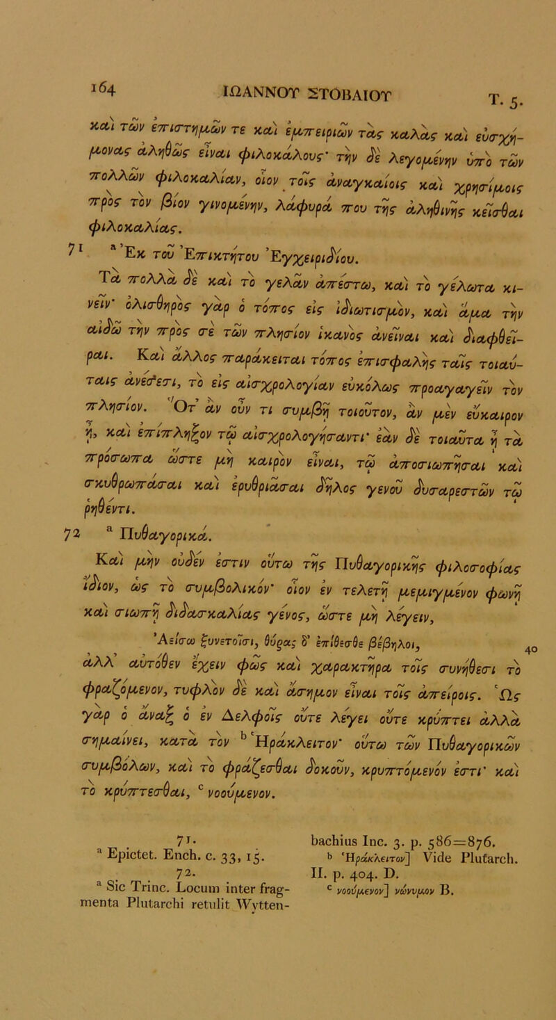 ΙΩΑΝΝΟΤ 2Τ0ΗΑΙΟΤ * * Τ. β. κλ) ίτησ^^Ζν τε κα) ψττεψων τλς κα,λ^ς κλ) εΰα-χη- (^οναςΛλ^ι&Σίς εϊνΛΐ φίλοκΛλους' τψ ^ε λεγομ,ενψ ύττί των ■πολλών^ ψιλοκΛλίΛν, οιον τοΊς ΛνΛγκαίοις χ^γιτψοις ττροί- τον βίον γίνο^ενψ, λά^νρΛ ττον της Αληύινης κεΊ<τ$Λΐ ψίλοΚΛλΙΛς. 7^. Εκτου Έ,ττικτητου ' Εγχειρίδιου. Τλ τΓολλΛ δε κΛί το γελα,ν Λττεστω, κλ) το γελούτοο κ/- νεΊν^λισ-ύηρ'ος γα,ρ ο τ'οττος εις ιδιωτιτ^^.'ον, κλ) λ/κλ την Λίδω την ττρος (τε των ττληα-'ιον ϊκΛν)>ς ΛνεΊνΛΐ κλ) δίΛψύεΊ- ρΛΐ. Κλ) Λλλος ττΛρΛκειτΛΐ τόττος εττισ-φΛλης τΛίς τοίΛυ- ΤΛίς Λνε<^ετι, το εις Λίσ-χρολογίΛν ευκόλως ττροΛγΛγεΊν τοι/ ■πλησ-ιον. Οτ Λν ουν τι (τυροβη τοιόυτον, Λν (κεν ευκΛίρον η, κλ) εττ'ιπληζον τω Λία-χρολογησ-Λντι’ εΛν δε τοιλΖτλ η τλ ττροα-ωτΓΛ ωοΎε μη κΛίρόν εινΛΐ, τω Λττοσ-ιωττηα-Λΐ κλ) (ΓκυύρωτΓΛο-Λΐ κλ) ερυύρίΛο-Λΐ δηλος γενοΖ δυσ·Λρε<Γτων τω ρηθεντι. 72 Πυ^Λγορικά,. Κλ) μην οίδεν ’εστιν ουτω της ΠυθΛγορικης φιλοσ-οφ'ιΛς “ίδιον, ως το (τυμβολικον' ο'ιον εν τελετή μεμιγμενον φωνή ΚΛί (Γίωττη διδΛσ-κΛλίΛς γένος, ώστε μη λεγειν, ΆεΙσω ξυνετοίσι, ύόξα; δ’ επίβεσθε βέβηλοι, άλλ Λυτούεν εχειν φως κλ) χΛρΛκτηρΛ τοίς (τυνηθεσ-ι το φρΛζρμενον, τυφλόν δε κλι Λτημον εΙνΛΐ τδίς Λττειροις. Ω,ς γΛρ ό ΛνΛ^ ο εν Αελφόϊς ούτε λεγει ούτε κρυτττει Λλλόο (τημΛίνει, κλτλ τον Ηροοκλείτοι/’ ουτω των ΤΙυ&Λγορικων (τυμβόλων, κλι το φρΛζετ&Λΐ δοκουν, κρυτττόμενόν εστι' κΛι το κρυτΓτεσ-^Λΐ, ® νοουμενον. 7τ· ® ΕρίοΙεί. ΕηοΗ. ο. 33» ΐ5· 72. ^ 8ίο Τηπο. Εοουιη ϊηΙβΓ ίτ8§- ηιβηΐ3 ΡΙιιίαΓοΙιΐ Γβΐιιΐίΐ; ^ννΙΙβη- 1)8οΗΐυ8 Ιηο. 3· ρ· 5^6=876. ΐ» Ηράκλειτον} νϊάυ Ρ1α(&ΓθΙι. II. ρ. 404· Ω· *■ νοοΰ/Λενον} νωννμΛν Κ.