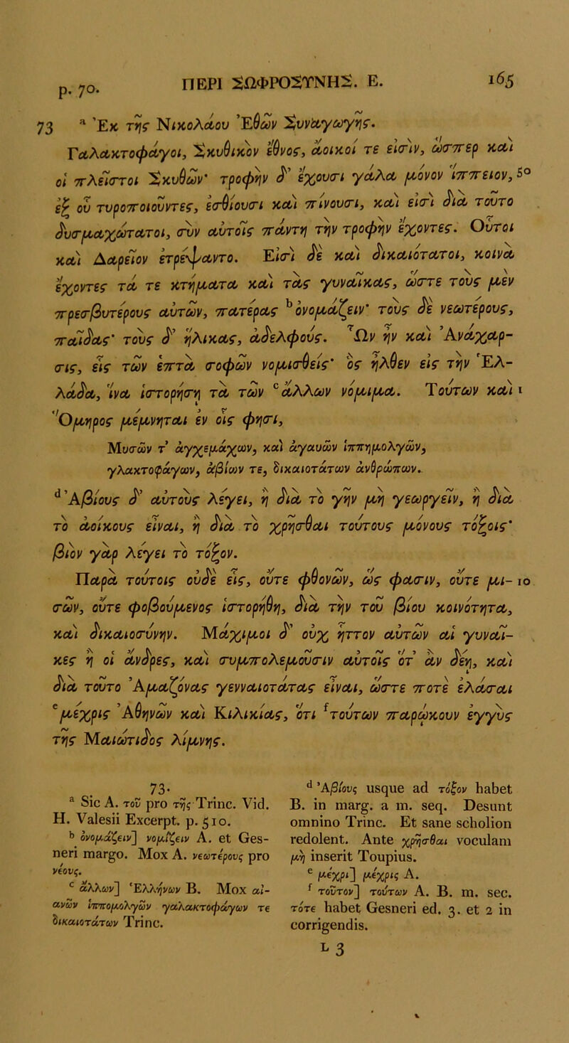 ρ. 70. ΠΕΡΙ 5ί2ΦΡ05ΤΝΗ2. Ε. ι65 73 ΝίχολΛου Έίαιν Χυναγογ^ί. ΓΛλΛκτοφΛγοί, Χκυθίχοΐ' έθνος, Λοιχοί τε εΙ(πν, ώσ-ττερ χλι οί ττλεϊαΎοΐ Χχνθούν' τροψ*ιν ^ έχουοΊ γΛλΛ (χονον ιτίττείον, 5° ον τνροτΓοιονντες, ε(τθιον(Γΐ ΧΛΐ τηνονοτι, χοοι εκτι Λλ τοντο ^υσ-^αχαη-ατοι, σνν αυτοΊς ττΛντη τψ τροφψ εχοντες. Ουτοι ΧΛΐ ΔΛοεΤον ετρε\1/'Λντο. Έ,κγι ^ε χΛΐ ^ίχαιοτα/τοι, χοινΛ εχοντες τλ τε χτ·ή[Α,ΛτΛ χΛι τΛς γυνΛίΧΛς, θύστε τους ^εν τΓρεσ-βυτερους Λυτών, ττΛτερΛς ^ονο^ωζειν τους ^ε νεωτερους, τΓΛί^Λς' τ^ς ηλίΧΛς, Λ^ελφους. 'ίΐν ψ χΛΐ ΆνΛχΛρ- (Γΐς, ε\ς των ετττΛ τοφων νο^^κτύεις ος ν\Κθεν είς την Έλ- λΛ^Λ, 'ίνΛ ίστορητη τΛ των ΛΧλων νο^χι^^Λ. Τούτων χΛΐ ι ’'θ/Ληρος /χειχνητΛΐ εν οις φητι, Μοσών τ’ άγχψάχων, κα) άγαυών ίχπημολγών^ γλαχτοφάγων) όίβ'κον τε, δικαίοτάτων άνύρώπων.- ^'Αβίους Λυτ^ς λεγει, η ^ΐΛ το γην /χη γεωργεΙν, η ^ιλ το Λοιχους εϊνΛΐ, η ^ΙΛ το χρησ^Λΐ τούτους ι^όνους το^οις' ββν γωρ λεγει το το^ον. ΠΛρΛ τούτοις ού^ε ε\ς, ούτε φθόνων, ως φΛΟΊν, ούτε [Χί-ιο των, ούτε φοβούρ/οενος Ιττορηθη, Λλ την του βίου χοινοτητΛ, ΧΛΐ ^ιχΛίοτύνην. Μ,ΛχιίΛοι ούχ ήττον Λυτών λΙ γυνΛΐ- χες η οΐ Λνύ'ρες, χλ) τυιχτολε^χουτίν ΛυτόΙς οτ Λν ^εη, χοοι ^ΐΛ τούτο Ά[χΛζρνΛς γεννΛίοτΛΤΛς εΙνΛΐ, ώστε ττοτε ελΛΤΛί ^Η'ύχρις Αθηνών χλ) ΚιλιχίΛς, οτι ^τούτων ττΛρωχουν εγ'^ς της ΜΛίωτι^ος λίμνης. 73· ® διο Α. του ρΓο της Τπηο, Υΐά, Η. ν&ίβδϋ ΕχοβΓρΙ. ρ. 510. ·> ονομάζειν] νομΐ^ειν Α. 6ΐ Οβδ- ηεπ ΓΠ8Γ^ο. Μοχ Α. νεωτερους ρΓΟ νέους. άλλων] ' Ελλήνων Β. Μοχ αΐ- ανων ΙτπεομΛΧ'ρων γαλακτοφάγων τε δικαιότατων Τηπϋ. Άβίονς υβςιΐθ αά τόξον Ιι^Βεί Β. ίη ηιεΐΓ§. ά ιη. ββη. ϋβδυηΐ ΟΓηηίηο Τγϊπο. Εΐ δίΐηβ δοΐιοΐΐοη Γβίΐοίβηΐ. ΑηΙβ χρ-ηα-θαι νοοιιΐ&πι /*η ΐηδβΓΪΙ Τουρΐιΐδ. ε μέχρι] μεχρις Α. ^ τοϋτον] τοιίτων Α. Β. Π1. δβο. τότε 1ιαΙ)βΐ Οβδηεπ βά. 3· εΐ 2 ϊη οοΓπ^εηιΙίδ. ^ 3