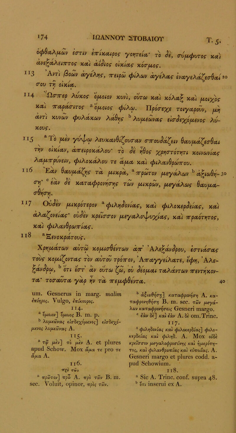 •74 ΙΩΑΝΝΟΤ :£ΤΟΒΑΙΟΤ Τ. 5. οφ^Λλ(4,ων ε<Γτιν εττίκΛίρος γο^,τεία,· τ)> α-νρί,φντος κλ) Λν^ΛΚξίΤηος ν,Λι Λί^ίος οικιαίς αοΟΊΛΟζ. ΙΙ3 ^ντι βοών ά,γελης, ττειρω φίλων ά,γε'λως ενωγελάζεσ-θΛί <του τη ο\κίΛ. • I ΙΙ4 Ω.σ·7τερ λυκοΓ ο/χοιον κυνι, ουτω κΛί κόλωΡ κω) ροοιχος ϋΛι ΤΓΛρα/ητος ^'ο^οιος φίλω. Προσ-εχε τοίγα,ρονν, /^η Λντι κυνων φυλάκων λα,θης λυρίεωνοΐ,ς ε'κτ^εχόι/,ενος λύ- κους. 115 ^ ^ Το {κεν γύφω λευκανύίζουα-αν (ττΓου^άζειν ύα,υ/κΛζεσ-ύα,ι την οΙκίΛν, Λττειροκα,λου' το ^ε ηύος χρησ-τότητί κοινωνίας λα/κττρυνειν, φιλόκαλου τε αροα κοοι φιλαν^ρωττου. ιι6 Εαν ύαυριαζης τλ (κικρα, ττρ^ον (κεγάλων ^ α^ιω^ύ-^^ <τη' “ εαν ^ε καταφρονησ-ης των /αικρων, (κεγάλως θαυμ,α- (Γ&η(Γη. ι ^■^7 Ου^εν ρκικροτερον ^ φιλη^ονιας, και φιλοκερ^είας, και αλαζονείας· ου^εν κρείσ-α-ον /αεγαλοφυχίας, κα) ττραοτητος, και φιλαν^ρωττίας. ιι8 ^^ενοκράτους. Χρημάτων αύτω κο^κτύεντων αττ Αλεθαν^ρου, εσ-τιά/τας όντας τον αυτού τρόττον, Άτταγγείλατε, εφη, ’Αλε- τι εοΎ αν ουτω ζω, ου ^εο/και ταλάντων ττεντηκον- τα' τοίΤΰΐΖτα γάρ ην τα ττε/αφ^εντα. 4° τους κο/αίζ( ι>'' ^άνά'ι Ρ^> υηα. Οβδηβηΐδ ίη ιπ3γ§. ηιαίϊτη (ΐτί·ηρος. {ΐτίκουροζ. ιΐ4· ® ο/Λοιον] ο(Μΐος Β. Γη. ρ. λν[Λΐϋίνας €ΐσ·^ΐχόρί€νος~^ €<σδεχο- (Αίνος λνμ,ίωνας Α. ® τφ /Λβν] το μεν Α. βΐ ρΙΐΙΓβδ Βρίκΐ 8θ1ιο\ν, Μοχ αμα, τε ρΐΌ τε αμα Α. ιι6. των ^ ττρωτον] ττρΖ Α. ττρο των Β. ηι. δβο. Υοΐιΐίΐ, ορΐηΟΓ, προς των. ’’ άζιωθησγβ καταφρον^α-η Α. κα- ταφρονηθηση Β. ηΐ. δβΟ. των μ(γά- λων καταφρονητΐΐς ΟβδηβΓΐ ηΐ£ΐΓ§ο, ' εάν δε] και εάν Α. δε οηι.Τηηο, Ι]7· ® φιλτβονίας και φιλοκΐρδίας] φιλο- κέρδειας και φιληδ. Α. Μοχ οδδέ κρεΊσσον μεγαλοφροαννης και ημερότη- τος, κα) φιλανθρωπίας κα) εύποίίας. Α. Οτκδπβπ πΐ3Γ§ο εΐ ρΙιΐΓβδ οοάά. α- ρηά 8ο1ιο\νΐιπη. 118. “ 8ίο Α. Τη'ηο. οοηΓ. δΐιρπα 48· *' ΟΤΙ ΐηδεηπ βχ Α.