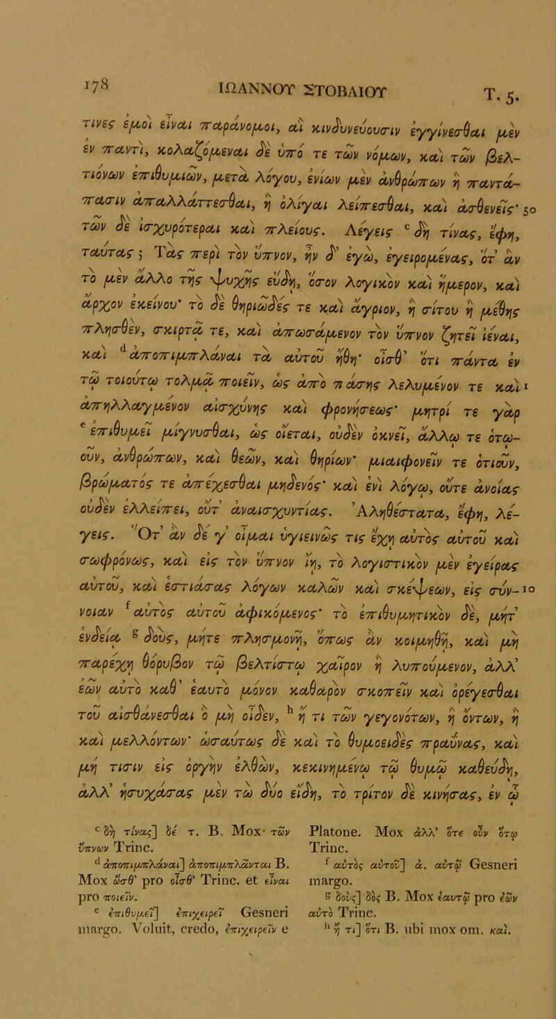 ΙΧ2ΑΝΝΟΤ 5ΤΟΒΛΙΟΤ Τ. 5. τίης ψο\ εΙνΛΐ τΓΛράνο^οι, αΐ κιν^υνευουα-ιν εγγΙνεσ-^Λΐ μ,Ιν ενπα,ντΧ ^^ολ^ιζόιxενΛι <^ε ύττό τε των νόιωων, κλ) των βελ- τιόνων ετη^υ^ιων, λον^ι^, ίνίων ^άν Λν^ρΙτπων η ττΛντΛ- τΓΛο-ιν ΛΤΓΛλλΛττεσ-^α,ί, η ολιγωι λείττεα-^Λΐ, κα/ Λ<Γ^ενείς' 50 των ^ε ίσ-χυροτερα,ί κα) ττλείους. Αεγεις ^ τίνας, εψη, τΑυτΛς 5 Τας ττερι τον ύττνον, ψ <!'’ εγω, εγειροιυοενας, 'οτ αν το (Λ,εν άλλο τ*ις <Ρυχ^ης εΐ^ιρ, οίτον λογικοί/ κα) ημ,ερον, κοί'ι αρχον εκείνου' το ^ε ύψωνες τε κα) άγριον, ^ (τίτου η ρ^εύης 'ττλ,ησ'ύεν, (τκιρτα τε, και αττωιταιαενον τον υττνον ζ>}τε7 ιεναι, και ατΓοτΓιρνττ\αναι τα αυτου οκτύ ότι ττάντα εν τω τοιουτω τολ[αα ττοιείν, ως αττο 7ΐάα·γ\ς λελυμ,ενον τε κα* ι αττνιλλαγικενον αίσ-χννης και φρονησ-εως· μ,νιτρι τε γαρ ετΓΐύυ^ει ραγνυσ-^αι, ως οιεται, ου^εν όκνεί, αλλω τε ότω- ουν, ανύρωττων, και ύεων, και θνιριων’ ρκιαιφονείν τε ότιουν, βρωροατός τε αττεχεσ-^αι ροη^ενός' και εν/ λόγω, ούτε ανοίας ου^εν ελλείττει, ουτ ανακτχυντιας. Αληθέστατα, εφη, λέ- γεις. Οτ αν ^ε γ οιροαι υγιεινως τις εχη αυτός αυτόν και σ-ωφρόνως, και εις τον υττνον ίη, το λογιστικόν (αεν εγείρας αυτού, και εττιατας λόγων καλών και (τκε'^εων, εις σνν-^° νοιαν ^ αυτός αυτου αφικόροενος' το ετιθυροητικόν ^ε, ροητ εν^εία ^ ^^ς, ροητε ττλησρί,ονη, ϊττως αν κοιροηθη, και ροη τταρεχη θόρυβον τω βελτιστω χαιρον η λυτουροενον, Λλλ’ εων αυτό καθ εαυτό ριόνον καθαρόν σ-κοττειν και όρεγε<τθαι ~ / ,\ν .Ν του αισ'οανεσ'ΰαι ο ριη οισεν, η τι των γεγονότων, η οντων, ή και ροελλόντων' ωσ-αυτως ^ε και το θυρι,οει^ες ττραυνας, και μ,η τΐίτιν εις όργψ ελθι^ν, κεκινηριενω τω θυριω καθευιόη, άλλ’ ησ·υχάσ·ας ρι,εν τω ^υο εί^η, το τρίτον ^ε κινησ-ας, εν ώ ^ τί'ι/αί] δβ τ, Β. ΜθΧ· των ντινων ΤγΪΠΟ, ίπκνκιμπ'Κάναϊ] άτΓΟτη/χτΓλαΐ'ταί Β. Μοχ ωσΒ' ρΓΟ οΤο-ί’ Τνΐηο. βΐ ύνα,ι ρΓΟ ττοίεΓν. ® ΐτηθνμ.ΐΐ'\ ΐπιχειρΐΐ ΟβδΠβΠ ηΐΛΓϊΟ. νοίιιίΐ, 0Γβ(ίο, ί-πιχαραν Ο ΡΙδΙοηβ. Μοχ άλλ’ οτε όίν %τω Τπηο. αυτός αυτου] ά. αύτω ββδηβή ιηαΓ^ο. 5 δοδί] δοξ Β. Μοχ ΐαυτφ ρΓΟ ίων αυτό Τπηο. *' ^ τι] οτί Β. ιιΙ)'ι ιηοχ οηι. κα).