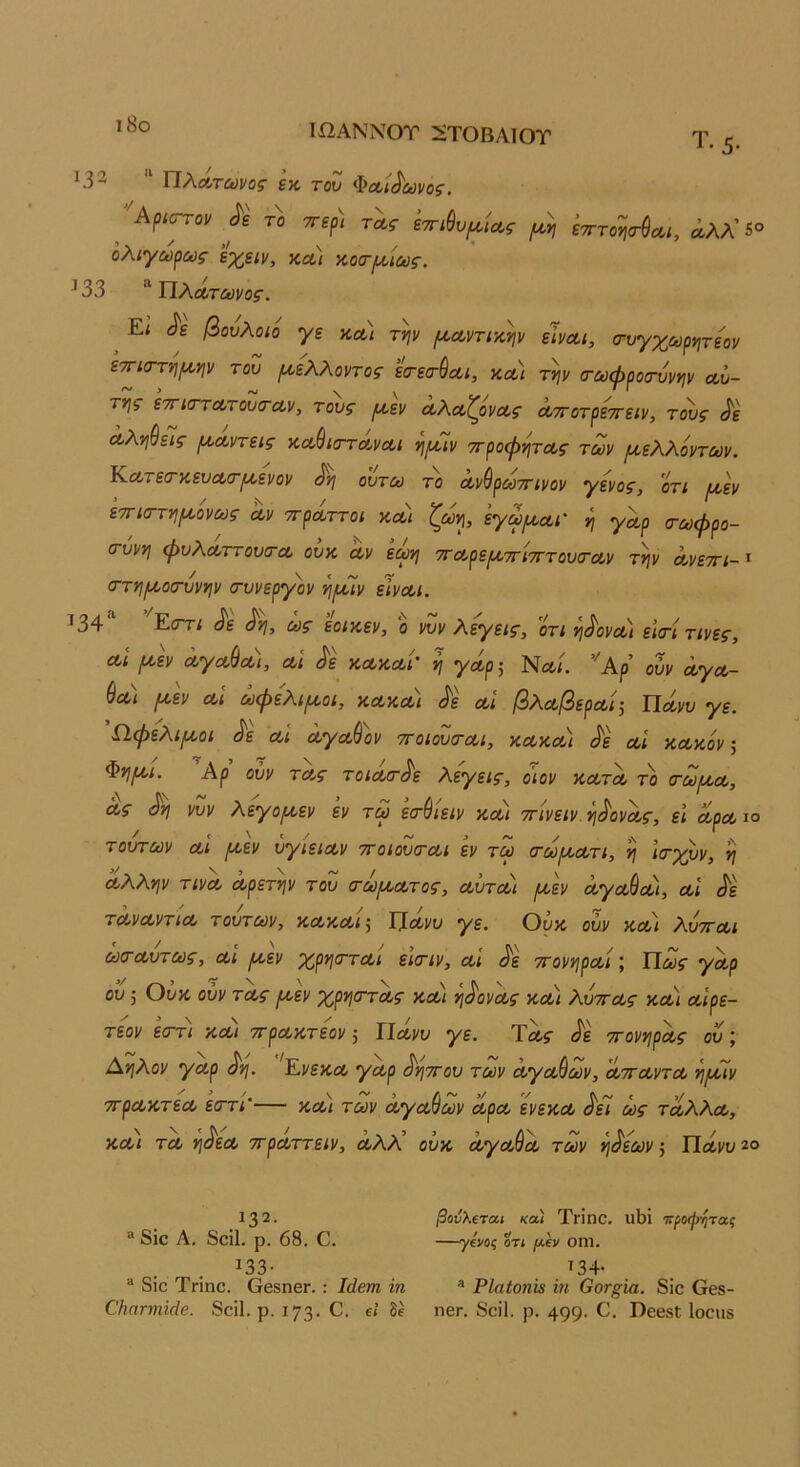 ι8ο Τί2ΑΝΝΟΤ Ζ^ΤΟΒΛΙΟΤ Τ. 5. 1.33 “ ΠλΛΤ£ϋΐ/ος εκ του Φαίδωνος. ^ 'Αρισ^ον ^ε το ττερ) τας εττι^υ^κίΛς (κη έτττοηα-ύοα, άλλ’ 5® ολιγωρως εχειν, ΚΛί κοοΊκίούς. 133 Πλατΰύΐ/ος. ^ Εί ^ε βουλοιό γε κα) τψ μ,Λντικψ είναι, (τυγχωρητεον ετΓίστνιικψ του ροελλοντος εσ-εα-ύαι, κα) τψ (τωφροσ'ύνψ αυ- τής εττκΓτατουίταν, τους ροεν αλαζόνας αττοτρεττειν, το'υς ^ε αληύεΊς ριαντεις καβισταναι όιρόϊν ττροφητας των μελλόντων. Εατεσ-κευασ-^ενον ^ ουτω το αν^ρωττινον γένος, 0τι μ,εν ετΓία-τνιρίόνως αν ττράττοι και ζωη, έγω^ααι' η γαρ τωφρο- (τυνη φυλαττουίτα ουκ αν εωη τταρερ^π'ίτττουσ'αν τψ ανεττι-'^ (ττνι^οσ-υνψ (τυνεργόν νι^κιν είναι. 134 Ε<ττι ^ε ^νι, ως εοικεν, ο νυν λεγεις, οτι νΐι^ονοι εΐ(τι τινες, αί ^εν αγαύα), αί ^ε κακαί’ η γάρ^ Να/. Αρ ουν αγα- (Ια) (κεν αί ωφέλιμοι, κακα) ^ε αί βλαβεραί-, Υίάνυ γε. Ω,φελι^οι Λ αί αγα&ον ττοιουται, κακαι ^ε αί κακόν ^ Φνίριι. Αρ ουν τας τοια/τ^ε λεγεις, οιον κατα το (τω/κα, ας νυν λεγοριεν εν τω εσ-ύίειν και ττίνειν η^ονας, εί αραιό τούτων αί ριεν ύγιειαν ττοίουσ-αι εν τω (τωμ,ατι, η ιτχρν, η άλλην τινα αρετήν του (τω/κατος, αύται ροεν άγα^αι, αί άε τάναντία τούτων, κακαιΙίάνυ γε. Ουκ ουν κα) λυτται ώο~αυτως, αι μ,εν χρησται εϊ(τιν, αί άε ττονηραί \ Πως γαρ ου; Ουκ ουν τας μεν χρηστας και ηάονας και λυττας κοοι αίρε- τεον εΰ~τι και ττρακτεον, ΙΙανυ γε. Τας ττονηράς ου Αηλον γαρ άη. 'Ενεκα γαρ άηττου των άγαμων, ατταντα ημιν ττρακτεα εαττί’— και των αγαθών αρα ενεκα άει ως τάλλα, και τα ηάεα ττραττειν, αλλ ουκ άγαύά των ηάεων ^ Πάνυ^ο 132. βούλΐται καΙ ΤγΪπο. υ1)ΐ ΊΓροφητας “ 8ΐο Λ. 8οϊ1. ρ. 68. Ο. γ&ος οτι ρίξΐ/ οηΐ. 133· Τ34· ® 8ΐο Τπηο. ΟββηβΓ. : Ιάβτη ίη ® ΡΙαίοηΐί ϊη Οοτ^ία. 8ΐο Οεβ- ΟΗατηύάβ. 8οί1. ρ. 173· δε η6Γ. 8οΐ1. ρ. 499· ΟββδΙ; Ιοοιίδ