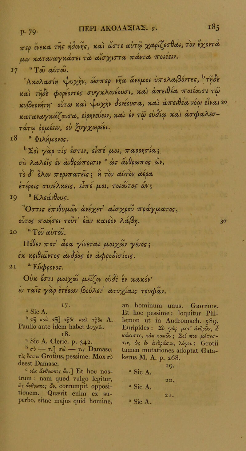 ρ. 79· ΠΕΡΙ ΑΚ0ΛΑΒΑ2. Γ· ι85 τηο ενίκΛ τν[ς ν\^ονης, ν,Λΐ ώστε αυτω χΛριζεσ-ύα,ί, τον εχοντΛ * / V V ^ ^ I^(,ιν κΛτΛνα,γκα/τεί τλ ΛκτχκττΛ ττΛντΛ ττοίεείν. 17 Του Λυτόν. 'Α,κοΑΛίτίτι “φνχ*}ν, ούο’ττερ ν>ΐΛ Λνει^οι νττοΑΛβοντες, τι^^ε ν,Λΐ τ^<^ε φορεοντεζ (τυγκλονεουσΊ, ΚΛί Λττει^εΛ ττοιεουοΊ τλ κυβερνητ*] όυτω ν,Λΐ ^υχψ ^ονεουτΛ, κλ) Λττει^εΛ νοω εΙνΛί 2® >ΐΛΤΛνΛΎ)θΛΐ^ον(ΤΛ, ειρ^ινευειν, κοο/ εν τλ εν^ΐΛ ΚΛί Λ(ΓφΛΑεο~- ΤΛΤΛ όρι^εειν, ου ^υγχωρεει. ι8 “ Φίλη^ονος. ^Χο) γαρ τις εαττιν, είττε [λοι, 7ΤΛρρνισ·ίΛ·, (τυ λΛλεϊς εν ΛνύρΛττοκην ^ ίας Λν^ρΛττος Λν, το ολον ττερίΤΓΛτεϊς ·, ^ τ'ον Λυτ)>ν οοερΛ ετεροις (τυνελκ,εις, εΙττε (χοι, τοίουτος Λν\ ' 19 ^'Κ.λεΛν^ους. θ(Γτις ετηύυ/ΛΛν όονεχετ Λίσ-χρου 7ΓρΛγ[Α,Λτος, οΰτοζ- 7Γοιη(τει τουτ εόυν κΛίρον λΛβν\. 3® 20 1 ου Λυτου. Πούεν 7Γ0Τ άρΛ γίνετΛι /ΛοιχΛν γενο^, εκ κρι^ίΛντος οον^ρος εν Λφρο^ισόοίς. 21 ^Έ.υφρονος. υυκ εστί (κοίχου ικειζ^ον ουόε εν κΛκον' εν τΛίς γΛρ ετερΛν βουλετ ΛτυχίΛίς τρυφοίν. ^7· “ 8ίο Α. ’’ κα\ τ^] τ^δε κα) τ^δε Α. ΡαυΙΙο βηΐβ ΐάθιη Ιι^ΒεΙ ψυχεΓν, ι8. ® 8ίο Α. Οΐβπο. ρ. 342· σ·δ — τ»] σο) — τις ϋαΐΏ&δΰ. τις ΐσσιν ΟΓΟίΐΐΙδ, ρβδδΐπίβ. Μοχ σδ (ΙεβδΙ ϋαηΐ3δο. ^ ούκ ανθρωτιος ων.~\ Εΐ Ηοε ηοδ- Ιπιηι: ηαιη ςυοά να1§ο Ιε^ίΐυΓ, ώί ανθρωτιος ων, ΟΌΓΓϋΓαρΐΐ ορροδΐ- ΐίοηειη. Οιΐ36πΙ εηΐηι εχ δα- ρεΓΐ)ο, δίΐηε η^α^υδ ςυΐά Ηοηιίηε, 8.Π ΙιοΓηΐηυιη υηπδ. Οκοτιυβ. Εΐ Ιΐιοε ρεδδϊιηε: ΙοςιιϊΐιΐΓ ΡΗϊ- Ιε,πιοη ιιΐ ΐη ΑηάΓοηιαοΗ. 589· Ευτίρΐάεδ : Σδ ^αρ /Λετ’ άντρων, ω κάκιστε, κάκ κακών; Σοί ηον [Λετεσ- τιν, ως εν άν^ράσιν, λόγου; ΟγοιΙΪ Ιαιηεη ηιυΐαΐΐοηεδ &άορΐ3ΐ Ο&Ι»- ΙίεΓϋδ Μ. Α. ρ. 208. ΐ9· 8ιο Α. 20. “ 8ΐο Α. 21. 8ίε Α.