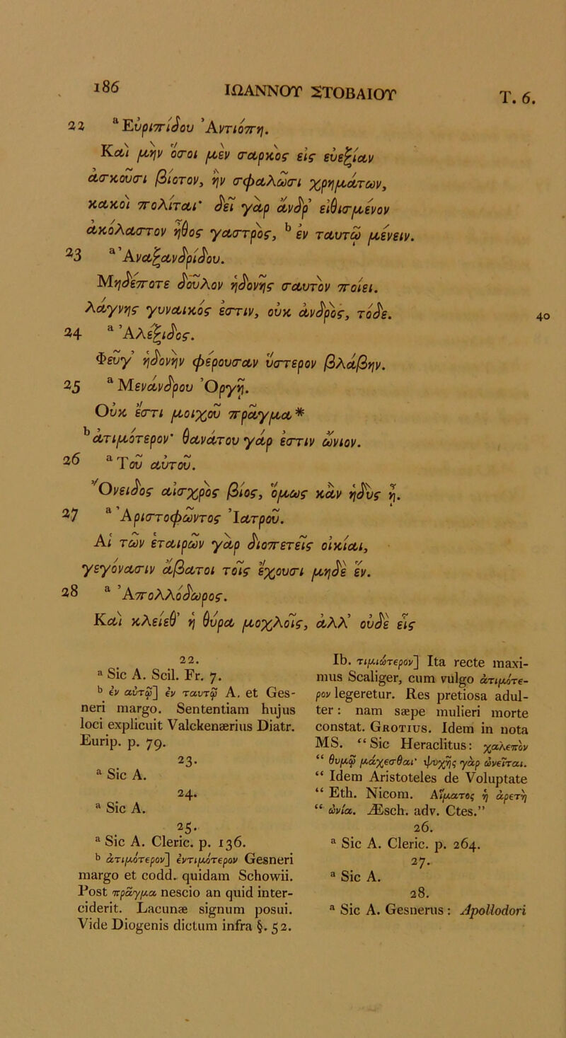 ΙΩΑΝΝΟΤ 2ΤΟΒΑΙΟΤ %% ^Υ.υ^ίΤΓί^ου Αντιοττη. Κλ< ^ϊΐν οτοι ^εν (ΓΛρχος εΐζ' ενε^ιαν Λ(ΓκουσΊ βίοτον, 'ψ (τψα,λωσΊ χργ\ΐΑ,Λτων, ΧΛκοι τΓοΧιτΛί' ^Λρ Λν^ρ ύ^κτριενον Λκολασ-τον ηύος γΛσ·τρ)>ς, εν τΛυτω (Λενειν. ^3 “ Ανα,^Λν^ρί^ου. Μ>/ίίε7Γοτί ^ουΧον νι^ον'ής σ'Λντον ττοίει. λΛγνης γυνΛικός εσ~ην, ουχ, Λν^ρος, τό^ε. ^ Άλε^ι^ος. ν\^ανψ φερουτουν υα-τερον βλά,βψ. “ ΜενΛν^ρον Οργ^. Ουκ εστί ρίοίχόυ ττρΛγίΛΛ* ^Λτίρίοτερον’ ^Λνα-τον γοίρ εστιν ωνίον. 2^ ^Του α,υτου. 'Ονει^ος Λκτχρος βίος, 'ομ,ως καν η^υς 27 “ Αρκττοφωντος ’\οοτρ(Ζ. Αί των ετΛίρων γοορ ^ιοττετείς οίκίαι, γεγόνοίσΊν ^βωτοι τοΊς εχουοΊ [^γι^ε εν. 28 ^ Αττολλό^ωρος. Κλι κλείεύ *ι ύυρΛ ριοχΚοις, Αλλ’ ον^ε εις Τ. 6. 22. ® 8ΐο Α. 8οΐ1. Ργ. 7· Ιν αντφ~^ €ν ταυτψ Α, βΐ Οεδ- ηεπ ηΐ3Γ£ο. 8εη1εηΐί3ηι Ιιυίυδ Ιοοι εχρίΐοιιΐΐ ν3ΐο1(εη28παδ ΟΪ31;γ. Ευπΐρ. ρ. 79· 23· ^ 8ΪΟ Α. 24. ® 8ΐο Α. 25 · ^ 8ΐο Α. Οΐβήο. ρ. 136. άτ»/χοτ€ρον] (ίΐτιμότερον ΘββηΒΓΙ ηι&Γ^ο βΐ οοάά. ςυίάϋΐϊΐ 8οΗο\νϋ. Ρθ8ΐ πραγμα, η68θίο 3,η ςιιϊά ΐηΙβΓ- οΐιΙεΓΪϋ. ΡΛουη» 8ί^ηιιηι ρο8αΐ. νϊΗβ ϋΐο^6πΪ8 (ΙΐοΙαιη ίηή-α §.52· II). τιμιωτβρον'] Ιΐ& ΓβοΙβ ΐτΐ3χί- Π1118 8οα1ΐ§βΓ, οιΐΓπ νηΐ^ο άτιμ^τί- ρον 1ε§βΓ6ΐϋΓ. Κεδ ρΓεΙϊοδ» 3άα1- ΙεΓ: παπί δκρε :ηυ1ΐεπ ιηοΓίε οοηδίαΐ. βκοτιυβ. Ιάεπι ΐη ηοΐ3 Μ8. “8ΐο ΗεΓ3θΗΐϋ8: %αλ€7Τ0ν “ θυμφ μάχΐσθαι' 'γαρ ωνίΐται. “ Ι(1εΓη ΑπδΙοΙεΙεδ άε νοίαρίαΐβ “ Ρΐΐΐ. Νίοοηΐ. Αζίλατβί ί) άρίτη “ ωνία. .^8θ1ΐ. 3(1 V. Οίεδ.” 20. ® 8ίο Α. ΟΙεΓΪο. ρ. 264. 27. “ 8ίο Α. 28. ® 8ίο Α. Οεδίιεηΐδ: ΑροΙΙοάοή