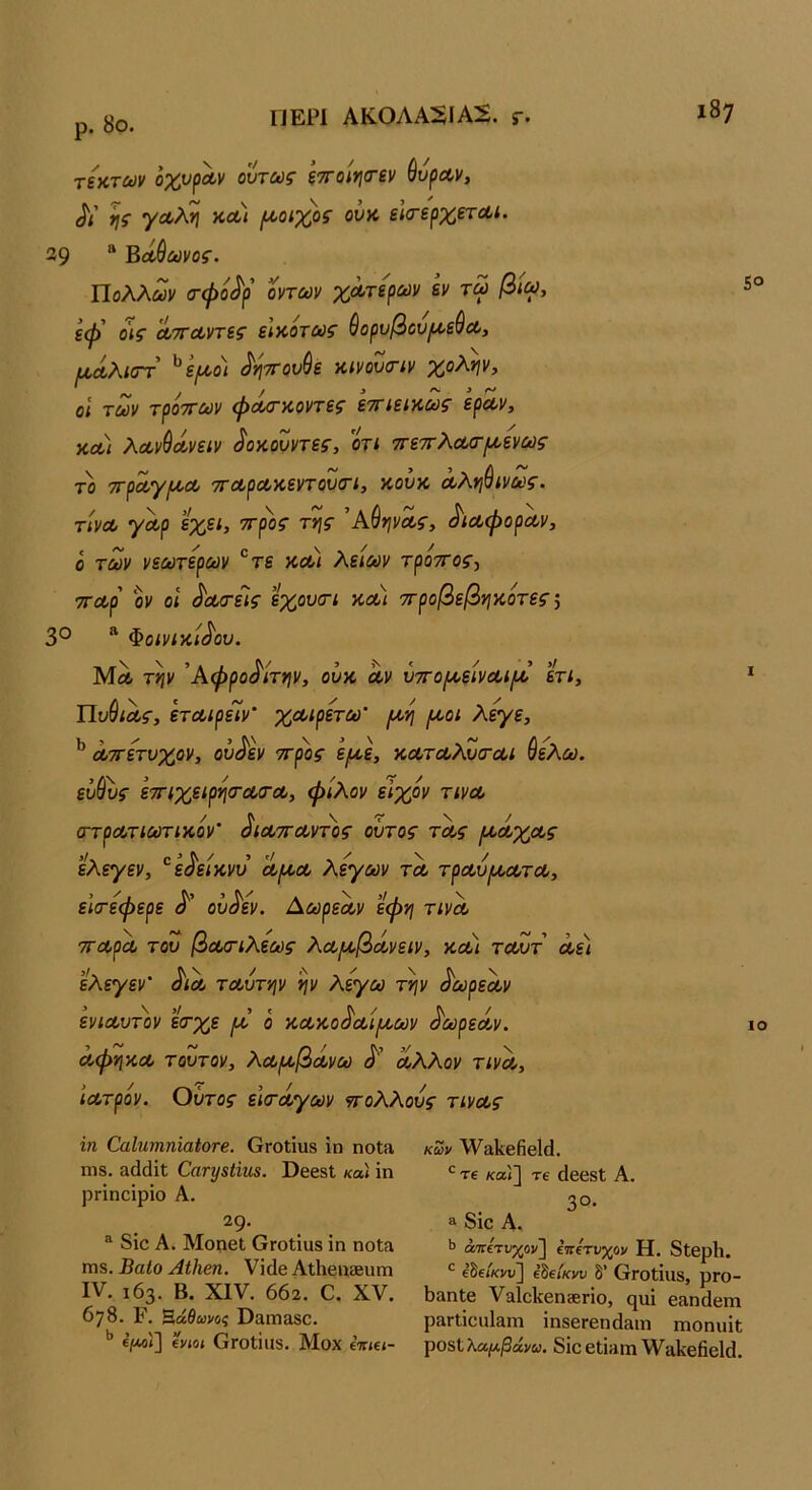 ρ. 8ο. τζχ,των οχν^Λν ούτως ξ7Γθίη(τεν ^υραν, Λ’ ης γΛλη κοοι [Α,οιχος ουκ εΙσ-ερχετΛί. 39 “ Βοίθωνος. Πολλών (τφο^ρ οντων χωτερων εν τω βίω, εφ' οις α,τΓΛντες είκοτως ύορυβου^εύοο, (ΜΛλιστ ^ψο) ^ητΓου^ε κίνουσ-ίν χολήν, οί των τροττων φοοσ-κοντες εττιεικως εραν, χα) λα,ν^Λνειν ^οκουντες, οτί ττετΓλωσ-ι/,ενως το Ίτρ^Ύ^Λ τΓΛρΛΧ,εντουσΊ, κουκ Λληύίνως. τινΛ γωρ εχει, ττρος της ΆύηνΛς, ^ιωφοραν, ό των νεωτερων ^τε κλι λείων τροττος^ τΓΛρ οΐ' οΐ ^α/τεϊς εχουστ κΛί ττροβεβηκότες \ 30 » Φοίνιχ,ί^ου. Μλ την Άφρο^ίτην, ουκ Λν Οττο/^ε/νΛί^’ ετί, ΠυύιΛς, ετΛίρείν’ χα,ιρετω' (Α,η (^οοί λεγε, ^ Λττετυχρν, ου^εν ττρος ε^ε, %ΛΤΛ}Ζσ·Λί ύελω. ενύυς εττιχείρησ-οοσ-Λ, φίλον εϊχον τινοο / ^ \ 'Τ \ / ατ^Ληούπκον οΜττΛντος ουτος τοζ^ς ελεγεν, '^ε^είκνυ Λριοο λεγων τλ τρΛυ^Α,ΛτΛ, είσ-εφερε ου^εν. ΑωρεΛν εφη τινΛ ττα,ρΛ του βωοΊλεως λΛ[Α,β(ίνειν, κα) ταΖτ Λε) ελε^εΐ'* ταυτην ην λέγω την ^ωρεων ενίοουτον εσ·χε ο κ,Λκο^Λίιι^ων ^ωρεά,ν. ΛφηκΛ τούτον, λοθ(^βΛνω Αλλον τινΛ, Ιατρόν. Οΰτος είσ-άγων ντολλους τινας 5° I ΙΟ ζη ΟαΙητηηΐαίοτβ. ΟγοΙϊιι8 ΐη ηοΐα ΙΏ8. αάάΐΐ; ΟαΓζ/ίϋηβ. ϋβε8ΐ κα) ΐη ρΓΪηοΐρΐο Α. ^9· ^ 8ΐο Α. Μοηβΐ ΟΓοίΐϋδ ΐη ηοΐ» Π18. ΒαΙο ΑΐΗβη. Υΐάβ Αΐΐιβηίευηι IV. 163. Β. XIV. 662. Ο. XV. 678. Ρλ Β,άθωνος Οαπιαδο. ε’^ί] ενιοί ΟΓΟίΐΐΐδ. Μοχ ε’τπεί- κων Λναΐίβββΐά. Τ€ κα'ί] τε άββδί Α. 30. 3 δΐο Α. Ιϊ άπετνχον'] ε’ττετνχον Η. 8ΐβρ1ΐ. εδεΖ/ενυ] εδεΖκη/ θ’ 6γοΙΪι18, ρΓΟ- 6&ηΙβ ναΐοΐίβηζεπο, ςηΐ βαηάβηι ρ&Γΐΐοιιΐ3ΐη ΐηδβΓβηάίΐιη ιηοηηΐΐ; τροείλα,μβάνω. 8ΐο6ΐΐ»πι^Υαΐΐεβείοΐ.