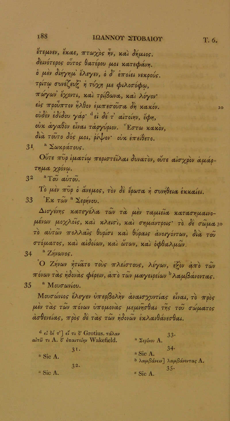 ι88 ΙίΙΑΝΝΟΤ 2Τ0ΒΑ10Τ Τ. 6. έτεμνεν, εκαε, τττωχος ψ, υ,λι δήμιος, δεινότερος οΰτος ύα,τερου μοι κΛτεφΛννι. ο μεν διηγημ ελεγεν, ο δ εττοίει νεκρούς, τριτω (τυνεζευ^ η με φιλοσ-οψω, ττωγων εχοντι, κλ) τρίβωναο, ΚΛί λόγον’ εις ττρουτΓτον ^λύον εμττεσ-ουσ-α, δη κα,κον. το ουδεν εδιδου γοορ' ει δε τ α,ιτοίην, ’εφη, ονκ ΛγΛ&ον εινΛΐ τΛργνρίον. ^Έ,στύϋ κακ'ον, δια, τούτο δος μοι, ρι-φον’ ονκ εττειθετο. 3^, ΧωκρΛτους. Ούτε ττυρ ιμα,τιω ττερκττειΧα,ι δυνατόν, ούτε Λίτχρον Λμδρ- τημα, χρονω. 32 ^ΎοΖ α,ύτοΖ. Το μεν ττυρ ο α,νεμος, τον δε έρωτα, η (τυνηύεια, εκκα,ίει. 33 Εκ των ^ Χερηνου. Διογένης κα,τεγελα. των τα. μεν τα,μιεια, κα,τα.(τημα,ινο- μενων μοχΑοις, κα,ι κΑεκτι, κα,ι (τημα,ντροις' το δε (τωμοί,ζο το α,ντων ττοΧΚα,ις ύυρκτι κα,ι &υρα.ις α.νοιγοντων, δίΛ του στομα,τος, κΛί α,ιδοίων, κα) ωτων, κα.) όφ^α,λμων, 34 “ Τ,ψωνος. Ο Ζψων ητίΛτο τους ττλείσ-τους, λεγων, εζον μττο των ΤΓονων τ'α,ς ηδονΛς φερειν, λτγο των μα,γειρείων ^ λα.μβά,νοντα.ς. 35 ^ Μουτωνίου. Μουτωνιος ελεγεν υττερβολην Λνα.ι<Γχυντία.ς εΊνα.ι, το ττρος μεν τα,ς των ττ'ονων υττομονΛς μεμνη(τύα.ι της του <τωμα.τος δσ-^ενεια,ς, ττρος δε τα,ς των ηδονών εκλα.νύΛνεσ·(ΐα,ι. 6ί δε τ’] ε? Τί δ* ΟΓοΙίαδ. τάλαν αΙτω τι Α. δ” έτιαιτοίψ λΥ^ίΐΙίβίΐθΙά. Έβρίνου Α. 8ΐο Α. “ δίο· Α. 3ί· 32. 33· 34· » 8ΪΟ Α. ·> λαρίβάναν} λαμβάνοντας Α. 35· “ 8ΐο Α.