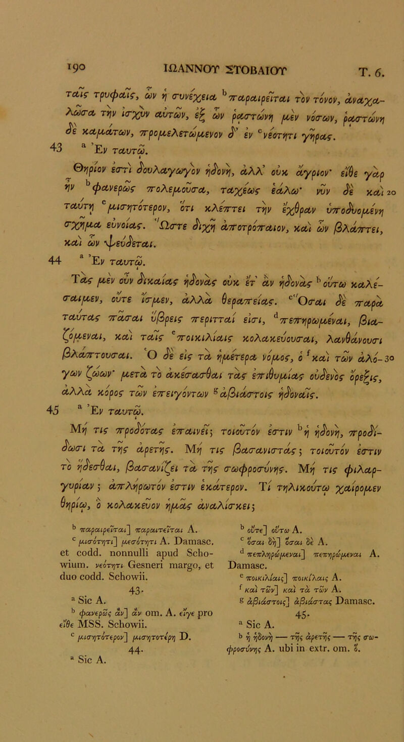 Τ90 ΙΩΑΝΝΟΤ 2ΤΟΒΑΙΟΤ τα^ς τρυφΛίς, ων η (τυνεχείΛ ^ τταρΛίρεΊτΛΐ τ^ον τόνον, όονοοχΛ- λωσ-Λ τψ ΐσ-χυν Λυτών, ων ρΛστωνη [Λν νότων, ρΛοτωνη ^ε κΛροΛτων, ττροροελετω^ενον ^ εν ^νεοτν\τι Ύν\ρΛς. 43 '' Εν τΛυτω. « 0?^ρίον εστί ^ονλΛγωγον τι^οννι, Λλλ’ ουκ όίγριον’ εί$ε γα.ρ ψ ^φΛνερως ττολει^ουτΛ, ΤΛχεως εάολω' νυν ^ε χλ)2ο τΛυτ^ ^(^ιτητοτερον, ότι χλετττει την εχθρΛν ύττο^ο/^ενη ευνοίΛς. Ω,οττε ^ιχη ΛττοτρόττΛίον, χλ) όνν βλΛ-πτει, ΧΛΐ ων ·φενΛτΛΐ. 44 “ ’Εν ΤΛυτω. ΎΛς (Α,εν ούν ^ιχΛίΛς η^ονΛς ουχ ετ α,ν η^ονα,ς ^ουτω ΧΛλε'- (ΓΛίμ,εν, ούτε ιτ^εν, ΛλλΛ ύερΛττείΛς. ^ 'Οτλι ^ε ττΛρα, τΛυτΛς ΤΓΛΤΛΙ ύβρεις τΓεριττΛΐ ειτι, ^ττε'^ηρωροενΛΐ, βίΛ- ζ^οριενΛΐ, χΛΐ τΛίς ^ττοιχιΧίΛίς χολΛχευουτΛΐ, λΛνύόίνουσΊ βλΛΤΓτουτΛί. ο ίίε εις τα, η/ΛετερΛ νό/Λος, ό ^ χλ) των α,λό~3ο γων ζωων’ ρί,ετΛ το ΛχετΛτ^Λΐ τα,ς εττιθυι^ΐΛς βύ^εν^ ΛλλΛ χορος των εττειγόντων ^ ΛβίΛττοις η^ονοΓις. 45 “ Εν ΤΛυτω. ( Μη τις ττρο^ότΛς ετΓΛΐνεί\ τοιουτόν εττιν ^η η^ονη, ττρο^ί- ^ωτι τΛ της αρετής. Μ>? τις βατανκττΛς τοιουτόν εττιν το η^ετύαι, βατανίζει τλ της τωφροτυνης. Μη τις φιλαρ- γυριαν 5 αττληρωτόν εττιν εχάτερον. Ίί τηλιχουτω χαιρο/^εν &ηριω, ό χολαχευον ή^^ας Λναλιτχείΐ 'παραιρ€Ϊταί\ ηα,ρα,ιτίΐται Α. ^ μια·ότ7]τι'\ μ^σότ-ητι Α. ΏϋΙπαδΟ. 6ΐ οοάά. ηοηηυΠί 3ρυ(1 8οΗο- Λνΐυιη. νΐότητί Οβδηεη πιςιγ^ο, βΐ (Ιυο 00(1(1. δοΗοννϋ. 43 · ® 8ίο Α. *’ φανίρωζ αν] αν 0Π1. Α. 6<γ€ ρΓΟ €Ϊθ€ Μ88. 8ο1ιο\νπ. ρίΐσ··ητότ(ρον^ [λίστιτοτίρη I), 44· οΰτΐ] οΐΙτω Α. οσαι δ^] θίτα< δε Α. πί’ττλψωμεΐ'αι^ πΐπ-ήρωμο/αι Α. ϋίΙΙΤΙ&δΟ. ^ ·7Γοικ(λία<;] ΊΓΟίκΙλοας Α. ^ κα) των] κα) τα των Α, δ άβιάστοις] άβιάστας Ι)ίΙΓη£ΐδΟ. 45· ** 8ΐο Α. Ύ! ίβονη — τ55ζ άρΐτ^ζ — τ^ς <τω- ώροσύντις Α. ιιΙ)ΐ ΐη ΟΧίΓ. ΟΓΠ. ?. 8ΐο Α.